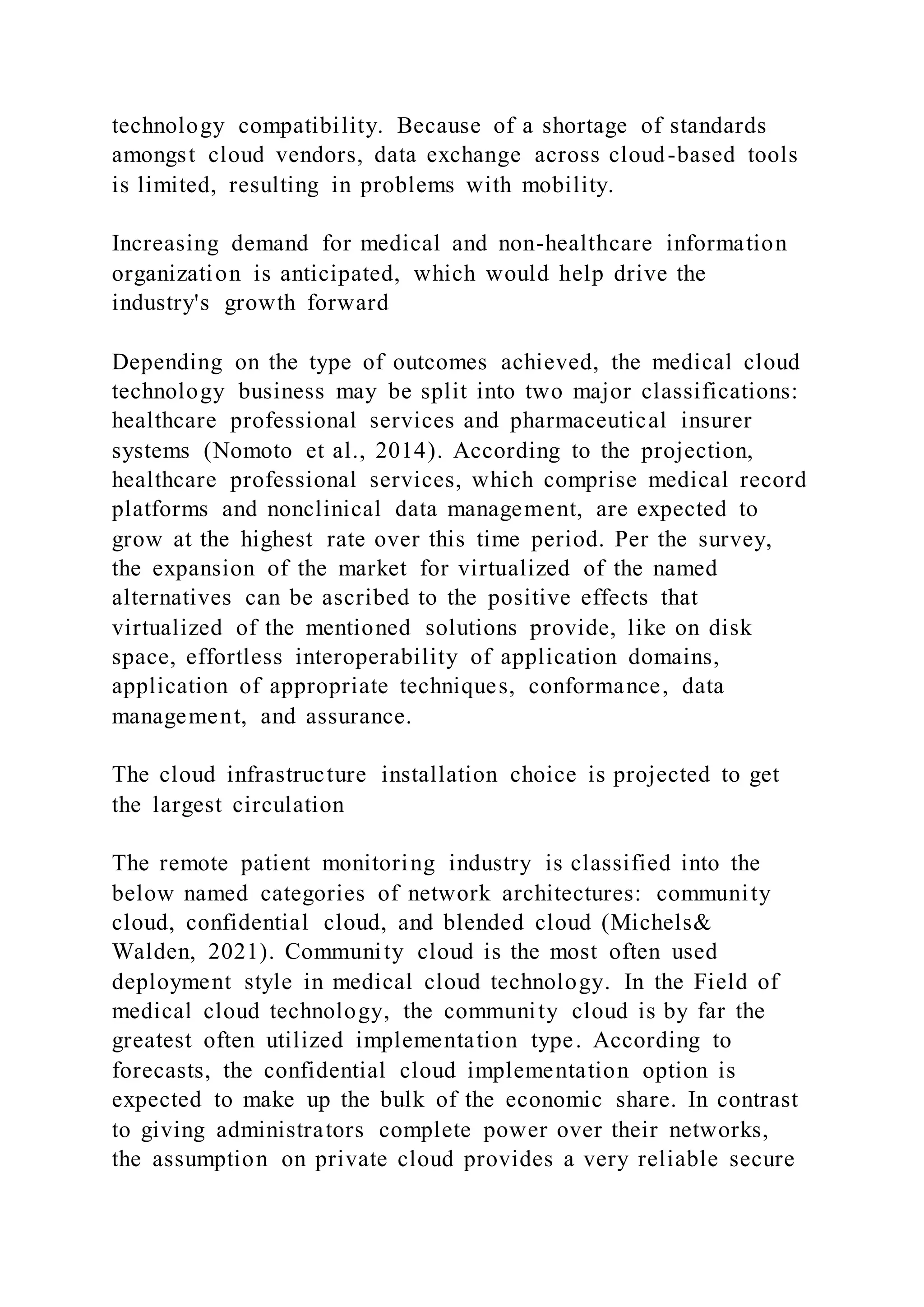 technology compatibility. Because of a shortage of standards
amongst cloud vendors, data exchange across cloud-based tools
is limited, resulting in problems with mobility.
Increasing demand for medical and non-healthcare information
organization is anticipated, which would help drive the
industry's growth forward
Depending on the type of outcomes achieved, the medical cloud
technology business may be split into two major classifications:
healthcare professional services and pharmaceutical insurer
systems (Nomoto et al., 2014). According to the projection,
healthcare professional services, which comprise medical record
platforms and nonclinical data management, are expected to
grow at the highest rate over this time period. Per the survey,
the expansion of the market for virtualized of the named
alternatives can be ascribed to the positive effects that
virtualized of the mentioned solutions provide, like on disk
space, effortless interoperability of application domains,
application of appropriate techniques, conformance, data
management, and assurance.
The cloud infrastructure installation choice is projected to get
the largest circulation
The remote patient monitoring industry is classified into the
below named categories of network architectures: community
cloud, confidential cloud, and blended cloud (Michels&
Walden, 2021). Community cloud is the most often used
deployment style in medical cloud technology. In the Field of
medical cloud technology, the community cloud is by far the
greatest often utilized implementation type. According to
forecasts, the confidential cloud implementation option is
expected to make up the bulk of the economic share. In contrast
to giving administrators complete power over their networks,
the assumption on private cloud provides a very reliable secure
 