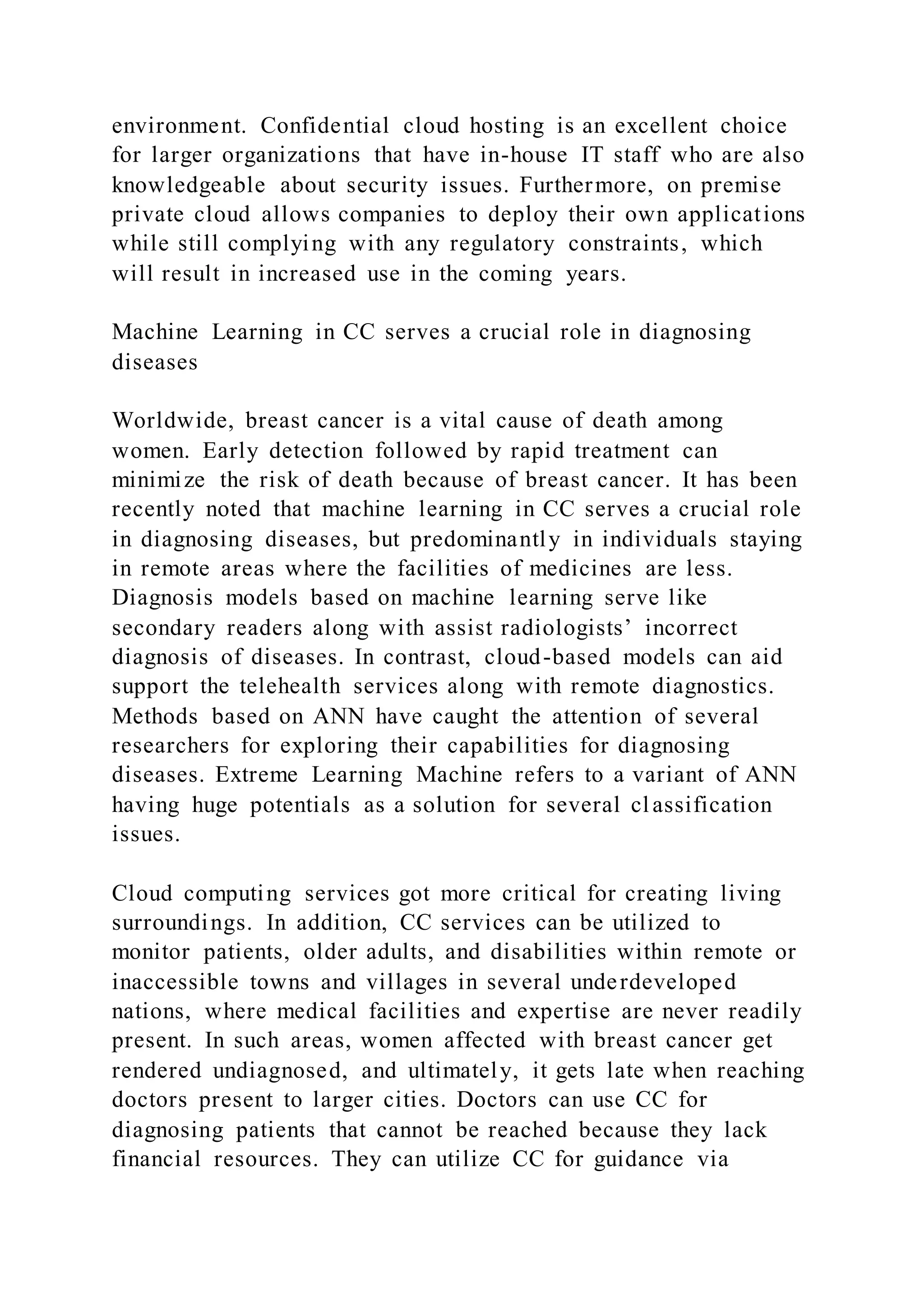 environment. Confidential cloud hosting is an excellent choice
for larger organizations that have in-house IT staff who are also
knowledgeable about security issues. Furthermore, on premise
private cloud allows companies to deploy their own applications
while still complying with any regulatory constraints, which
will result in increased use in the coming years.
Machine Learning in CC serves a crucial role in diagnosing
diseases
Worldwide, breast cancer is a vital cause of death among
women. Early detection followed by rapid treatment can
minimize the risk of death because of breast cancer. It has been
recently noted that machine learning in CC serves a crucial role
in diagnosing diseases, but predominantly in individuals staying
in remote areas where the facilities of medicines are less.
Diagnosis models based on machine learning serve like
secondary readers along with assist radiologists’ incorrect
diagnosis of diseases. In contrast, cloud-based models can aid
support the telehealth services along with remote diagnostics.
Methods based on ANN have caught the attention of several
researchers for exploring their capabilities for diagnosing
diseases. Extreme Learning Machine refers to a variant of ANN
having huge potentials as a solution for several classification
issues.
Cloud computing services got more critical for creating living
surroundings. In addition, CC services can be utilized to
monitor patients, older adults, and disabilities within remote or
inaccessible towns and villages in several underdeveloped
nations, where medical facilities and expertise are never readily
present. In such areas, women affected with breast cancer get
rendered undiagnosed, and ultimately, it gets late when reaching
doctors present to larger cities. Doctors can use CC for
diagnosing patients that cannot be reached because they lack
financial resources. They can utilize CC for guidance via
 