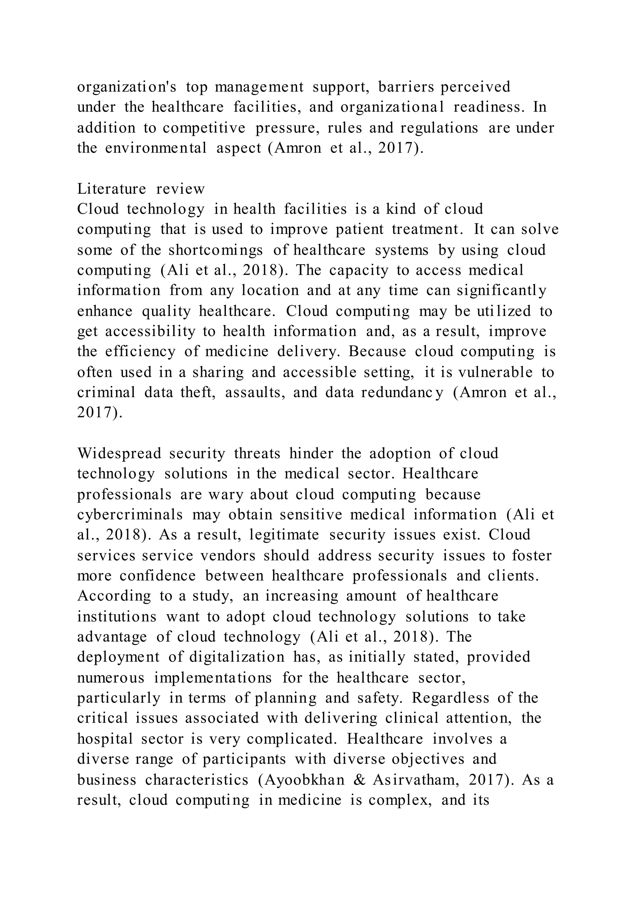 organization's top management support, barriers perceived
under the healthcare facilities, and organizational readiness. In
addition to competitive pressure, rules and regulations are under
the environmental aspect (Amron et al., 2017).
Literature review
Cloud technology in health facilities is a kind of cloud
computing that is used to improve patient treatment. It can solve
some of the shortcomings of healthcare systems by using cloud
computing (Ali et al., 2018). The capacity to access medical
information from any location and at any time can significantly
enhance quality healthcare. Cloud computing may be utilized to
get accessibility to health information and, as a result, improve
the efficiency of medicine delivery. Because cloud computing is
often used in a sharing and accessible setting, it is vulnerable to
criminal data theft, assaults, and data redundanc y (Amron et al.,
2017).
Widespread security threats hinder the adoption of cloud
technology solutions in the medical sector. Healthcare
professionals are wary about cloud computing because
cybercriminals may obtain sensitive medical information (Ali et
al., 2018). As a result, legitimate security issues exist. Cloud
services service vendors should address security issues to foster
more confidence between healthcare professionals and clients.
According to a study, an increasing amount of healthcare
institutions want to adopt cloud technology solutions to take
advantage of cloud technology (Ali et al., 2018). The
deployment of digitalization has, as initially stated, provided
numerous implementations for the healthcare sector,
particularly in terms of planning and safety. Regardless of the
critical issues associated with delivering clinical attention, the
hospital sector is very complicated. Healthcare involves a
diverse range of participants with diverse objectives and
business characteristics (Ayoobkhan & Asirvatham, 2017). As a
result, cloud computing in medicine is complex, and its
 