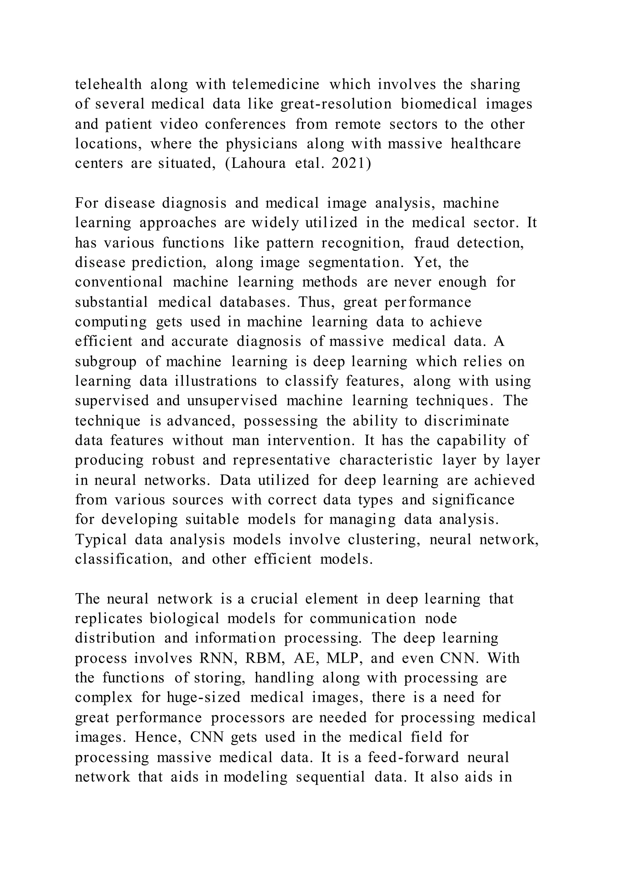 telehealth along with telemedicine which involves the sharing
of several medical data like great-resolution biomedical images
and patient video conferences from remote sectors to the other
locations, where the physicians along with massive healthcare
centers are situated, (Lahoura etal. 2021)
For disease diagnosis and medical image analysis, machine
learning approaches are widely utilized in the medical sector. It
has various functions like pattern recognition, fraud detection,
disease prediction, along image segmentation. Yet, the
conventional machine learning methods are never enough for
substantial medical databases. Thus, great performance
computing gets used in machine learning data to achieve
efficient and accurate diagnosis of massive medical data. A
subgroup of machine learning is deep learning which relies on
learning data illustrations to classify features, along with using
supervised and unsupervised machine learning techniques. The
technique is advanced, possessing the ability to discriminate
data features without man intervention. It has the capability of
producing robust and representative characteristic layer by layer
in neural networks. Data utilized for deep learning are achieved
from various sources with correct data types and significance
for developing suitable models for managing data analysis.
Typical data analysis models involve clustering, neural network,
classification, and other efficient models.
The neural network is a crucial element in deep learning that
replicates biological models for communication node
distribution and information processing. The deep learning
process involves RNN, RBM, AE, MLP, and even CNN. With
the functions of storing, handling along with processing are
complex for huge-sized medical images, there is a need for
great performance processors are needed for processing medical
images. Hence, CNN gets used in the medical field for
processing massive medical data. It is a feed-forward neural
network that aids in modeling sequential data. It also aids in
 