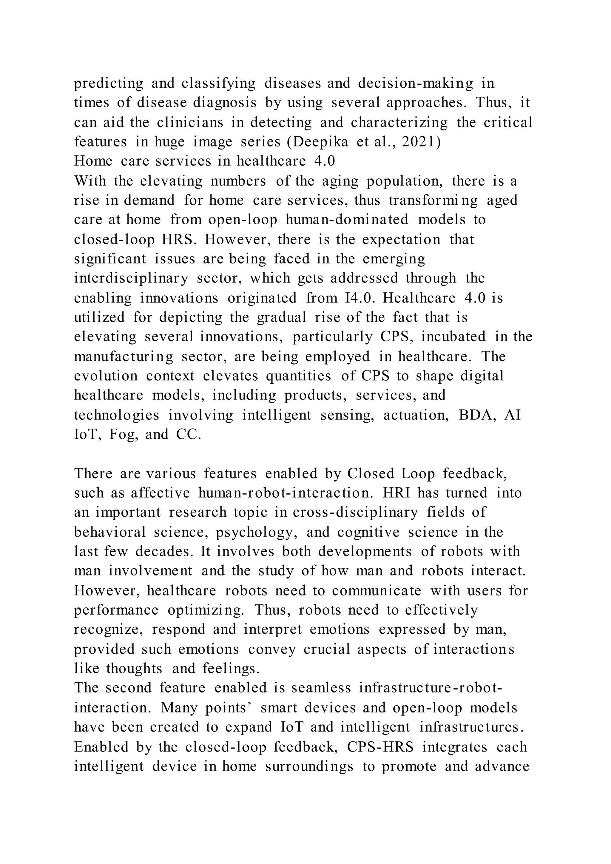 predicting and classifying diseases and decision-making in
times of disease diagnosis by using several approaches. Thus, it
can aid the clinicians in detecting and characterizing the critical
features in huge image series (Deepika et al., 2021)
Home care services in healthcare 4.0
With the elevating numbers of the aging population, there is a
rise in demand for home care services, thus transformi ng aged
care at home from open-loop human-dominated models to
closed-loop HRS. However, there is the expectation that
significant issues are being faced in the emerging
interdisciplinary sector, which gets addressed through the
enabling innovations originated from I4.0. Healthcare 4.0 is
utilized for depicting the gradual rise of the fact that is
elevating several innovations, particularly CPS, incubated in the
manufacturing sector, are being employed in healthcare. The
evolution context elevates quantities of CPS to shape digital
healthcare models, including products, services, and
technologies involving intelligent sensing, actuation, BDA, AI
IoT, Fog, and CC.
There are various features enabled by Closed Loop feedback,
such as affective human-robot-interaction. HRI has turned into
an important research topic in cross-disciplinary fields of
behavioral science, psychology, and cognitive science in the
last few decades. It involves both developments of robots with
man involvement and the study of how man and robots interact.
However, healthcare robots need to communicate with users for
performance optimizing. Thus, robots need to effectively
recognize, respond and interpret emotions expressed by man,
provided such emotions convey crucial aspects of interactions
like thoughts and feelings.
The second feature enabled is seamless infrastructure-robot-
interaction. Many points’ smart devices and open-loop models
have been created to expand IoT and intelligent infrastructures.
Enabled by the closed-loop feedback, CPS-HRS integrates each
intelligent device in home surroundings to promote and advance
 
