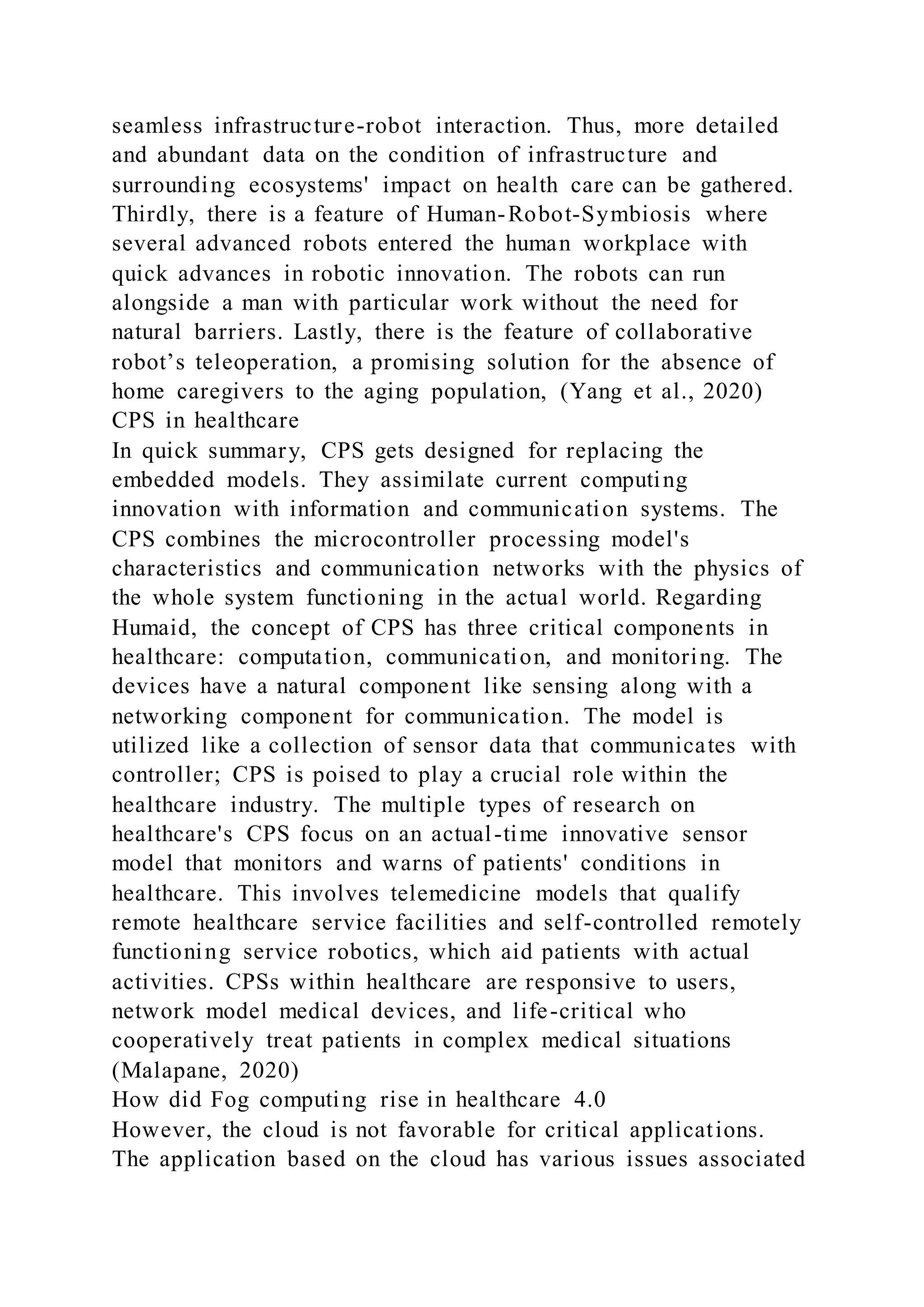 seamless infrastructure-robot interaction. Thus, more detailed
and abundant data on the condition of infrastructure and
surrounding ecosystems' impact on health care can be gathered.
Thirdly, there is a feature of Human-Robot-Symbiosis where
several advanced robots entered the human workplace with
quick advances in robotic innovation. The robots can run
alongside a man with particular work without the need for
natural barriers. Lastly, there is the feature of collaborative
robot’s teleoperation, a promising solution for the absence of
home caregivers to the aging population, (Yang et al., 2020)
CPS in healthcare
In quick summary, CPS gets designed for replacing the
embedded models. They assimilate current computing
innovation with information and communication systems. The
CPS combines the microcontroller processing model's
characteristics and communication networks with the physics of
the whole system functioning in the actual world. Regarding
Humaid, the concept of CPS has three critical components in
healthcare: computation, communication, and monitoring. The
devices have a natural component like sensing along with a
networking component for communication. The model is
utilized like a collection of sensor data that communicates with
controller; CPS is poised to play a crucial role within the
healthcare industry. The multiple types of research on
healthcare's CPS focus on an actual-time innovative sensor
model that monitors and warns of patients' conditions in
healthcare. This involves telemedicine models that qualify
remote healthcare service facilities and self-controlled remotely
functioning service robotics, which aid patients with actual
activities. CPSs within healthcare are responsive to users,
network model medical devices, and life-critical who
cooperatively treat patients in complex medical situations
(Malapane, 2020)
How did Fog computing rise in healthcare 4.0
However, the cloud is not favorable for critical applications.
The application based on the cloud has various issues associated
 