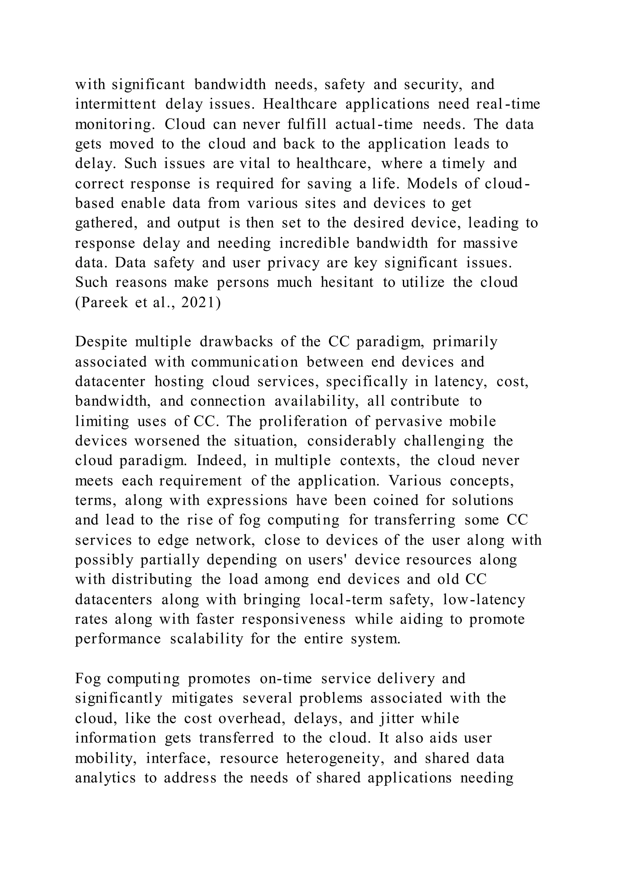 with significant bandwidth needs, safety and security, and
intermittent delay issues. Healthcare applications need real -time
monitoring. Cloud can never fulfill actual-time needs. The data
gets moved to the cloud and back to the application leads to
delay. Such issues are vital to healthcare, where a timely and
correct response is required for saving a life. Models of cloud -
based enable data from various sites and devices to get
gathered, and output is then set to the desired device, leading to
response delay and needing incredible bandwidth for massive
data. Data safety and user privacy are key significant issues.
Such reasons make persons much hesitant to utilize the cloud
(Pareek et al., 2021)
Despite multiple drawbacks of the CC paradigm, primarily
associated with communication between end devices and
datacenter hosting cloud services, specifically in latency, cost,
bandwidth, and connection availability, all contribute to
limiting uses of CC. The proliferation of pervasive mobile
devices worsened the situation, considerably challenging the
cloud paradigm. Indeed, in multiple contexts, the cloud never
meets each requirement of the application. Various concepts,
terms, along with expressions have been coined for solutions
and lead to the rise of fog computing for transferring some CC
services to edge network, close to devices of the user along with
possibly partially depending on users' device resources along
with distributing the load among end devices and old CC
datacenters along with bringing local-term safety, low-latency
rates along with faster responsiveness while aiding to promote
performance scalability for the entire system.
Fog computing promotes on-time service delivery and
significantly mitigates several problems associated with the
cloud, like the cost overhead, delays, and jitter while
information gets transferred to the cloud. It also aids user
mobility, interface, resource heterogeneity, and shared data
analytics to address the needs of shared applications needing
 