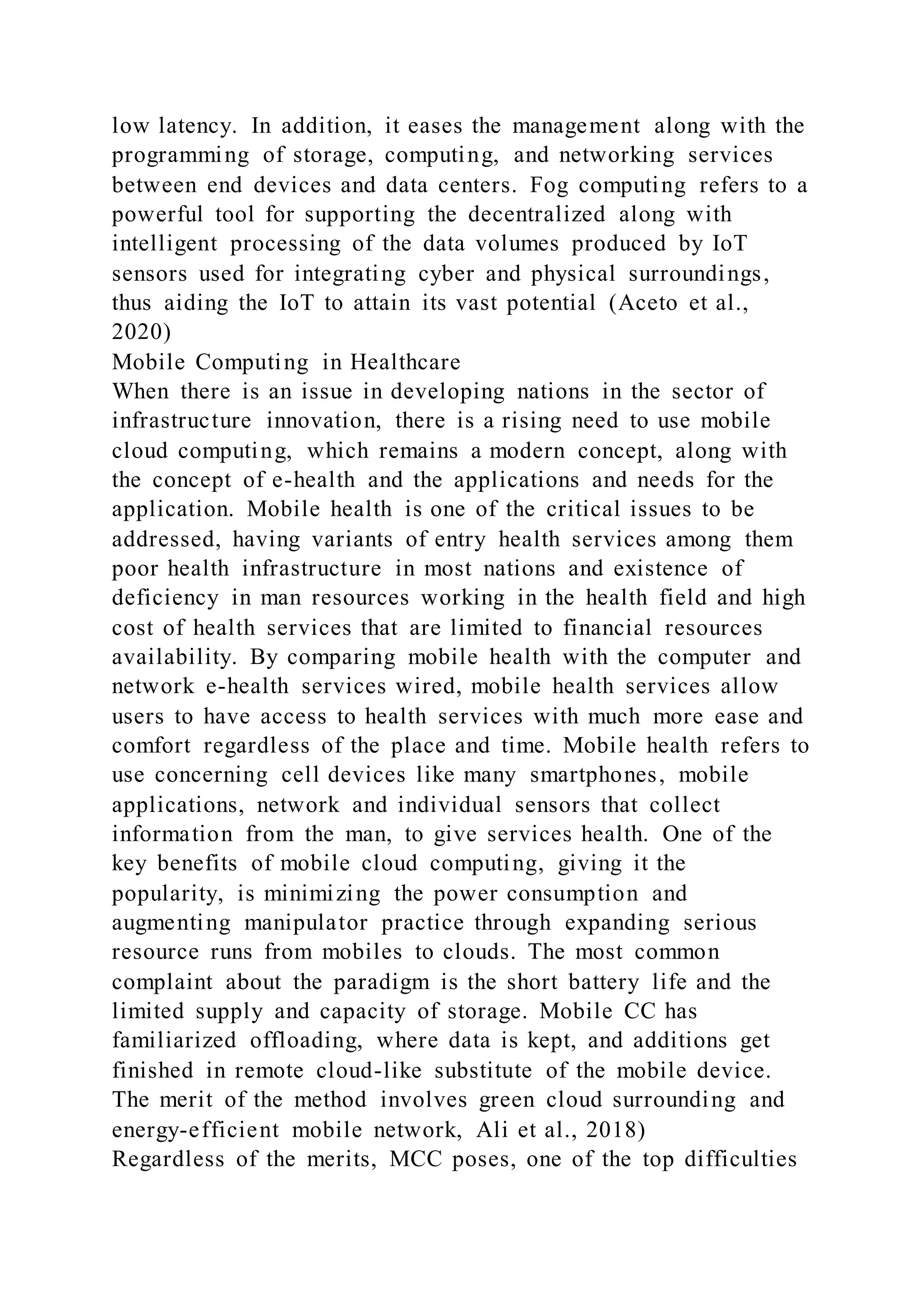low latency. In addition, it eases the management along with the
programming of storage, computing, and networking services
between end devices and data centers. Fog computing refers to a
powerful tool for supporting the decentralized along with
intelligent processing of the data volumes produced by IoT
sensors used for integrating cyber and physical surroundings,
thus aiding the IoT to attain its vast potential (Aceto et al.,
2020)
Mobile Computing in Healthcare
When there is an issue in developing nations in the sector of
infrastructure innovation, there is a rising need to use mobile
cloud computing, which remains a modern concept, along with
the concept of e-health and the applications and needs for the
application. Mobile health is one of the critical issues to be
addressed, having variants of entry health services among them
poor health infrastructure in most nations and existence of
deficiency in man resources working in the health field and high
cost of health services that are limited to financial resources
availability. By comparing mobile health with the computer and
network e-health services wired, mobile health services allow
users to have access to health services with much more ease and
comfort regardless of the place and time. Mobile health refers to
use concerning cell devices like many smartphones, mobile
applications, network and individual sensors that collect
information from the man, to give services health. One of the
key benefits of mobile cloud computing, giving it the
popularity, is minimizing the power consumption and
augmenting manipulator practice through expanding serious
resource runs from mobiles to clouds. The most common
complaint about the paradigm is the short battery life and the
limited supply and capacity of storage. Mobile CC has
familiarized offloading, where data is kept, and additions get
finished in remote cloud-like substitute of the mobile device.
The merit of the method involves green cloud surrounding and
energy-efficient mobile network, Ali et al., 2018)
Regardless of the merits, MCC poses, one of the top difficulties
 