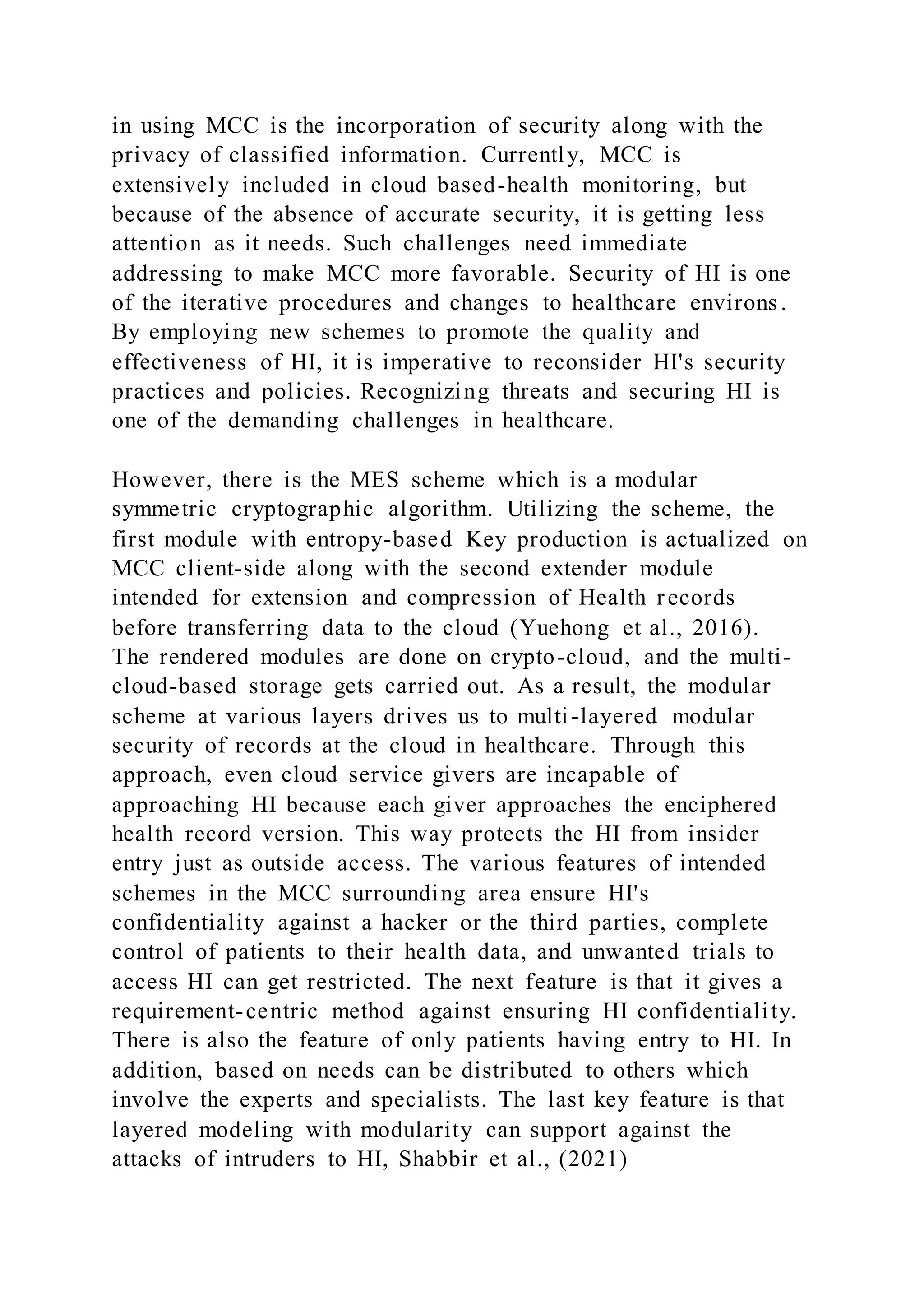 in using MCC is the incorporation of security along with the
privacy of classified information. Currently, MCC is
extensively included in cloud based-health monitoring, but
because of the absence of accurate security, it is getting less
attention as it needs. Such challenges need immediate
addressing to make MCC more favorable. Security of HI is one
of the iterative procedures and changes to healthcare environs .
By employing new schemes to promote the quality and
effectiveness of HI, it is imperative to reconsider HI's security
practices and policies. Recognizing threats and securing HI is
one of the demanding challenges in healthcare.
However, there is the MES scheme which is a modular
symmetric cryptographic algorithm. Utilizing the scheme, the
first module with entropy-based Key production is actualized on
MCC client-side along with the second extender module
intended for extension and compression of Health records
before transferring data to the cloud (Yuehong et al., 2016).
The rendered modules are done on crypto-cloud, and the multi-
cloud-based storage gets carried out. As a result, the modular
scheme at various layers drives us to multi-layered modular
security of records at the cloud in healthcare. Through this
approach, even cloud service givers are incapable of
approaching HI because each giver approaches the enciphered
health record version. This way protects the HI from insider
entry just as outside access. The various features of intended
schemes in the MCC surrounding area ensure HI's
confidentiality against a hacker or the third parties, complete
control of patients to their health data, and unwanted trials to
access HI can get restricted. The next feature is that it gives a
requirement-centric method against ensuring HI confidentiality.
There is also the feature of only patients having entry to HI. In
addition, based on needs can be distributed to others which
involve the experts and specialists. The last key feature is that
layered modeling with modularity can support against the
attacks of intruders to HI, Shabbir et al., (2021)
 