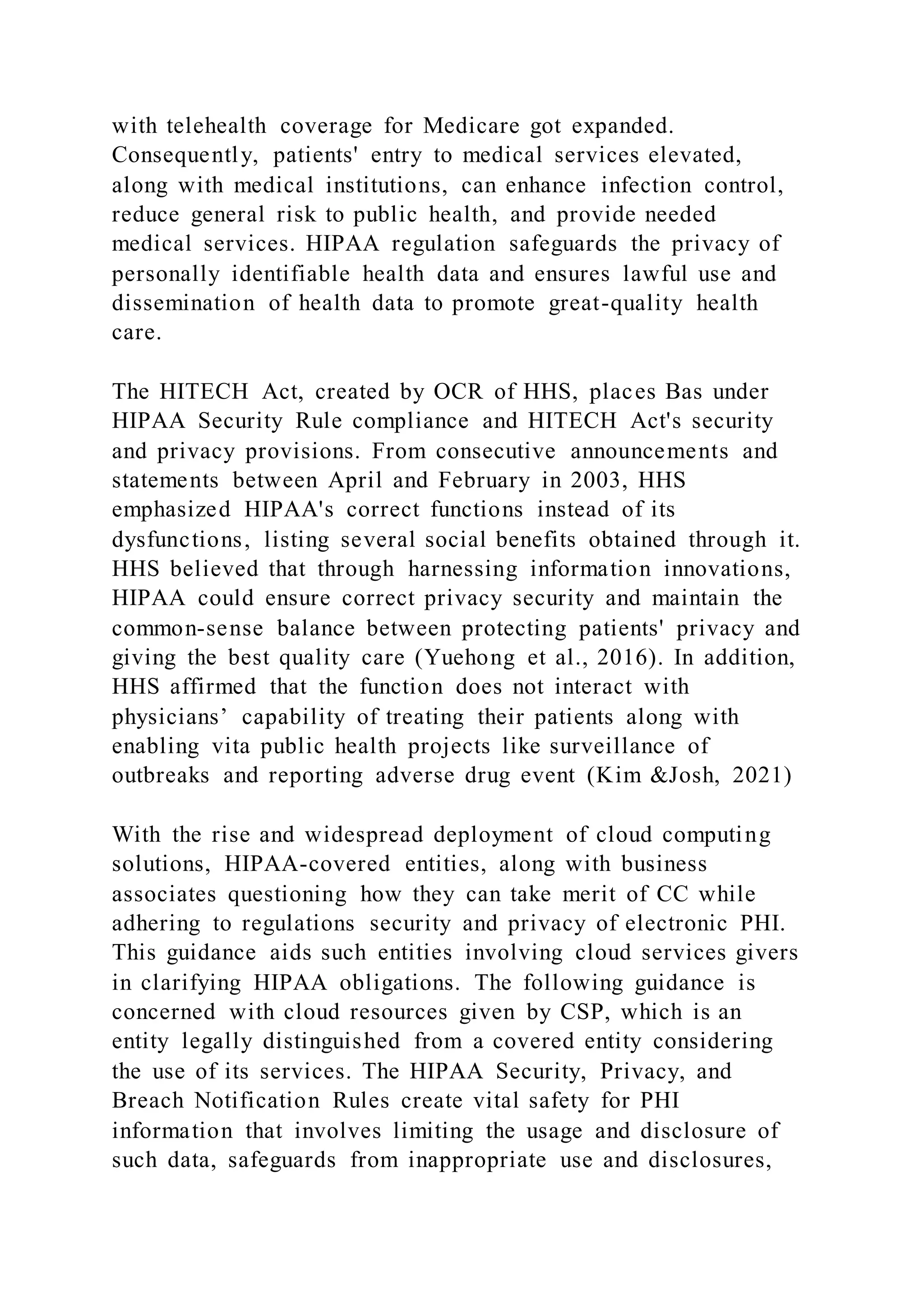 with telehealth coverage for Medicare got expanded.
Consequently, patients' entry to medical services elevated,
along with medical institutions, can enhance infection control,
reduce general risk to public health, and provide needed
medical services. HIPAA regulation safeguards the privacy of
personally identifiable health data and ensures lawful use and
dissemination of health data to promote great-quality health
care.
The HITECH Act, created by OCR of HHS, places Bas under
HIPAA Security Rule compliance and HITECH Act's security
and privacy provisions. From consecutive announcements and
statements between April and February in 2003, HHS
emphasized HIPAA's correct functions instead of its
dysfunctions, listing several social benefits obtained through it.
HHS believed that through harnessing information innovations,
HIPAA could ensure correct privacy security and maintain the
common-sense balance between protecting patients' privacy and
giving the best quality care (Yuehong et al., 2016). In addition,
HHS affirmed that the function does not interact with
physicians’ capability of treating their patients along with
enabling vita public health projects like surveillance of
outbreaks and reporting adverse drug event (Kim &Josh, 2021)
With the rise and widespread deployment of cloud computing
solutions, HIPAA-covered entities, along with business
associates questioning how they can take merit of CC while
adhering to regulations security and privacy of electronic PHI.
This guidance aids such entities involving cloud services givers
in clarifying HIPAA obligations. The following guidance is
concerned with cloud resources given by CSP, which is an
entity legally distinguished from a covered entity considering
the use of its services. The HIPAA Security, Privacy, and
Breach Notification Rules create vital safety for PHI
information that involves limiting the usage and disclosure of
such data, safeguards from inappropriate use and disclosures,
 