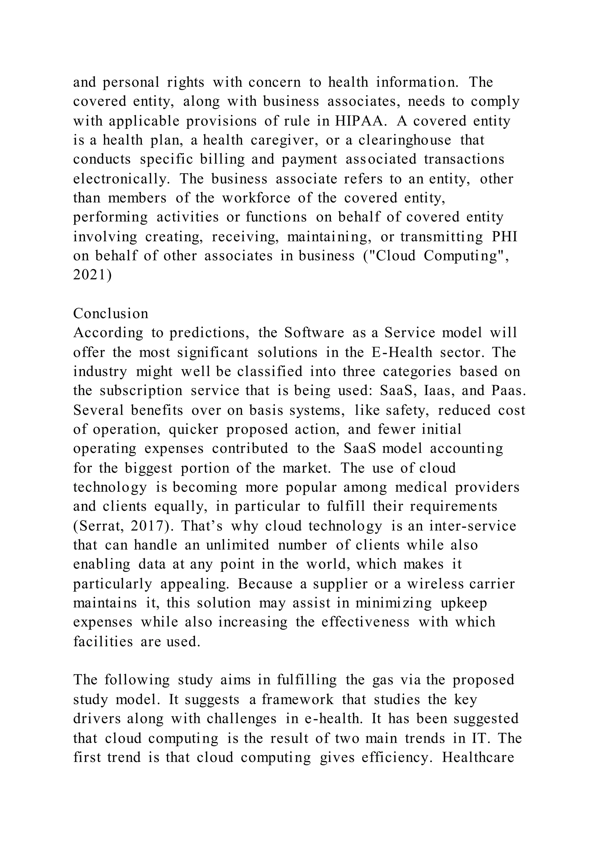 and personal rights with concern to health information. The
covered entity, along with business associates, needs to comply
with applicable provisions of rule in HIPAA. A covered entity
is a health plan, a health caregiver, or a clearinghouse that
conducts specific billing and payment associated transactions
electronically. The business associate refers to an entity, other
than members of the workforce of the covered entity,
performing activities or functions on behalf of covered entity
involving creating, receiving, maintaining, or transmitting PHI
on behalf of other associates in business ("Cloud Computing",
2021)
Conclusion
According to predictions, the Software as a Service model will
offer the most significant solutions in the E-Health sector. The
industry might well be classified into three categories based on
the subscription service that is being used: SaaS, Iaas, and Paas.
Several benefits over on basis systems, like safety, reduced cost
of operation, quicker proposed action, and fewer initial
operating expenses contributed to the SaaS model accounting
for the biggest portion of the market. The use of cloud
technology is becoming more popular among medical providers
and clients equally, in particular to fulfill their requirements
(Serrat, 2017). That’s why cloud technology is an inter-service
that can handle an unlimited number of clients while also
enabling data at any point in the world, which makes it
particularly appealing. Because a supplier or a wireless carrier
maintains it, this solution may assist in minimizing upkeep
expenses while also increasing the effectiveness with which
facilities are used.
The following study aims in fulfilling the gas via the proposed
study model. It suggests a framework that studies the key
drivers along with challenges in e-health. It has been suggested
that cloud computing is the result of two main trends in IT. The
first trend is that cloud computing gives efficiency. Healthcare
 