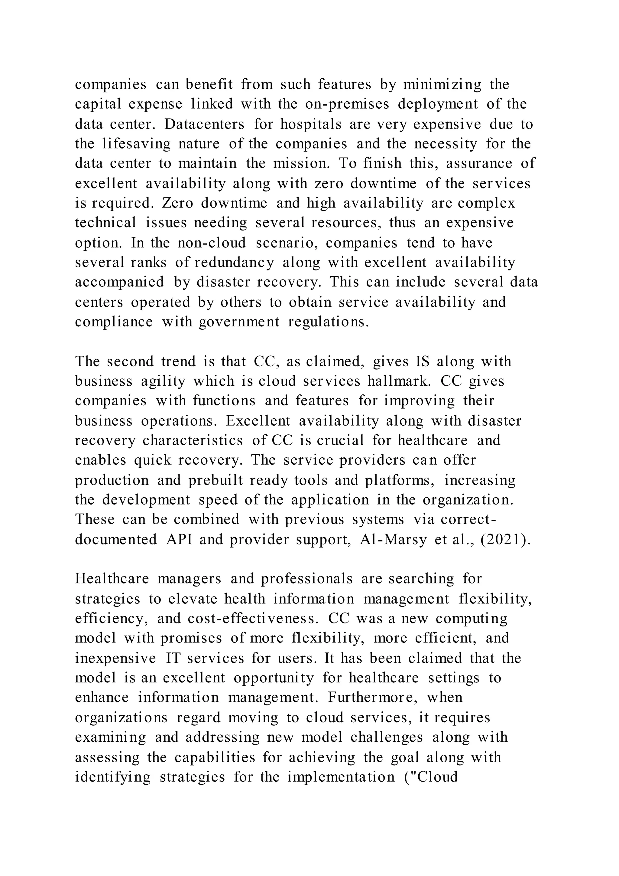 companies can benefit from such features by minimizing the
capital expense linked with the on-premises deployment of the
data center. Datacenters for hospitals are very expensive due to
the lifesaving nature of the companies and the necessity for the
data center to maintain the mission. To finish this, assurance of
excellent availability along with zero downtime of the ser vices
is required. Zero downtime and high availability are complex
technical issues needing several resources, thus an expensive
option. In the non-cloud scenario, companies tend to have
several ranks of redundancy along with excellent availability
accompanied by disaster recovery. This can include several data
centers operated by others to obtain service availability and
compliance with government regulations.
The second trend is that CC, as claimed, gives IS along with
business agility which is cloud services hallmark. CC gives
companies with functions and features for improving their
business operations. Excellent availability along with disaster
recovery characteristics of CC is crucial for healthcare and
enables quick recovery. The service providers can offer
production and prebuilt ready tools and platforms, increasing
the development speed of the application in the organization.
These can be combined with previous systems via correct-
documented API and provider support, Al-Marsy et al., (2021).
Healthcare managers and professionals are searching for
strategies to elevate health information management flexibility,
efficiency, and cost-effectiveness. CC was a new computing
model with promises of more flexibility, more efficient, and
inexpensive IT services for users. It has been claimed that the
model is an excellent opportunity for healthcare settings to
enhance information management. Furthermore, when
organizations regard moving to cloud services, it requires
examining and addressing new model challenges along with
assessing the capabilities for achieving the goal along with
identifying strategies for the implementation ("Cloud
 