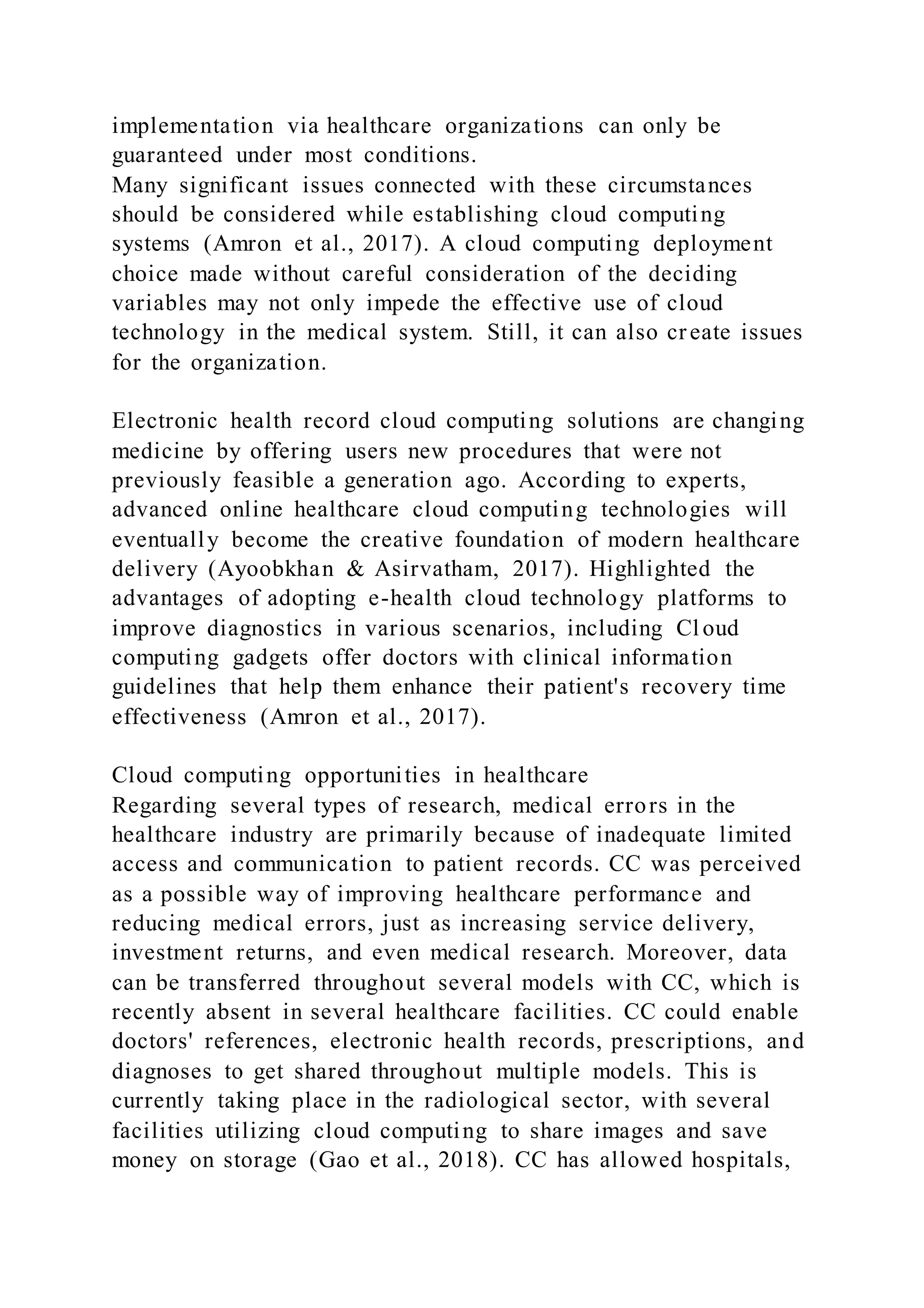 implementation via healthcare organizations can only be
guaranteed under most conditions.
Many significant issues connected with these circumstances
should be considered while establishing cloud computing
systems (Amron et al., 2017). A cloud computing deployment
choice made without careful consideration of the deciding
variables may not only impede the effective use of cloud
technology in the medical system. Still, it can also create issues
for the organization.
Electronic health record cloud computing solutions are changing
medicine by offering users new procedures that were not
previously feasible a generation ago. According to experts,
advanced online healthcare cloud computing technologies will
eventually become the creative foundation of modern healthcare
delivery (Ayoobkhan & Asirvatham, 2017). Highlighted the
advantages of adopting e-health cloud technology platforms to
improve diagnostics in various scenarios, including Cl oud
computing gadgets offer doctors with clinical information
guidelines that help them enhance their patient's recovery time
effectiveness (Amron et al., 2017).
Cloud computing opportunities in healthcare
Regarding several types of research, medical errors in the
healthcare industry are primarily because of inadequate limited
access and communication to patient records. CC was perceived
as a possible way of improving healthcare performance and
reducing medical errors, just as increasing service delivery,
investment returns, and even medical research. Moreover, data
can be transferred throughout several models with CC, which is
recently absent in several healthcare facilities. CC could enable
doctors' references, electronic health records, prescriptions, and
diagnoses to get shared throughout multiple models. This is
currently taking place in the radiological sector, with several
facilities utilizing cloud computing to share images and save
money on storage (Gao et al., 2018). CC has allowed hospitals,
 