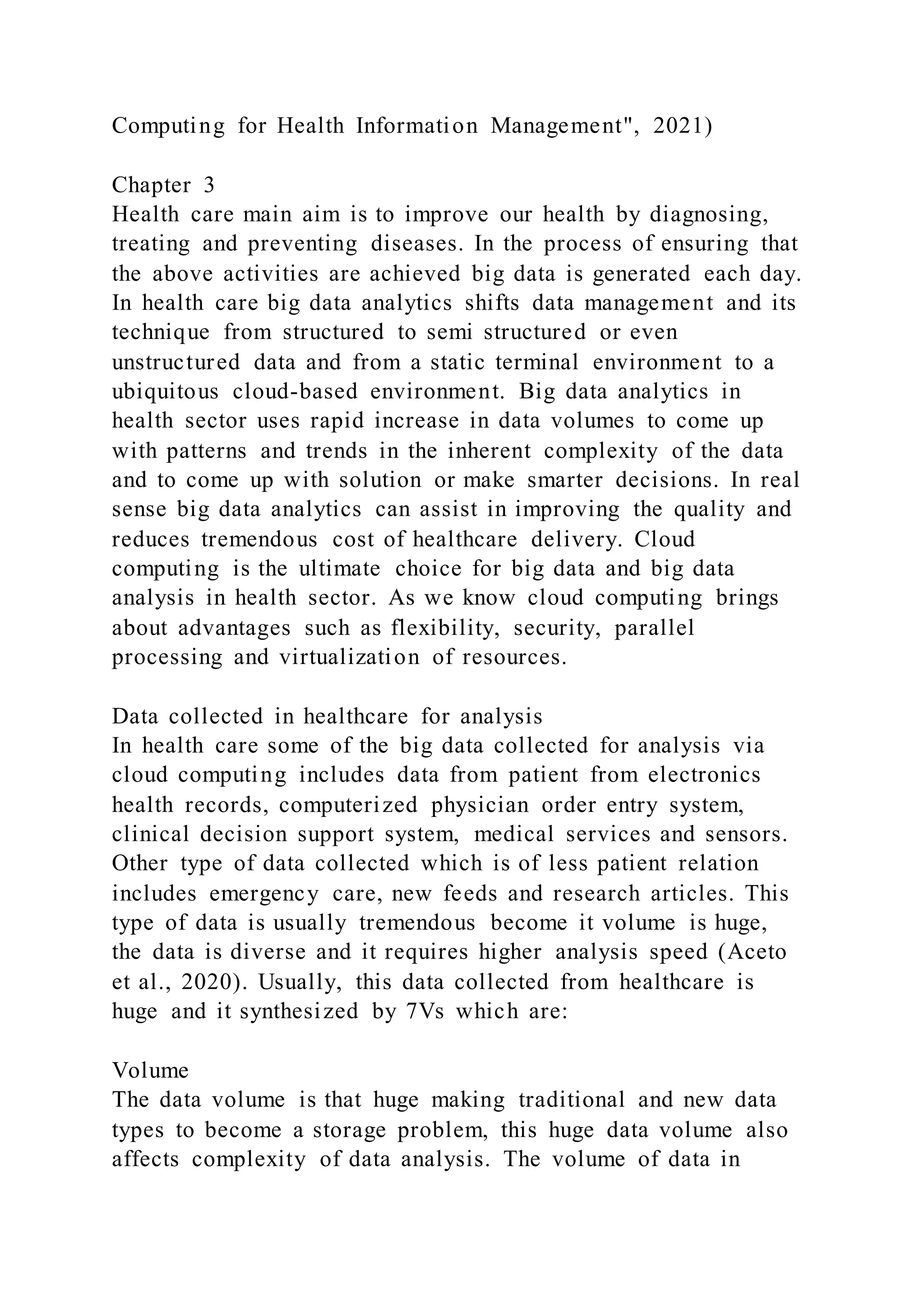 Computing for Health Information Management", 2021)
Chapter 3
Health care main aim is to improve our health by diagnosing,
treating and preventing diseases. In the process of ensuring that
the above activities are achieved big data is generated each day.
In health care big data analytics shifts data management and its
technique from structured to semi structured or even
unstructured data and from a static terminal environment to a
ubiquitous cloud-based environment. Big data analytics in
health sector uses rapid increase in data volumes to come up
with patterns and trends in the inherent complexity of the data
and to come up with solution or make smarter decisions. In real
sense big data analytics can assist in improving the quality and
reduces tremendous cost of healthcare delivery. Cloud
computing is the ultimate choice for big data and big data
analysis in health sector. As we know cloud computing brings
about advantages such as flexibility, security, parallel
processing and virtualization of resources.
Data collected in healthcare for analysis
In health care some of the big data collected for analysis via
cloud computing includes data from patient from electronics
health records, computerized physician order entry system,
clinical decision support system, medical services and sensors.
Other type of data collected which is of less patient relation
includes emergency care, new feeds and research articles. This
type of data is usually tremendous become it volume is huge,
the data is diverse and it requires higher analysis speed (Aceto
et al., 2020). Usually, this data collected from healthcare is
huge and it synthesized by 7Vs which are:
Volume
The data volume is that huge making traditional and new data
types to become a storage problem, this huge data volume also
affects complexity of data analysis. The volume of data in
 