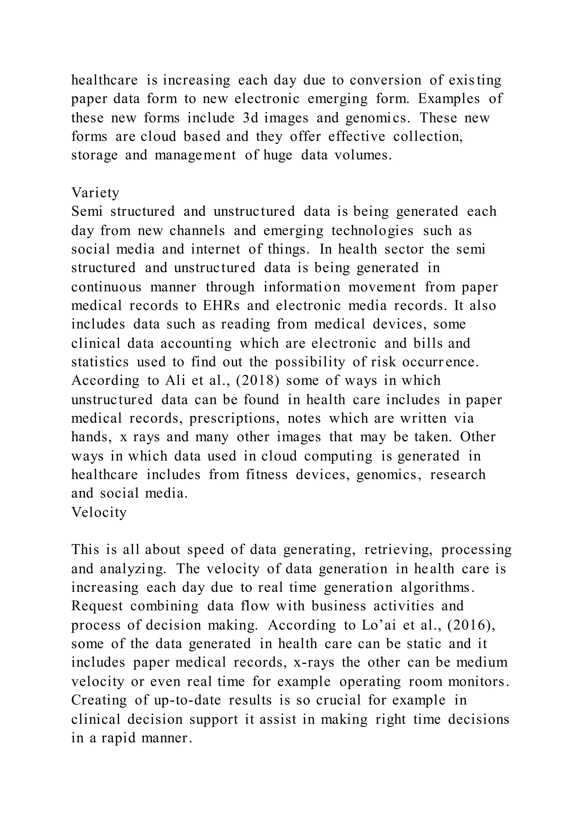 healthcare is increasing each day due to conversion of exis ting
paper data form to new electronic emerging form. Examples of
these new forms include 3d images and genomics. These new
forms are cloud based and they offer effective collection,
storage and management of huge data volumes.
Variety
Semi structured and unstructured data is being generated each
day from new channels and emerging technologies such as
social media and internet of things. In health sector the semi
structured and unstructured data is being generated in
continuous manner through information movement from paper
medical records to EHRs and electronic media records. It also
includes data such as reading from medical devices, some
clinical data accounting which are electronic and bills and
statistics used to find out the possibility of risk occurr ence.
According to Ali et al., (2018) some of ways in which
unstructured data can be found in health care includes in paper
medical records, prescriptions, notes which are written via
hands, x rays and many other images that may be taken. Other
ways in which data used in cloud computing is generated in
healthcare includes from fitness devices, genomics, research
and social media.
Velocity
This is all about speed of data generating, retrieving, processing
and analyzing. The velocity of data generation in health care is
increasing each day due to real time generation algorithms.
Request combining data flow with business activities and
process of decision making. According to Lo’ai et al., (2016),
some of the data generated in health care can be static and it
includes paper medical records, x-rays the other can be medium
velocity or even real time for example operating room monitors.
Creating of up-to-date results is so crucial for example in
clinical decision support it assist in making right time decisions
in a rapid manner.
 