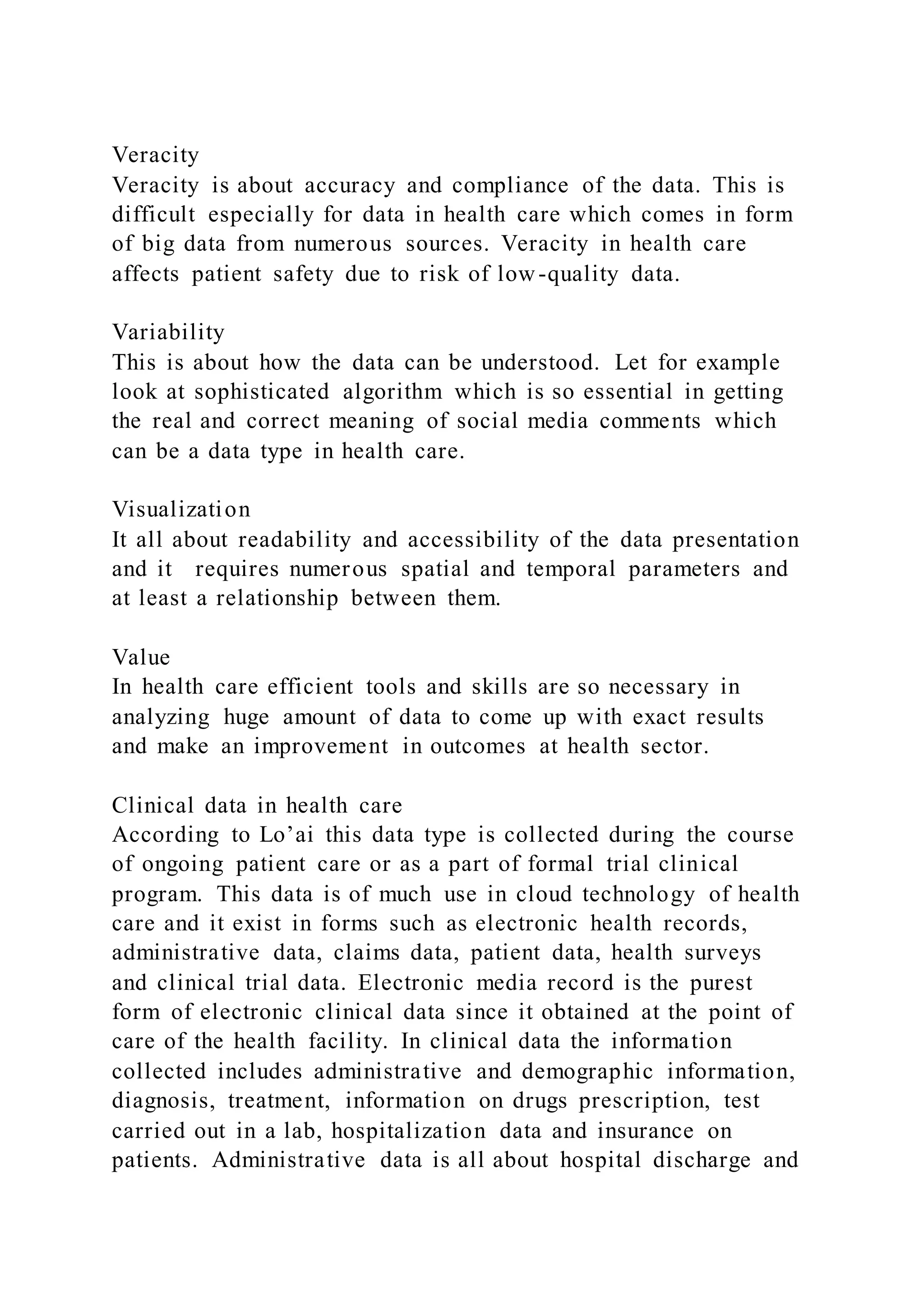 Veracity
Veracity is about accuracy and compliance of the data. This is
difficult especially for data in health care which comes in form
of big data from numerous sources. Veracity in health care
affects patient safety due to risk of low-quality data.
Variability
This is about how the data can be understood. Let for example
look at sophisticated algorithm which is so essential in getting
the real and correct meaning of social media comments which
can be a data type in health care.
Visualization
It all about readability and accessibility of the data presentation
and it requires numerous spatial and temporal parameters and
at least a relationship between them.
Value
In health care efficient tools and skills are so necessary in
analyzing huge amount of data to come up with exact results
and make an improvement in outcomes at health sector.
Clinical data in health care
According to Lo’ai this data type is collected during the course
of ongoing patient care or as a part of formal trial clinical
program. This data is of much use in cloud technology of health
care and it exist in forms such as electronic health records,
administrative data, claims data, patient data, health surveys
and clinical trial data. Electronic media record is the purest
form of electronic clinical data since it obtained at the point of
care of the health facility. In clinical data the information
collected includes administrative and demographic information,
diagnosis, treatment, information on drugs prescription, test
carried out in a lab, hospitalization data and insurance on
patients. Administrative data is all about hospital discharge and
 