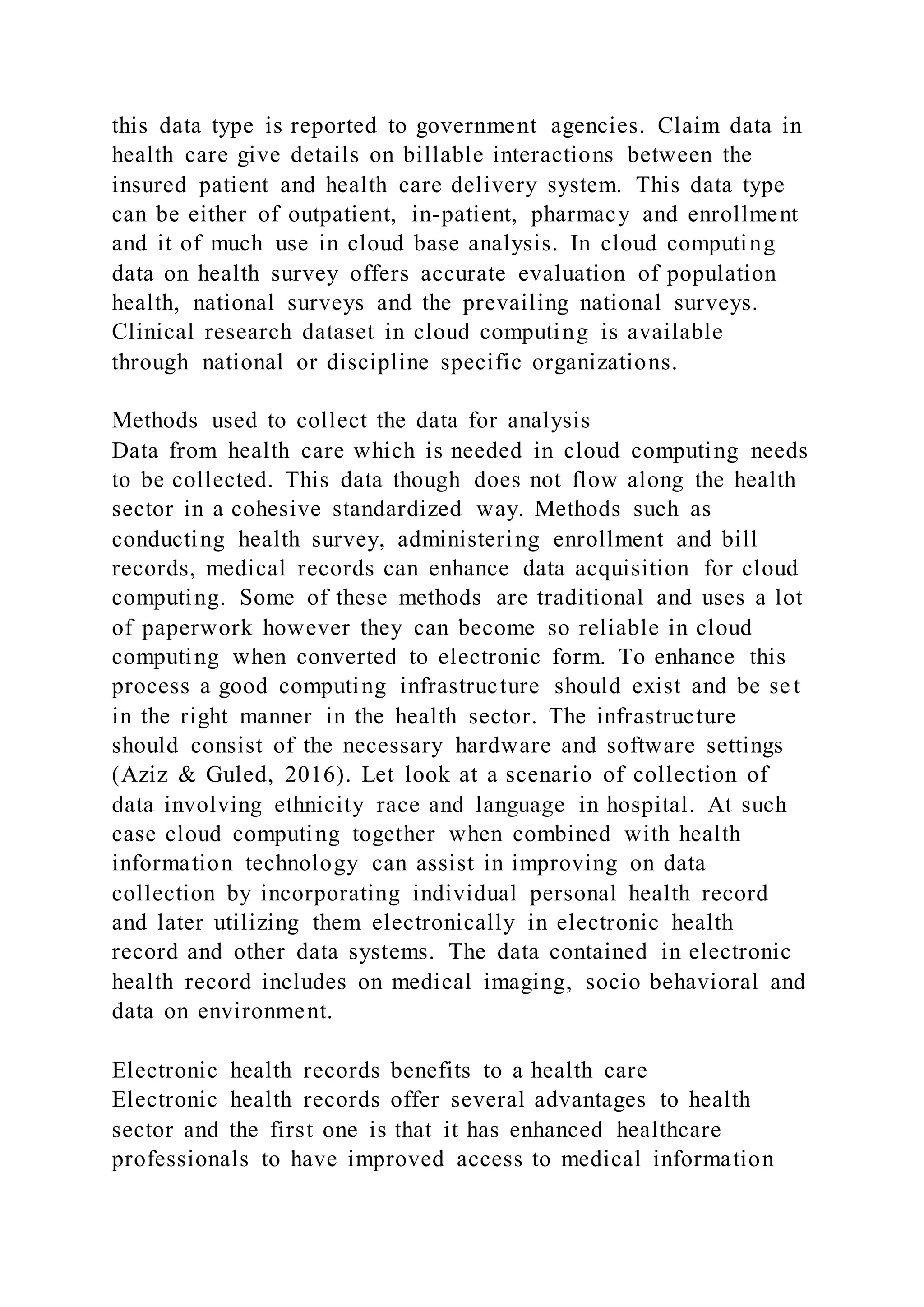 this data type is reported to government agencies. Claim data in
health care give details on billable interactions between the
insured patient and health care delivery system. This data type
can be either of outpatient, in-patient, pharmacy and enrollment
and it of much use in cloud base analysis. In cloud computing
data on health survey offers accurate evaluation of population
health, national surveys and the prevailing national surveys.
Clinical research dataset in cloud computing is available
through national or discipline specific organizations.
Methods used to collect the data for analysis
Data from health care which is needed in cloud computing needs
to be collected. This data though does not flow along the health
sector in a cohesive standardized way. Methods such as
conducting health survey, administering enrollment and bill
records, medical records can enhance data acquisition for cloud
computing. Some of these methods are traditional and uses a lot
of paperwork however they can become so reliable in cloud
computing when converted to electronic form. To enhance this
process a good computing infrastructure should exist and be set
in the right manner in the health sector. The infrastructure
should consist of the necessary hardware and software settings
(Aziz & Guled, 2016). Let look at a scenario of collection of
data involving ethnicity race and language in hospital. At such
case cloud computing together when combined with health
information technology can assist in improving on data
collection by incorporating individual personal health record
and later utilizing them electronically in electronic health
record and other data systems. The data contained in electronic
health record includes on medical imaging, socio behavioral and
data on environment.
Electronic health records benefits to a health care
Electronic health records offer several advantages to health
sector and the first one is that it has enhanced healthcare
professionals to have improved access to medical information
 