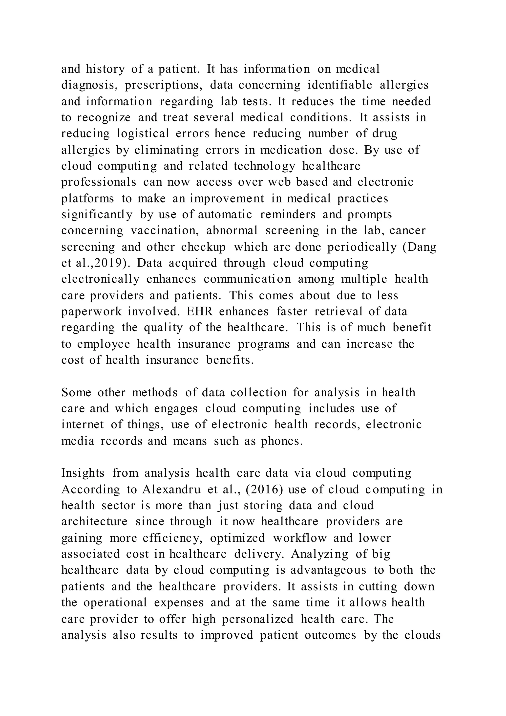 and history of a patient. It has information on medical
diagnosis, prescriptions, data concerning identifiable allergies
and information regarding lab tests. It reduces the time needed
to recognize and treat several medical conditions. It assists in
reducing logistical errors hence reducing number of drug
allergies by eliminating errors in medication dose. By use of
cloud computing and related technology healthcare
professionals can now access over web based and electronic
platforms to make an improvement in medical practices
significantly by use of automatic reminders and prompts
concerning vaccination, abnormal screening in the lab, cancer
screening and other checkup which are done periodically (Dang
et al.,2019). Data acquired through cloud computing
electronically enhances communication among multiple health
care providers and patients. This comes about due to less
paperwork involved. EHR enhances faster retrieval of data
regarding the quality of the healthcare. This is of much benefit
to employee health insurance programs and can increase the
cost of health insurance benefits.
Some other methods of data collection for analysis in health
care and which engages cloud computing includes use of
internet of things, use of electronic health records, electronic
media records and means such as phones.
Insights from analysis health care data via cloud computing
According to Alexandru et al., (2016) use of cloud computing in
health sector is more than just storing data and cloud
architecture since through it now healthcare providers are
gaining more efficiency, optimized workflow and lower
associated cost in healthcare delivery. Analyzing of big
healthcare data by cloud computing is advantageous to both the
patients and the healthcare providers. It assists in cutting down
the operational expenses and at the same time it allows health
care provider to offer high personalized health care. The
analysis also results to improved patient outcomes by the clouds
 