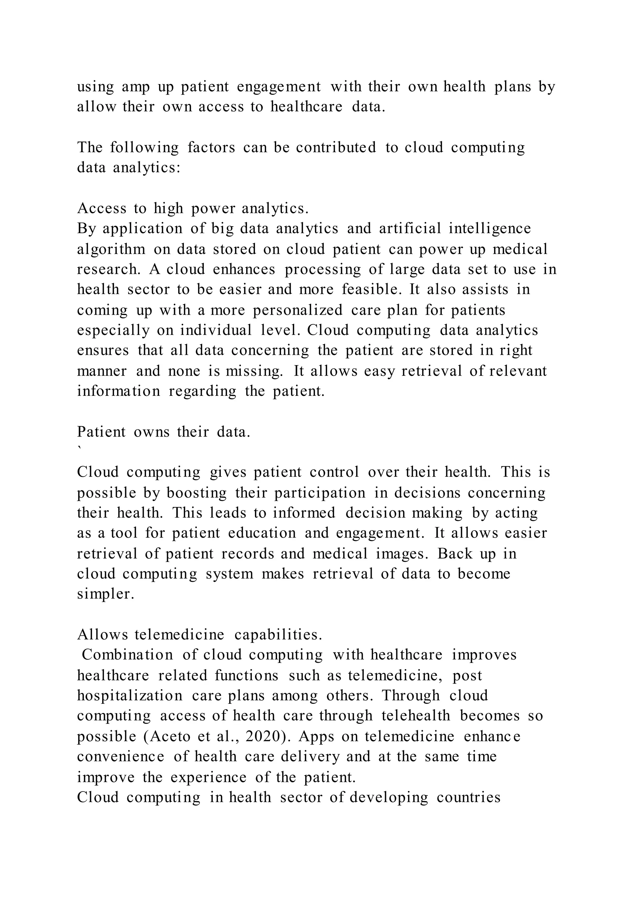 using amp up patient engagement with their own health plans by
allow their own access to healthcare data.
The following factors can be contributed to cloud computing
data analytics:
Access to high power analytics.
By application of big data analytics and artificial intelligence
algorithm on data stored on cloud patient can power up medical
research. A cloud enhances processing of large data set to use in
health sector to be easier and more feasible. It also assists in
coming up with a more personalized care plan for patients
especially on individual level. Cloud computing data analytics
ensures that all data concerning the patient are stored in right
manner and none is missing. It allows easy retrieval of relevant
information regarding the patient.
Patient owns their data.
`
Cloud computing gives patient control over their health. This is
possible by boosting their participation in decisions concerning
their health. This leads to informed decision making by acting
as a tool for patient education and engagement. It allows easier
retrieval of patient records and medical images. Back up in
cloud computing system makes retrieval of data to become
simpler.
Allows telemedicine capabilities.
Combination of cloud computing with healthcare improves
healthcare related functions such as telemedicine, post
hospitalization care plans among others. Through cloud
computing access of health care through telehealth becomes so
possible (Aceto et al., 2020). Apps on telemedicine enhance
convenience of health care delivery and at the same time
improve the experience of the patient.
Cloud computing in health sector of developing countries
 