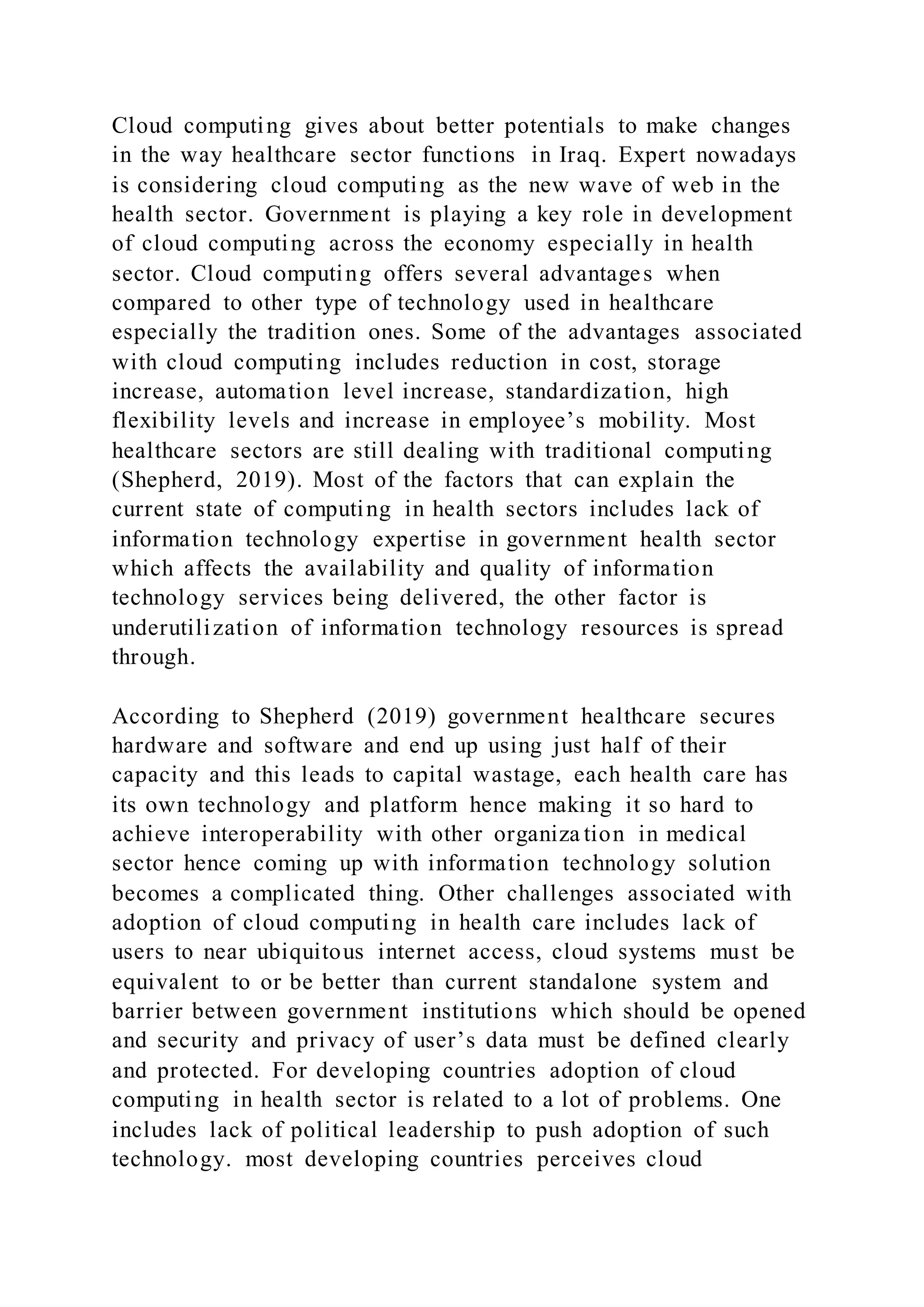 Cloud computing gives about better potentials to make changes
in the way healthcare sector functions in Iraq. Expert nowadays
is considering cloud computing as the new wave of web in the
health sector. Government is playing a key role in development
of cloud computing across the economy especially in health
sector. Cloud computing offers several advantages when
compared to other type of technology used in healthcare
especially the tradition ones. Some of the advantages associated
with cloud computing includes reduction in cost, storage
increase, automation level increase, standardization, high
flexibility levels and increase in employee’s mobility. Most
healthcare sectors are still dealing with traditional computing
(Shepherd, 2019). Most of the factors that can explain the
current state of computing in health sectors includes lack of
information technology expertise in government health sector
which affects the availability and quality of information
technology services being delivered, the other factor is
underutilization of information technology resources is spread
through.
According to Shepherd (2019) government healthcare secures
hardware and software and end up using just half of their
capacity and this leads to capital wastage, each health care has
its own technology and platform hence making it so hard to
achieve interoperability with other organiza tion in medical
sector hence coming up with information technology solution
becomes a complicated thing. Other challenges associated with
adoption of cloud computing in health care includes lack of
users to near ubiquitous internet access, cloud systems must be
equivalent to or be better than current standalone system and
barrier between government institutions which should be opened
and security and privacy of user’s data must be defined clearly
and protected. For developing countries adoption of cloud
computing in health sector is related to a lot of problems. One
includes lack of political leadership to push adoption of such
technology. most developing countries perceives cloud
 