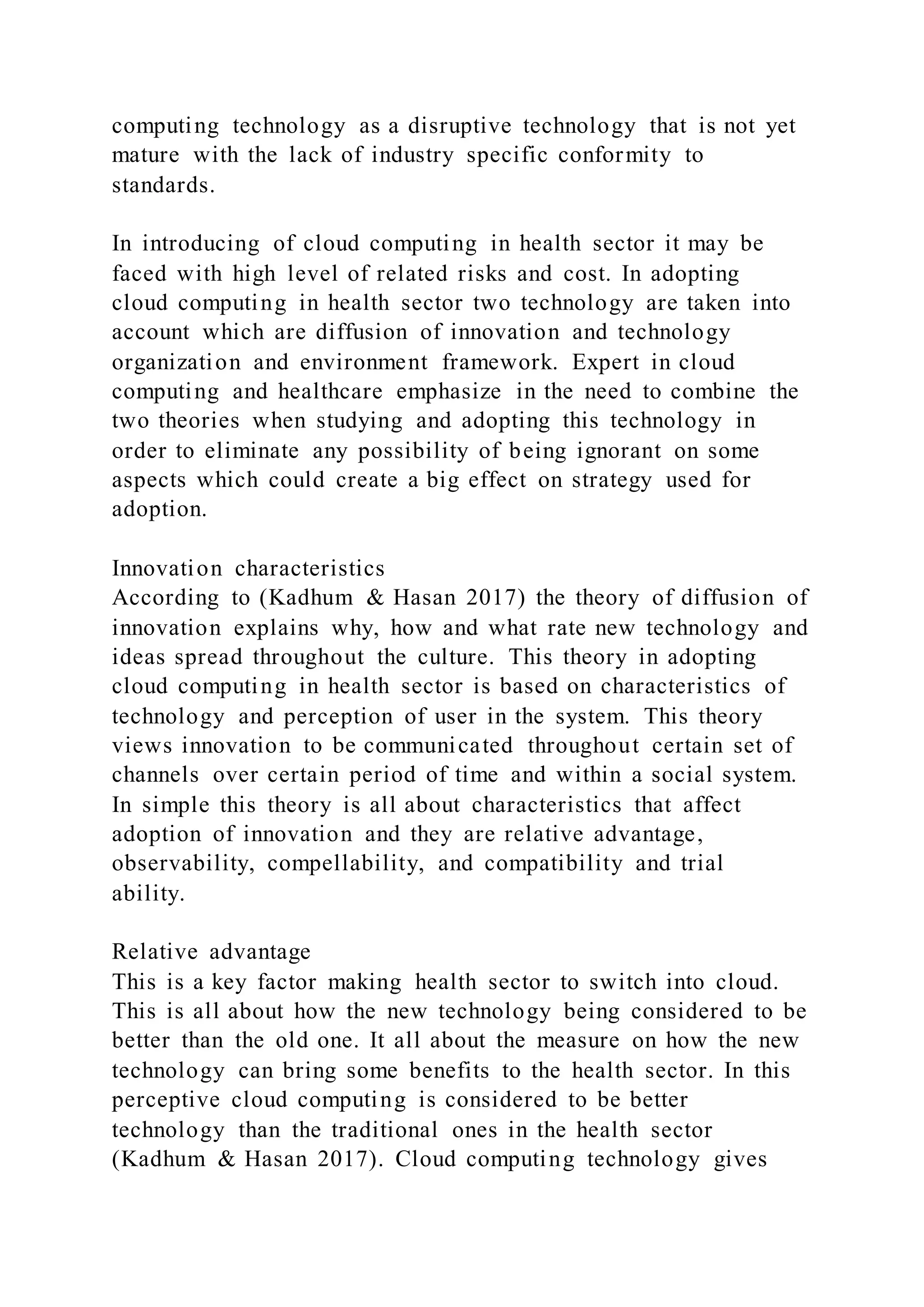computing technology as a disruptive technology that is not yet
mature with the lack of industry specific conformity to
standards.
In introducing of cloud computing in health sector it may be
faced with high level of related risks and cost. In adopting
cloud computing in health sector two technology are taken into
account which are diffusion of innovation and technology
organization and environment framework. Expert in cloud
computing and healthcare emphasize in the need to combine the
two theories when studying and adopting this technology in
order to eliminate any possibility of being ignorant on some
aspects which could create a big effect on strategy used for
adoption.
Innovation characteristics
According to (Kadhum & Hasan 2017) the theory of diffusion of
innovation explains why, how and what rate new technology and
ideas spread throughout the culture. This theory in adopting
cloud computing in health sector is based on characteristics of
technology and perception of user in the system. This theory
views innovation to be communicated throughout certain set of
channels over certain period of time and within a social system.
In simple this theory is all about characteristics that affect
adoption of innovation and they are relative advantage,
observability, compellability, and compatibility and trial
ability.
Relative advantage
This is a key factor making health sector to switch into cloud.
This is all about how the new technology being considered to be
better than the old one. It all about the measure on how the new
technology can bring some benefits to the health sector. In this
perceptive cloud computing is considered to be better
technology than the traditional ones in the health sector
(Kadhum & Hasan 2017). Cloud computing technology gives
 