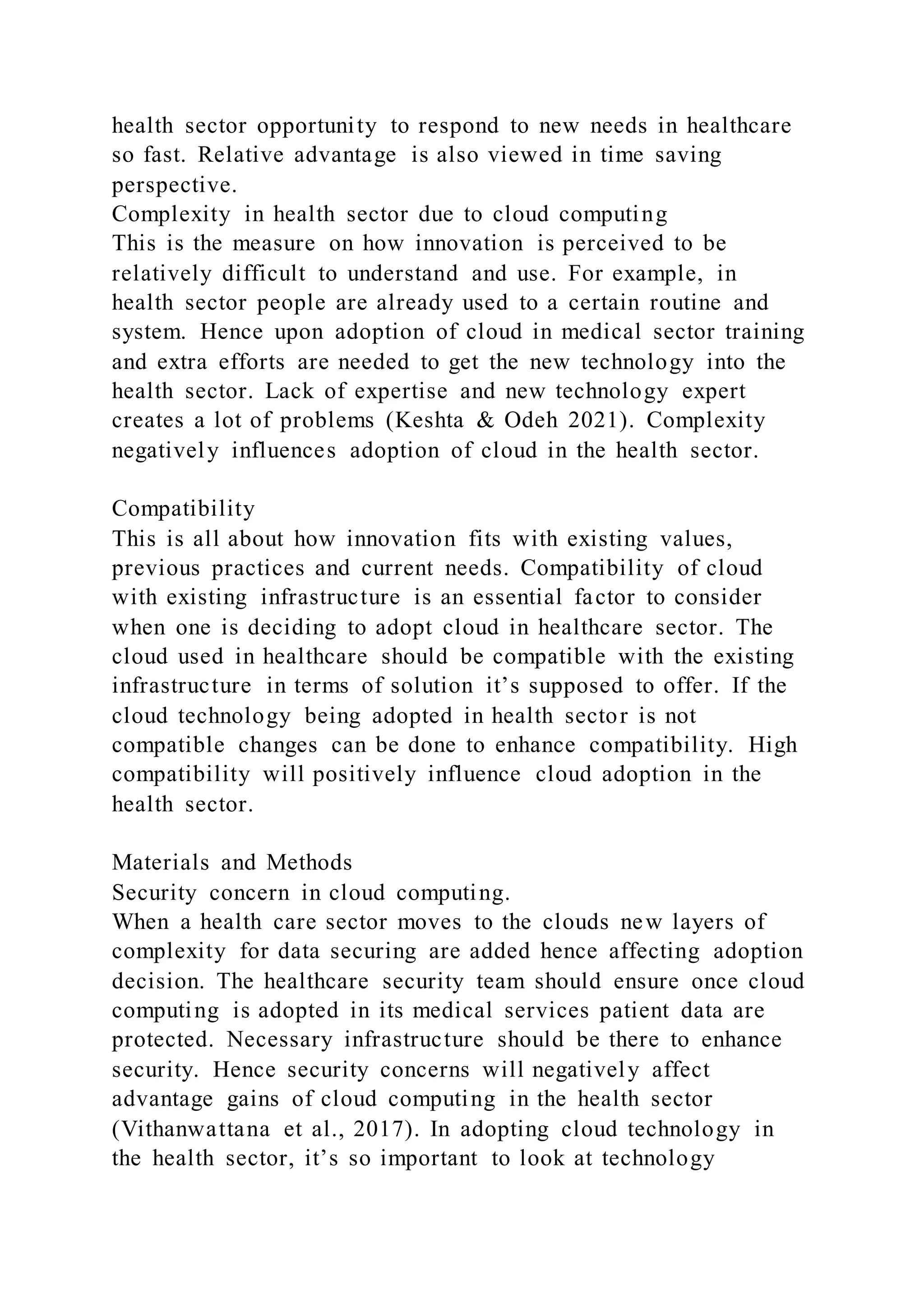 health sector opportunity to respond to new needs in healthcare
so fast. Relative advantage is also viewed in time saving
perspective.
Complexity in health sector due to cloud computing
This is the measure on how innovation is perceived to be
relatively difficult to understand and use. For example, in
health sector people are already used to a certain routine and
system. Hence upon adoption of cloud in medical sector training
and extra efforts are needed to get the new technology into the
health sector. Lack of expertise and new technology expert
creates a lot of problems (Keshta & Odeh 2021). Complexity
negatively influences adoption of cloud in the health sector.
Compatibility
This is all about how innovation fits with existing values,
previous practices and current needs. Compatibility of cloud
with existing infrastructure is an essential factor to consider
when one is deciding to adopt cloud in healthcare sector. The
cloud used in healthcare should be compatible with the existing
infrastructure in terms of solution it’s supposed to offer. If the
cloud technology being adopted in health sector is not
compatible changes can be done to enhance compatibility. High
compatibility will positively influence cloud adoption in the
health sector.
Materials and Methods
Security concern in cloud computing.
When a health care sector moves to the clouds new layers of
complexity for data securing are added hence affecting adoption
decision. The healthcare security team should ensure once cloud
computing is adopted in its medical services patient data are
protected. Necessary infrastructure should be there to enhance
security. Hence security concerns will negatively affect
advantage gains of cloud computing in the health sector
(Vithanwattana et al., 2017). In adopting cloud technology in
the health sector, it’s so important to look at technology
 