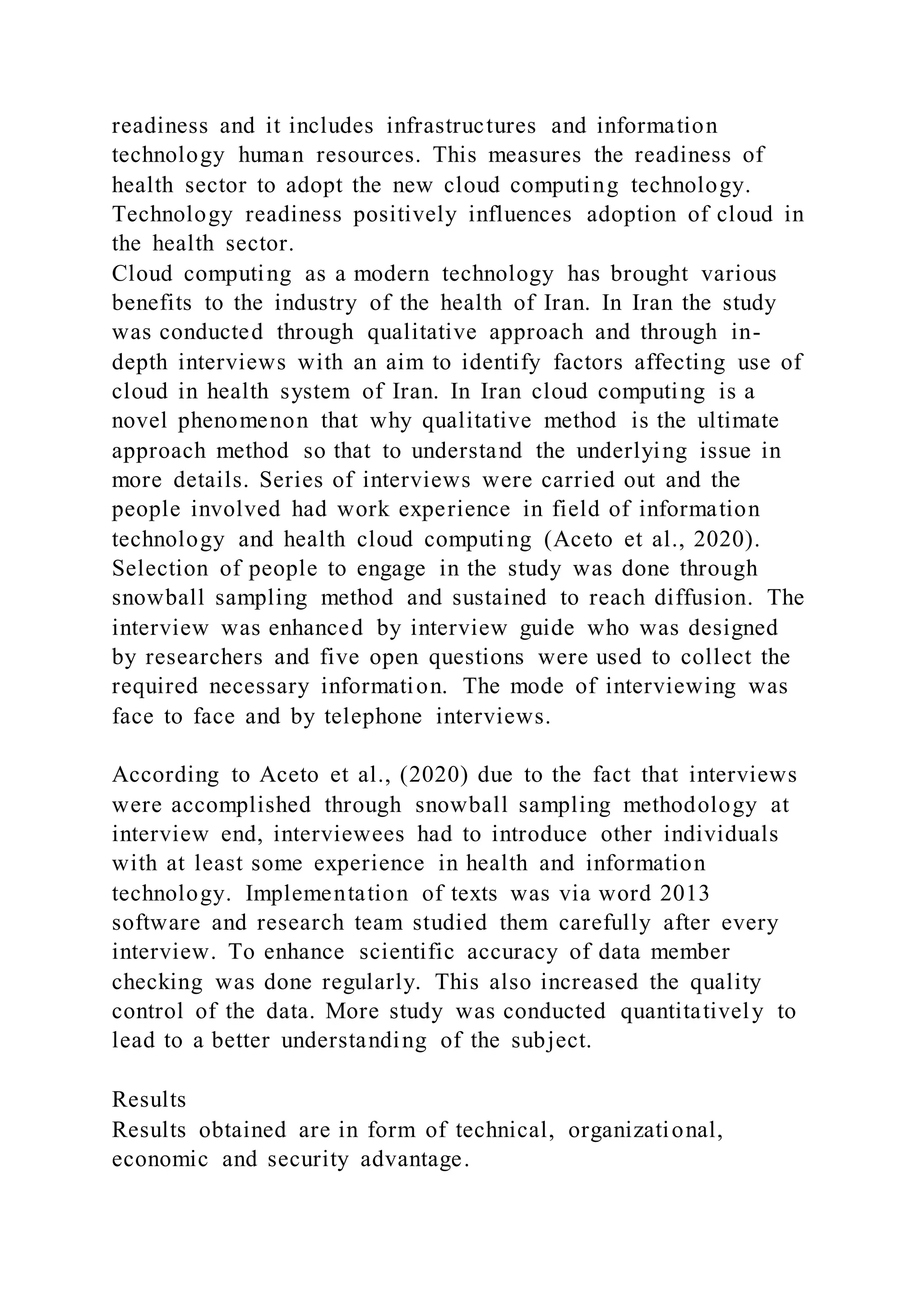 readiness and it includes infrastructures and information
technology human resources. This measures the readiness of
health sector to adopt the new cloud computing technology.
Technology readiness positively influences adoption of cloud in
the health sector.
Cloud computing as a modern technology has brought various
benefits to the industry of the health of Iran. In Iran the study
was conducted through qualitative approach and through in-
depth interviews with an aim to identify factors affecting use of
cloud in health system of Iran. In Iran cloud computing is a
novel phenomenon that why qualitative method is the ultimate
approach method so that to understand the underlying issue in
more details. Series of interviews were carried out and the
people involved had work experience in field of information
technology and health cloud computing (Aceto et al., 2020).
Selection of people to engage in the study was done through
snowball sampling method and sustained to reach diffusion. The
interview was enhanced by interview guide who was designed
by researchers and five open questions were used to collect the
required necessary information. The mode of interviewing was
face to face and by telephone interviews.
According to Aceto et al., (2020) due to the fact that interviews
were accomplished through snowball sampling methodology at
interview end, interviewees had to introduce other individuals
with at least some experience in health and information
technology. Implementation of texts was via word 2013
software and research team studied them carefully after every
interview. To enhance scientific accuracy of data member
checking was done regularly. This also increased the quality
control of the data. More study was conducted quantitatively to
lead to a better understanding of the subject.
Results
Results obtained are in form of technical, organizational,
economic and security advantage.
 