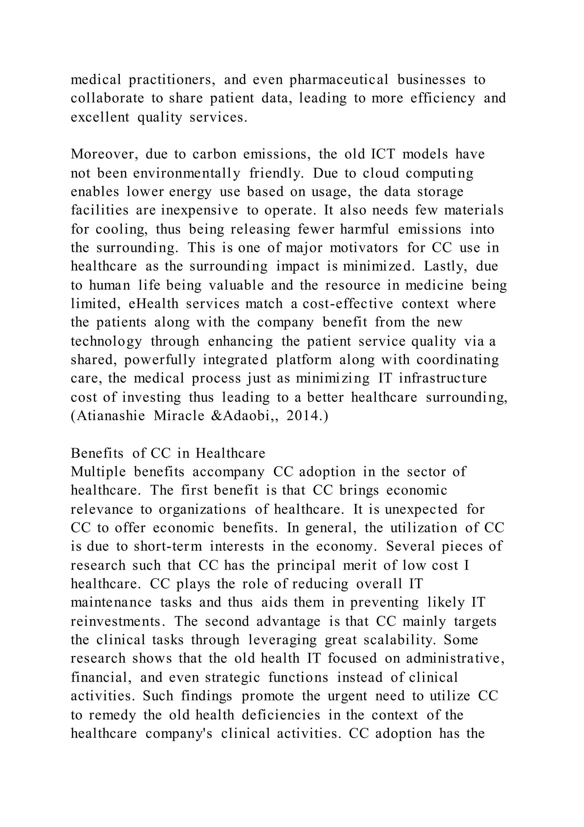 medical practitioners, and even pharmaceutical businesses to
collaborate to share patient data, leading to more efficiency and
excellent quality services.
Moreover, due to carbon emissions, the old ICT models have
not been environmentally friendly. Due to cloud computing
enables lower energy use based on usage, the data storage
facilities are inexpensive to operate. It also needs few materials
for cooling, thus being releasing fewer harmful emissions into
the surrounding. This is one of major motivators for CC use in
healthcare as the surrounding impact is minimized. Lastly, due
to human life being valuable and the resource in medicine being
limited, eHealth services match a cost-effective context where
the patients along with the company benefit from the new
technology through enhancing the patient service quality via a
shared, powerfully integrated platform along with coordinating
care, the medical process just as minimizing IT infrastructure
cost of investing thus leading to a better healthcare surrounding,
(Atianashie Miracle &Adaobi,, 2014.)
Benefits of CC in Healthcare
Multiple benefits accompany CC adoption in the sector of
healthcare. The first benefit is that CC brings economic
relevance to organizations of healthcare. It is unexpected for
CC to offer economic benefits. In general, the utilization of CC
is due to short-term interests in the economy. Several pieces of
research such that CC has the principal merit of low cost I
healthcare. CC plays the role of reducing overall IT
maintenance tasks and thus aids them in preventing likely IT
reinvestments. The second advantage is that CC mainly targets
the clinical tasks through leveraging great scalability. Some
research shows that the old health IT focused on administrative,
financial, and even strategic functions instead of clinical
activities. Such findings promote the urgent need to utilize CC
to remedy the old health deficiencies in the context of the
healthcare company's clinical activities. CC adoption has the
 