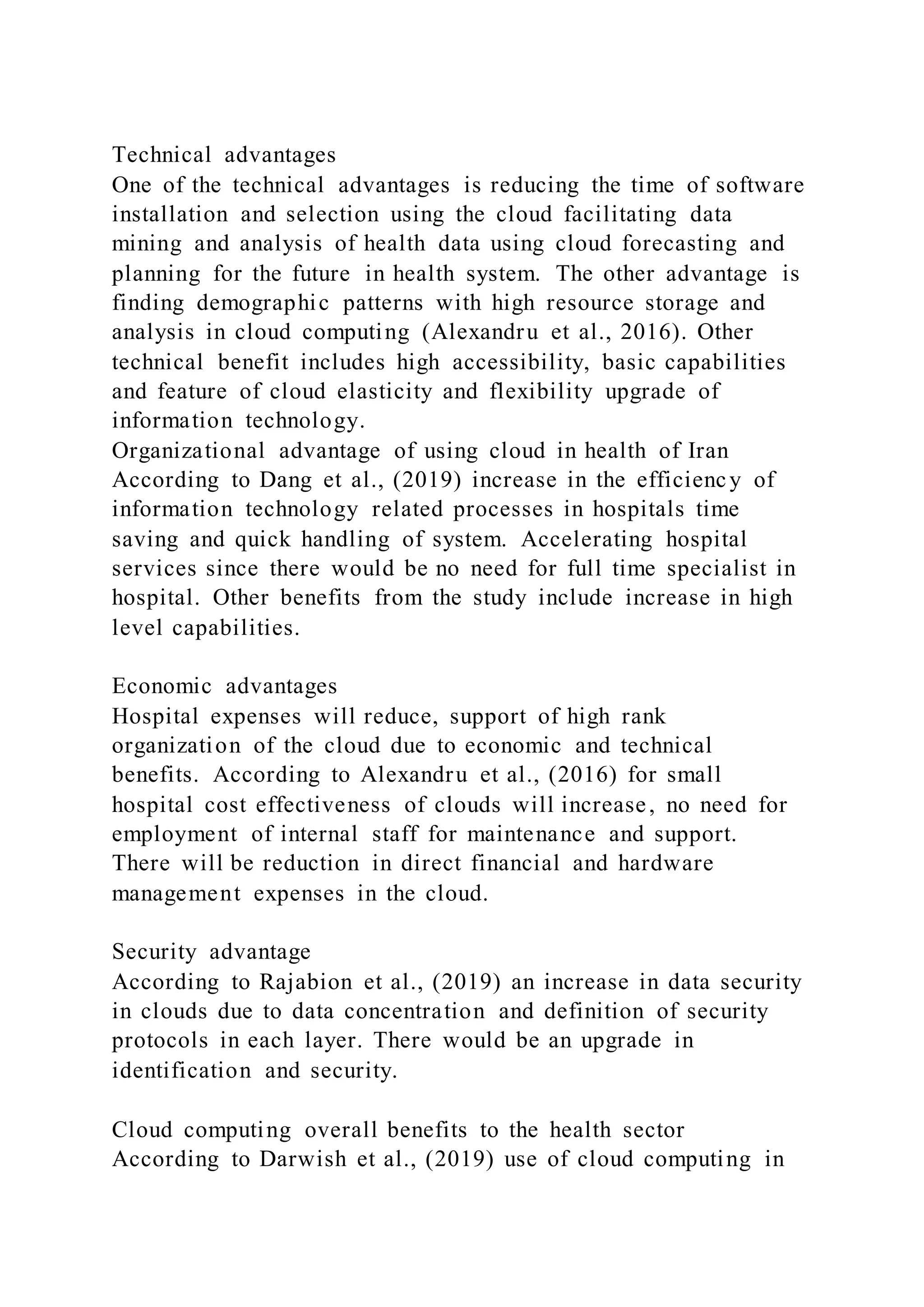 Technical advantages
One of the technical advantages is reducing the time of software
installation and selection using the cloud facilitating data
mining and analysis of health data using cloud forecasting and
planning for the future in health system. The other advantage is
finding demographic patterns with high resource storage and
analysis in cloud computing (Alexandru et al., 2016). Other
technical benefit includes high accessibility, basic capabilities
and feature of cloud elasticity and flexibility upgrade of
information technology.
Organizational advantage of using cloud in health of Iran
According to Dang et al., (2019) increase in the efficiency of
information technology related processes in hospitals time
saving and quick handling of system. Accelerating hospital
services since there would be no need for full time specialist in
hospital. Other benefits from the study include increase in high
level capabilities.
Economic advantages
Hospital expenses will reduce, support of high rank
organization of the cloud due to economic and technical
benefits. According to Alexandru et al., (2016) for small
hospital cost effectiveness of clouds will increase, no need for
employment of internal staff for maintenance and support.
There will be reduction in direct financial and hardware
management expenses in the cloud.
Security advantage
According to Rajabion et al., (2019) an increase in data security
in clouds due to data concentration and definition of security
protocols in each layer. There would be an upgrade in
identification and security.
Cloud computing overall benefits to the health sector
According to Darwish et al., (2019) use of cloud computing in
 