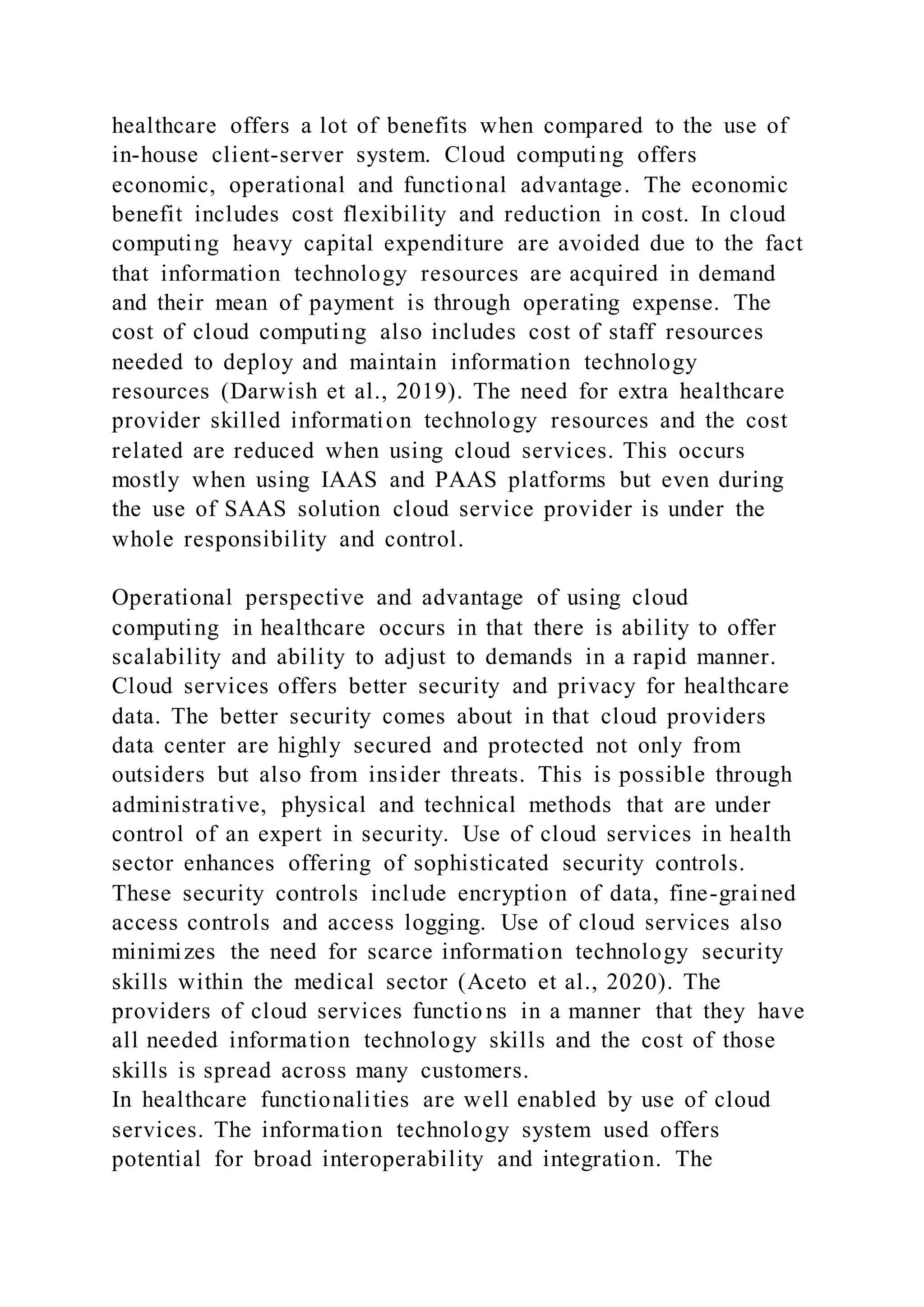 healthcare offers a lot of benefits when compared to the use of
in-house client-server system. Cloud computing offers
economic, operational and functional advantage. The economic
benefit includes cost flexibility and reduction in cost. In cloud
computing heavy capital expenditure are avoided due to the fact
that information technology resources are acquired in demand
and their mean of payment is through operating expense. The
cost of cloud computing also includes cost of staff resources
needed to deploy and maintain information technology
resources (Darwish et al., 2019). The need for extra healthcare
provider skilled information technology resources and the cost
related are reduced when using cloud services. This occurs
mostly when using IAAS and PAAS platforms but even during
the use of SAAS solution cloud service provider is under the
whole responsibility and control.
Operational perspective and advantage of using cloud
computing in healthcare occurs in that there is ability to offer
scalability and ability to adjust to demands in a rapid manner.
Cloud services offers better security and privacy for healthcare
data. The better security comes about in that cloud providers
data center are highly secured and protected not only from
outsiders but also from insider threats. This is possible through
administrative, physical and technical methods that are under
control of an expert in security. Use of cloud services in health
sector enhances offering of sophisticated security controls.
These security controls include encryption of data, fine-grained
access controls and access logging. Use of cloud services also
minimizes the need for scarce information technology security
skills within the medical sector (Aceto et al., 2020). The
providers of cloud services functio ns in a manner that they have
all needed information technology skills and the cost of those
skills is spread across many customers.
In healthcare functionalities are well enabled by use of cloud
services. The information technology system used offers
potential for broad interoperability and integration. The
 