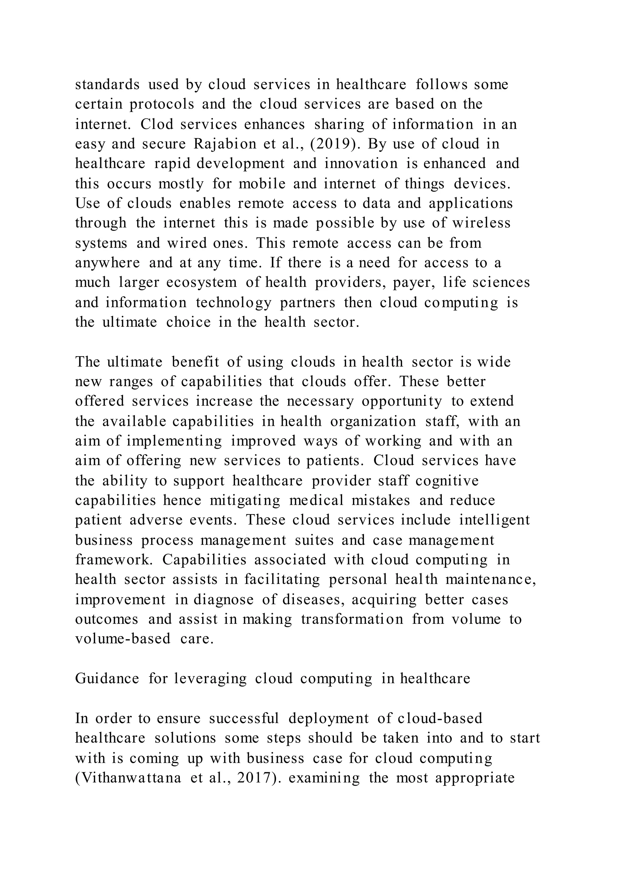 standards used by cloud services in healthcare follows some
certain protocols and the cloud services are based on the
internet. Clod services enhances sharing of information in an
easy and secure Rajabion et al., (2019). By use of cloud in
healthcare rapid development and innovation is enhanced and
this occurs mostly for mobile and internet of things devices.
Use of clouds enables remote access to data and applications
through the internet this is made possible by use of wireless
systems and wired ones. This remote access can be from
anywhere and at any time. If there is a need for access to a
much larger ecosystem of health providers, payer, life sciences
and information technology partners then cloud computing is
the ultimate choice in the health sector.
The ultimate benefit of using clouds in health sector is wide
new ranges of capabilities that clouds offer. These better
offered services increase the necessary opportunity to extend
the available capabilities in health organization staff, with an
aim of implementing improved ways of working and with an
aim of offering new services to patients. Cloud services have
the ability to support healthcare provider staff cognitive
capabilities hence mitigating medical mistakes and reduce
patient adverse events. These cloud services include intelligent
business process management suites and case management
framework. Capabilities associated with cloud computing in
health sector assists in facilitating personal health maintenance,
improvement in diagnose of diseases, acquiring better cases
outcomes and assist in making transformation from volume to
volume-based care.
Guidance for leveraging cloud computing in healthcare
In order to ensure successful deployment of cloud-based
healthcare solutions some steps should be taken into and to start
with is coming up with business case for cloud computing
(Vithanwattana et al., 2017). examining the most appropriate
 