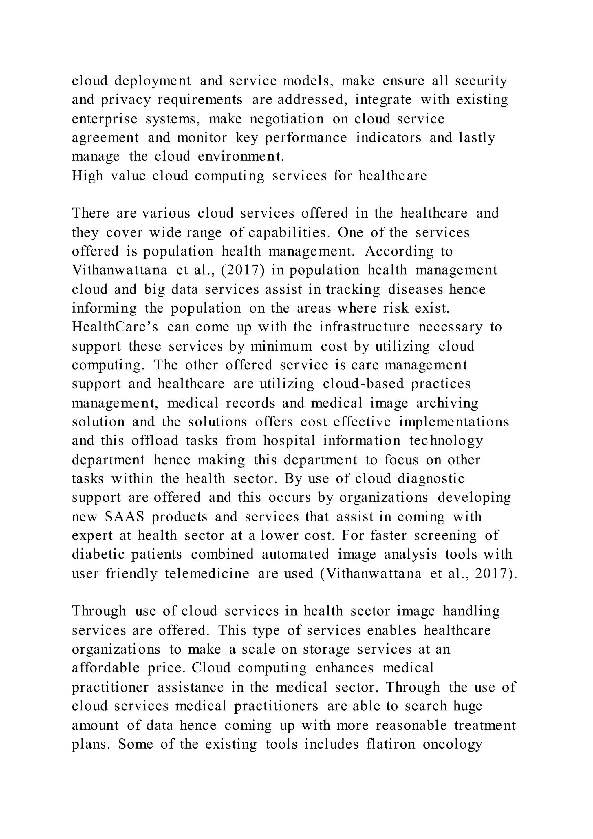 cloud deployment and service models, make ensure all security
and privacy requirements are addressed, integrate with existing
enterprise systems, make negotiation on cloud service
agreement and monitor key performance indicators and lastly
manage the cloud environment.
High value cloud computing services for healthcare
There are various cloud services offered in the healthcare and
they cover wide range of capabilities. One of the services
offered is population health management. According to
Vithanwattana et al., (2017) in population health management
cloud and big data services assist in tracking diseases hence
informing the population on the areas where risk exist.
HealthCare’s can come up with the infrastructure necessary to
support these services by minimum cost by utilizing cloud
computing. The other offered service is care management
support and healthcare are utilizing cloud-based practices
management, medical records and medical image archiving
solution and the solutions offers cost effective implementations
and this offload tasks from hospital information technology
department hence making this department to focus on other
tasks within the health sector. By use of cloud diagnostic
support are offered and this occurs by organizations developing
new SAAS products and services that assist in coming with
expert at health sector at a lower cost. For faster screening of
diabetic patients combined automated image analysis tools with
user friendly telemedicine are used (Vithanwattana et al., 2017).
Through use of cloud services in health sector image handling
services are offered. This type of services enables healthcare
organizations to make a scale on storage services at an
affordable price. Cloud computing enhances medical
practitioner assistance in the medical sector. Through the use of
cloud services medical practitioners are able to search huge
amount of data hence coming up with more reasonable treatment
plans. Some of the existing tools includes flatiron oncology
 