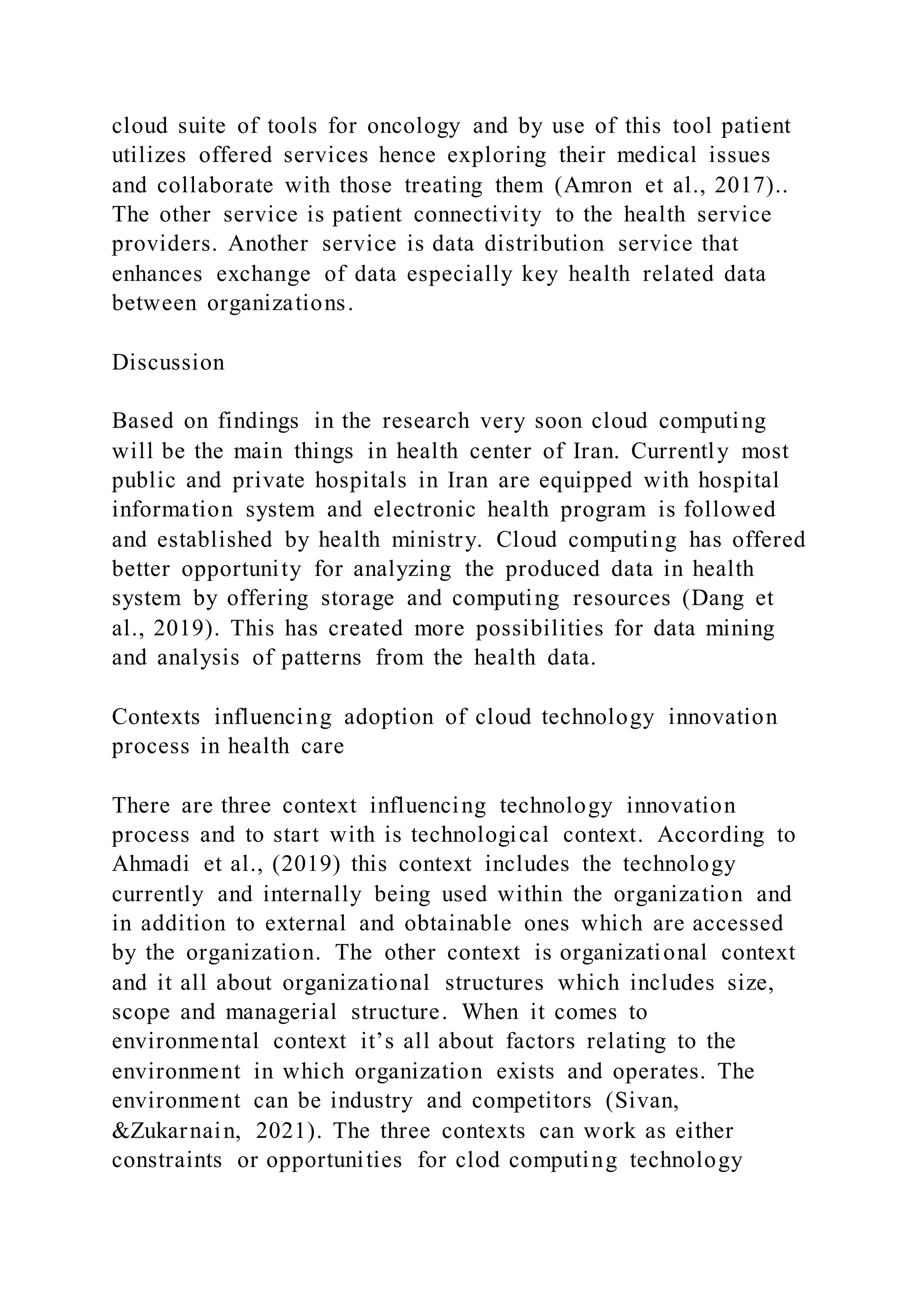 cloud suite of tools for oncology and by use of this tool patient
utilizes offered services hence exploring their medical issues
and collaborate with those treating them (Amron et al., 2017)..
The other service is patient connectivity to the health service
providers. Another service is data distribution service that
enhances exchange of data especially key health related data
between organizations.
Discussion
Based on findings in the research very soon cloud computing
will be the main things in health center of Iran. Currently most
public and private hospitals in Iran are equipped with hospital
information system and electronic health program is followed
and established by health ministry. Cloud computing has offered
better opportunity for analyzing the produced data in health
system by offering storage and computing resources (Dang et
al., 2019). This has created more possibilities for data mining
and analysis of patterns from the health data.
Contexts influencing adoption of cloud technology innovation
process in health care
There are three context influencing technology innovation
process and to start with is technological context. According to
Ahmadi et al., (2019) this context includes the technology
currently and internally being used within the organization and
in addition to external and obtainable ones which are accessed
by the organization. The other context is organizational context
and it all about organizational structures which includes size,
scope and managerial structure. When it comes to
environmental context it’s all about factors relating to the
environment in which organization exists and operates. The
environment can be industry and competitors (Sivan,
&Zukarnain, 2021). The three contexts can work as either
constraints or opportunities for clod computing technology
 
