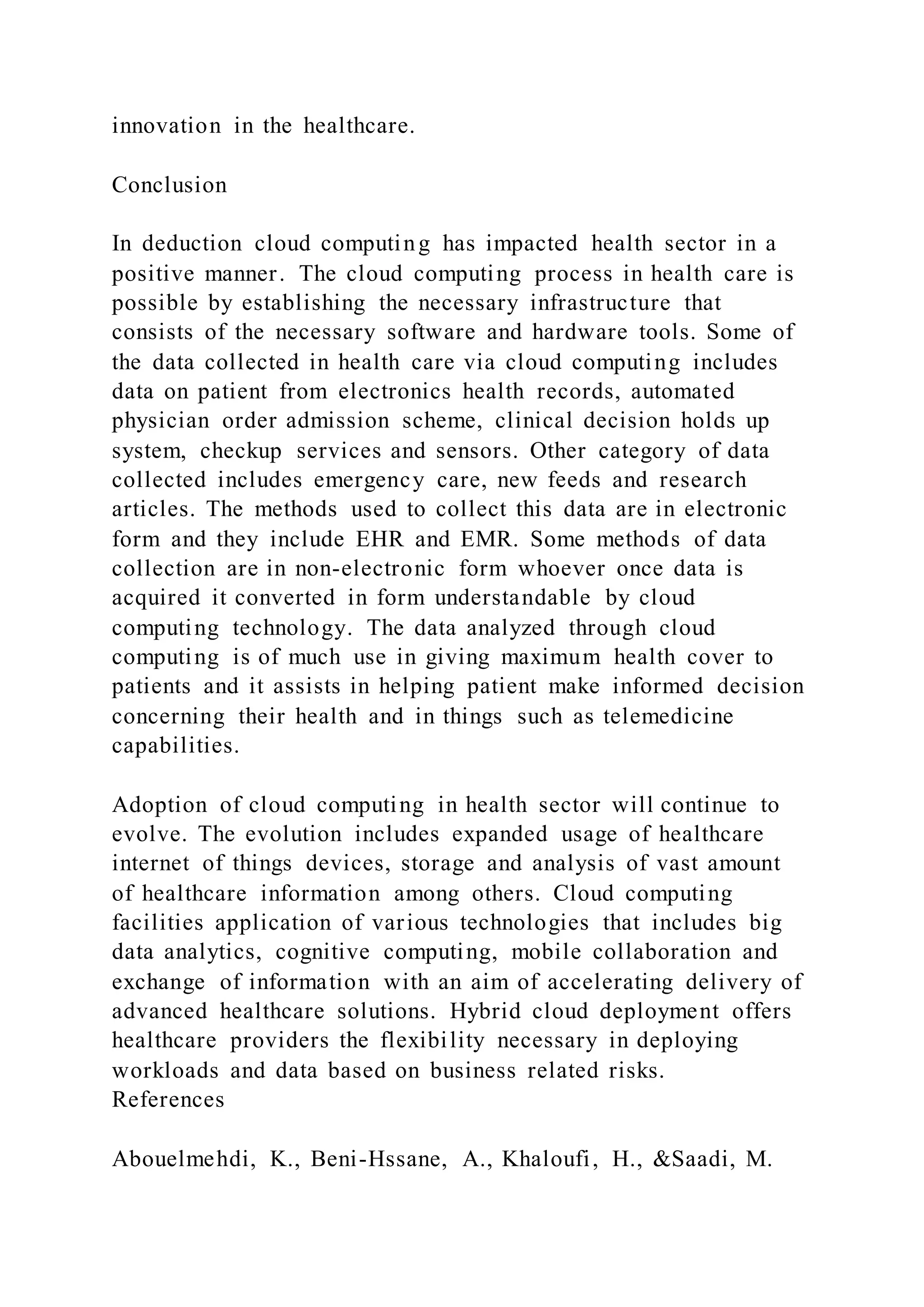 innovation in the healthcare.
Conclusion
In deduction cloud computing has impacted health sector in a
positive manner. The cloud computing process in health care is
possible by establishing the necessary infrastructure that
consists of the necessary software and hardware tools. Some of
the data collected in health care via cloud computing includes
data on patient from electronics health records, automated
physician order admission scheme, clinical decision holds up
system, checkup services and sensors. Other category of data
collected includes emergency care, new feeds and research
articles. The methods used to collect this data are in electronic
form and they include EHR and EMR. Some methods of data
collection are in non-electronic form whoever once data is
acquired it converted in form understandable by cloud
computing technology. The data analyzed through cloud
computing is of much use in giving maximum health cover to
patients and it assists in helping patient make informed decision
concerning their health and in things such as telemedicine
capabilities.
Adoption of cloud computing in health sector will continue to
evolve. The evolution includes expanded usage of healthcare
internet of things devices, storage and analysis of vast amount
of healthcare information among others. Cloud computing
facilities application of various technologies that includes big
data analytics, cognitive computing, mobile collaboration and
exchange of information with an aim of accelerating delivery of
advanced healthcare solutions. Hybrid cloud deployment offers
healthcare providers the flexibility necessary in deploying
workloads and data based on business related risks.
References
Abouelmehdi, K., Beni-Hssane, A., Khaloufi, H., &Saadi, M.
 
