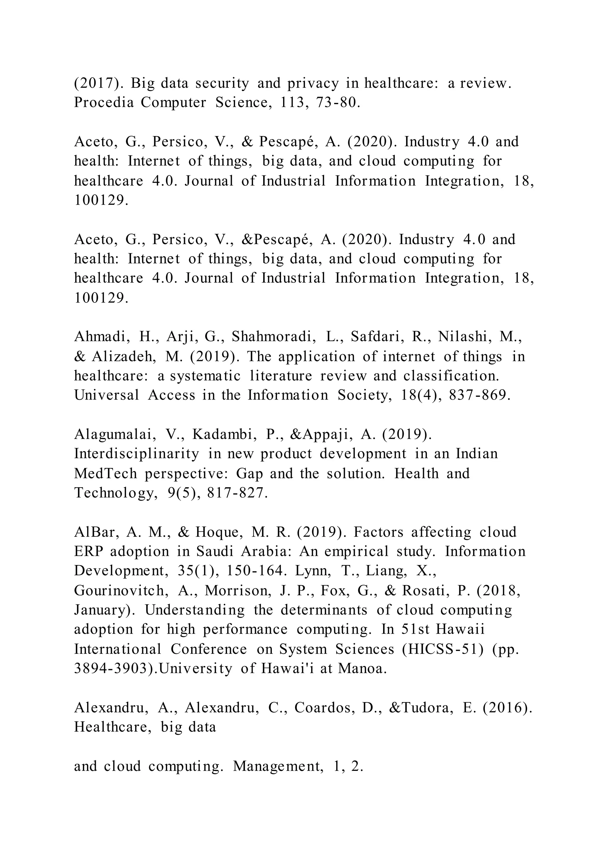 (2017). Big data security and privacy in healthcare: a review.
Procedia Computer Science, 113, 73-80.
Aceto, G., Persico, V., & Pescapé, A. (2020). Industry 4.0 and
health: Internet of things, big data, and cloud computing for
healthcare 4.0. Journal of Industrial Information Integration, 18,
100129.
Aceto, G., Persico, V., &Pescapé, A. (2020). Industry 4.0 and
health: Internet of things, big data, and cloud computing for
healthcare 4.0. Journal of Industrial Information Integration, 18,
100129.
Ahmadi, H., Arji, G., Shahmoradi, L., Safdari, R., Nilashi, M.,
& Alizadeh, M. (2019). The application of internet of things in
healthcare: a systematic literature review and classification.
Universal Access in the Information Society, 18(4), 837-869.
Alagumalai, V., Kadambi, P., &Appaji, A. (2019).
Interdisciplinarity in new product development in an Indian
MedTech perspective: Gap and the solution. Health and
Technology, 9(5), 817-827.
AlBar, A. M., & Hoque, M. R. (2019). Factors affecting cloud
ERP adoption in Saudi Arabia: An empirical study. Information
Development, 35(1), 150-164. Lynn, T., Liang, X.,
Gourinovitch, A., Morrison, J. P., Fox, G., & Rosati, P. (2018,
January). Understanding the determinants of cloud computing
adoption for high performance computing. In 51st Hawaii
International Conference on System Sciences (HICSS-51) (pp.
3894-3903).University of Hawai'i at Manoa.
Alexandru, A., Alexandru, C., Coardos, D., &Tudora, E. (2016).
Healthcare, big data
and cloud computing. Management, 1, 2.
 