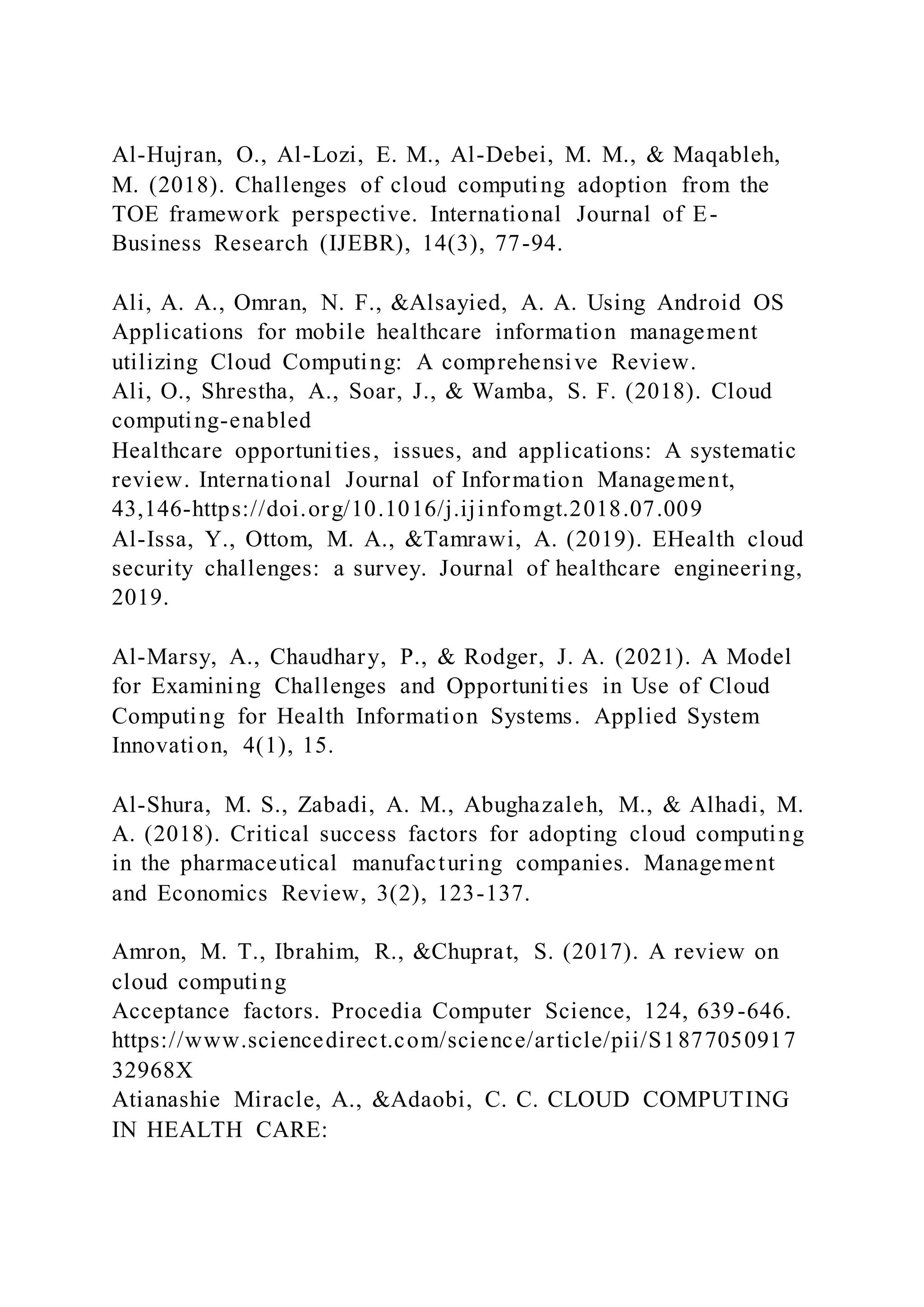 Al-Hujran, O., Al-Lozi, E. M., Al-Debei, M. M., & Maqableh,
M. (2018). Challenges of cloud computing adoption from the
TOE framework perspective. International Journal of E-
Business Research (IJEBR), 14(3), 77-94.
Ali, A. A., Omran, N. F., &Alsayied, A. A. Using Android OS
Applications for mobile healthcare information management
utilizing Cloud Computing: A comprehensive Review.
Ali, O., Shrestha, A., Soar, J., & Wamba, S. F. (2018). Cloud
computing-enabled
Healthcare opportunities, issues, and applications: A systematic
review. International Journal of Information Management,
43,146-https://doi.org/10.1016/j.ijinfomgt.2018.07.009
Al-Issa, Y., Ottom, M. A., &Tamrawi, A. (2019). EHealth cloud
security challenges: a survey. Journal of healthcare engineering,
2019.
Al-Marsy, A., Chaudhary, P., & Rodger, J. A. (2021). A Model
for Examining Challenges and Opportunities in Use of Cloud
Computing for Health Information Systems. Applied System
Innovation, 4(1), 15.
Al-Shura, M. S., Zabadi, A. M., Abughazaleh, M., & Alhadi, M.
A. (2018). Critical success factors for adopting cloud computing
in the pharmaceutical manufacturing companies. Management
and Economics Review, 3(2), 123-137.
Amron, M. T., Ibrahim, R., &Chuprat, S. (2017). A review on
cloud computing
Acceptance factors. Procedia Computer Science, 124, 639-646.
https://www.sciencedirect.com/science/article/pii/S1877050917
32968X
Atianashie Miracle, A., &Adaobi, C. C. CLOUD COMPUTING
IN HEALTH CARE:
 