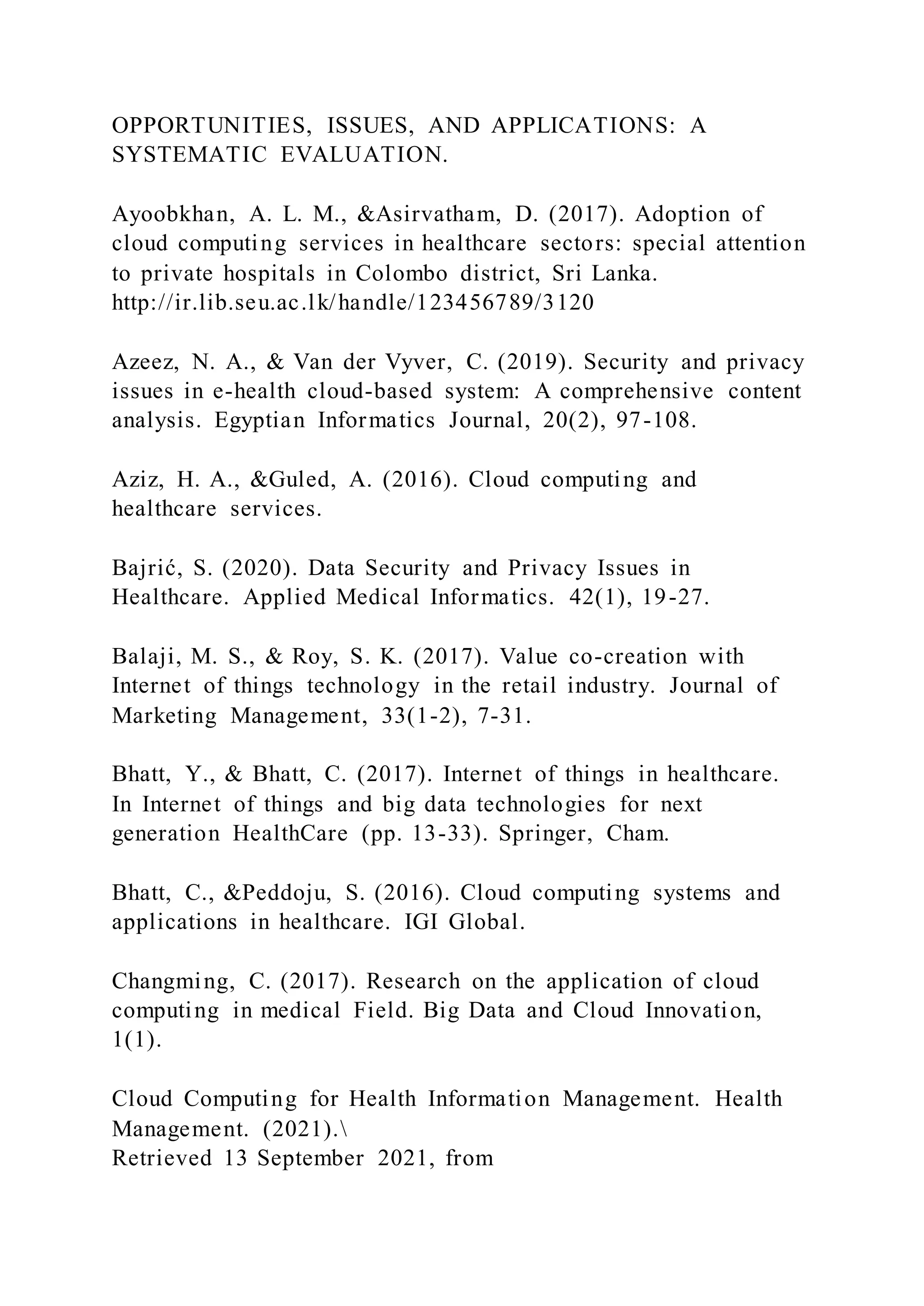 OPPORTUNITIES, ISSUES, AND APPLICATIONS: A
SYSTEMATIC EVALUATION.
Ayoobkhan, A. L. M., &Asirvatham, D. (2017). Adoption of
cloud computing services in healthcare sectors: special attention
to private hospitals in Colombo district, Sri Lanka.
http://ir.lib.seu.ac.lk/handle/123456789/3120
Azeez, N. A., & Van der Vyver, C. (2019). Security and privacy
issues in e-health cloud-based system: A comprehensive content
analysis. Egyptian Informatics Journal, 20(2), 97-108.
Aziz, H. A., &Guled, A. (2016). Cloud computing and
healthcare services.
Bajrić, S. (2020). Data Security and Privacy Issues in
Healthcare. Applied Medical Informatics. 42(1), 19-27.
Balaji, M. S., & Roy, S. K. (2017). Value co-creation with
Internet of things technology in the retail industry. Journal of
Marketing Management, 33(1-2), 7-31.
Bhatt, Y., & Bhatt, C. (2017). Internet of things in healthcare.
In Internet of things and big data technologies for next
generation HealthCare (pp. 13-33). Springer, Cham.
Bhatt, C., &Peddoju, S. (2016). Cloud computing systems and
applications in healthcare. IGI Global.
Changming, C. (2017). Research on the application of cloud
computing in medical Field. Big Data and Cloud Innovation,
1(1).
Cloud Computing for Health Information Management. Health
Management. (2021).
Retrieved 13 September 2021, from
 