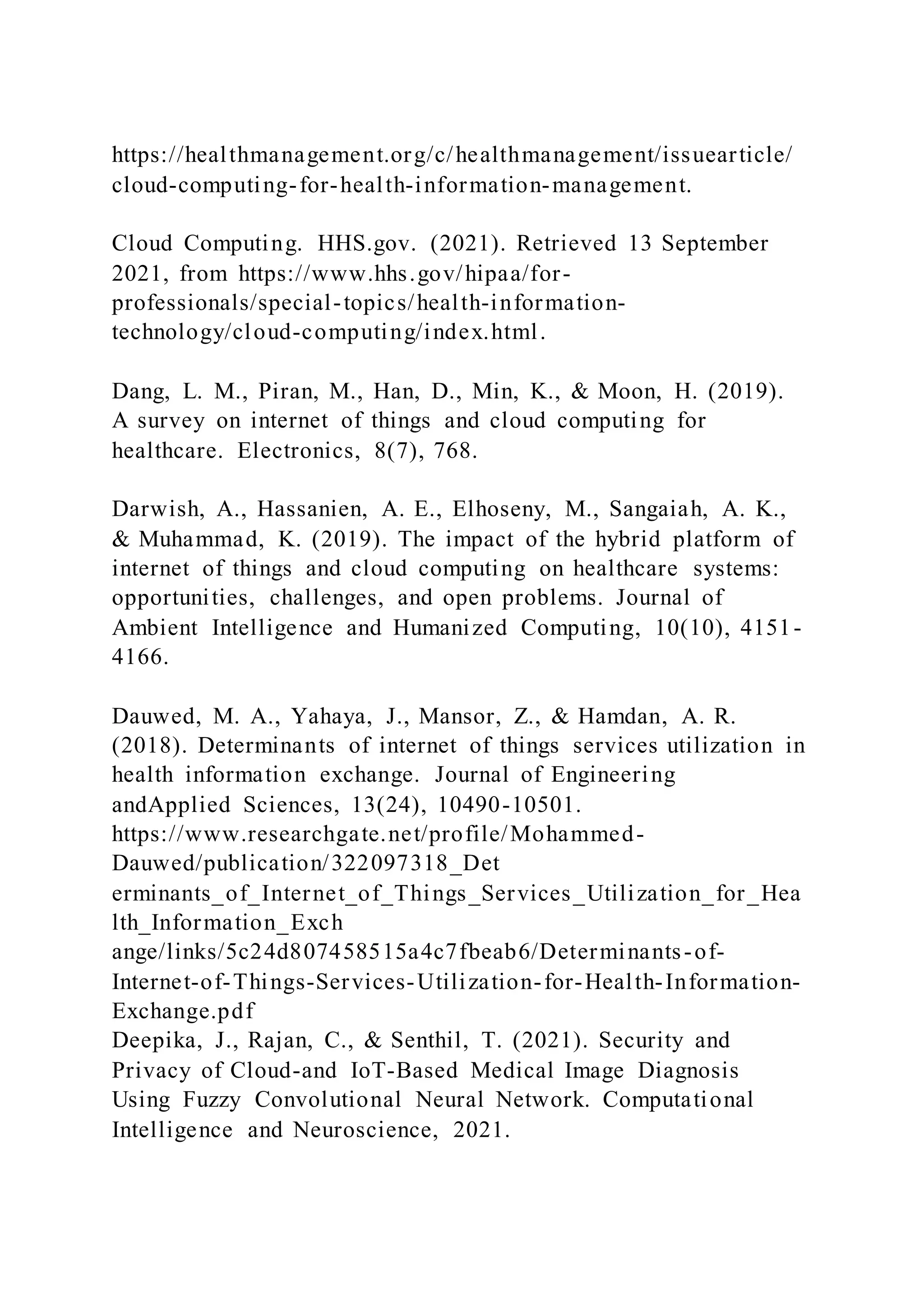 https://healthmanagement.org/c/healthmanagement/issuearticle/
cloud-computing-for-health-information-management.
Cloud Computing. HHS.gov. (2021). Retrieved 13 September
2021, from https://www.hhs.gov/hipaa/for-
professionals/special-topics/health-information-
technology/cloud-computing/index.html.
Dang, L. M., Piran, M., Han, D., Min, K., & Moon, H. (2019).
A survey on internet of things and cloud computing for
healthcare. Electronics, 8(7), 768.
Darwish, A., Hassanien, A. E., Elhoseny, M., Sangaiah, A. K.,
& Muhammad, K. (2019). The impact of the hybrid platform of
internet of things and cloud computing on healthcare systems:
opportunities, challenges, and open problems. Journal of
Ambient Intelligence and Humanized Computing, 10(10), 4151-
4166.
Dauwed, M. A., Yahaya, J., Mansor, Z., & Hamdan, A. R.
(2018). Determinants of internet of things services utilization in
health information exchange. Journal of Engineering
andApplied Sciences, 13(24), 10490-10501.
https://www.researchgate.net/profile/Mohammed-
Dauwed/publication/322097318_Det
erminants_of_Internet_of_Things_Services_Utilization_for_Hea
lth_Information_Exch
ange/links/5c24d807458515a4c7fbeab6/Determinants-of-
Internet-of-Things-Services-Utilization-for-Health-Information-
Exchange.pdf
Deepika, J., Rajan, C., & Senthil, T. (2021). Security and
Privacy of Cloud-and IoT-Based Medical Image Diagnosis
Using Fuzzy Convolutional Neural Network. Computational
Intelligence and Neuroscience, 2021.
 