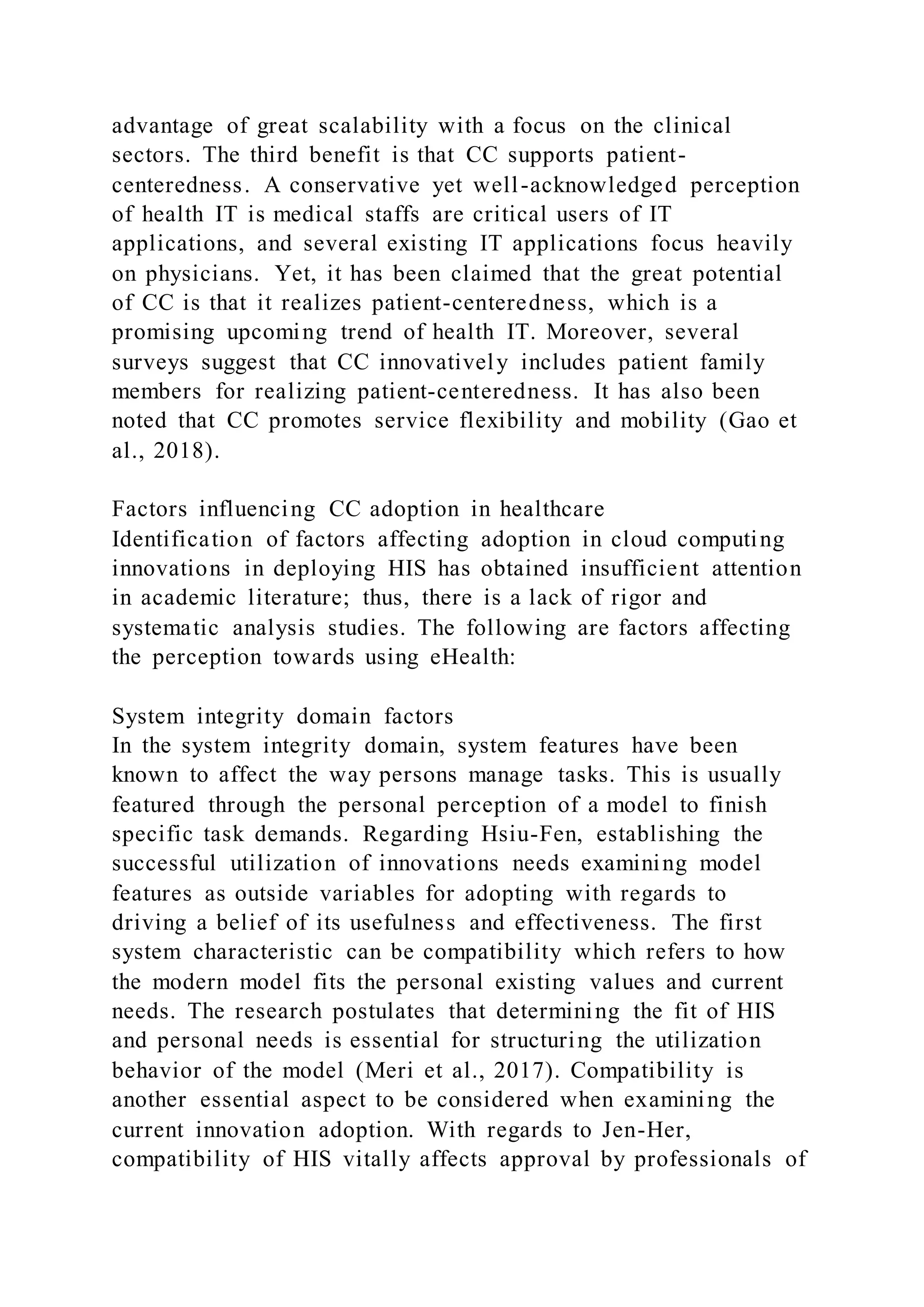 advantage of great scalability with a focus on the clinical
sectors. The third benefit is that CC supports patient-
centeredness. A conservative yet well-acknowledged perception
of health IT is medical staffs are critical users of IT
applications, and several existing IT applications focus heavily
on physicians. Yet, it has been claimed that the great potential
of CC is that it realizes patient-centeredness, which is a
promising upcoming trend of health IT. Moreover, several
surveys suggest that CC innovatively includes patient family
members for realizing patient-centeredness. It has also been
noted that CC promotes service flexibility and mobility (Gao et
al., 2018).
Factors influencing CC adoption in healthcare
Identification of factors affecting adoption in cloud computing
innovations in deploying HIS has obtained insufficient attention
in academic literature; thus, there is a lack of rigor and
systematic analysis studies. The following are factors affecting
the perception towards using eHealth:
System integrity domain factors
In the system integrity domain, system features have been
known to affect the way persons manage tasks. This is usually
featured through the personal perception of a model to finish
specific task demands. Regarding Hsiu-Fen, establishing the
successful utilization of innovations needs examining model
features as outside variables for adopting with regards to
driving a belief of its usefulness and effectiveness. The first
system characteristic can be compatibility which refers to how
the modern model fits the personal existing values and current
needs. The research postulates that determining the fit of HIS
and personal needs is essential for structuring the utilization
behavior of the model (Meri et al., 2017). Compatibility is
another essential aspect to be considered when examining the
current innovation adoption. With regards to Jen-Her,
compatibility of HIS vitally affects approval by professionals of
 