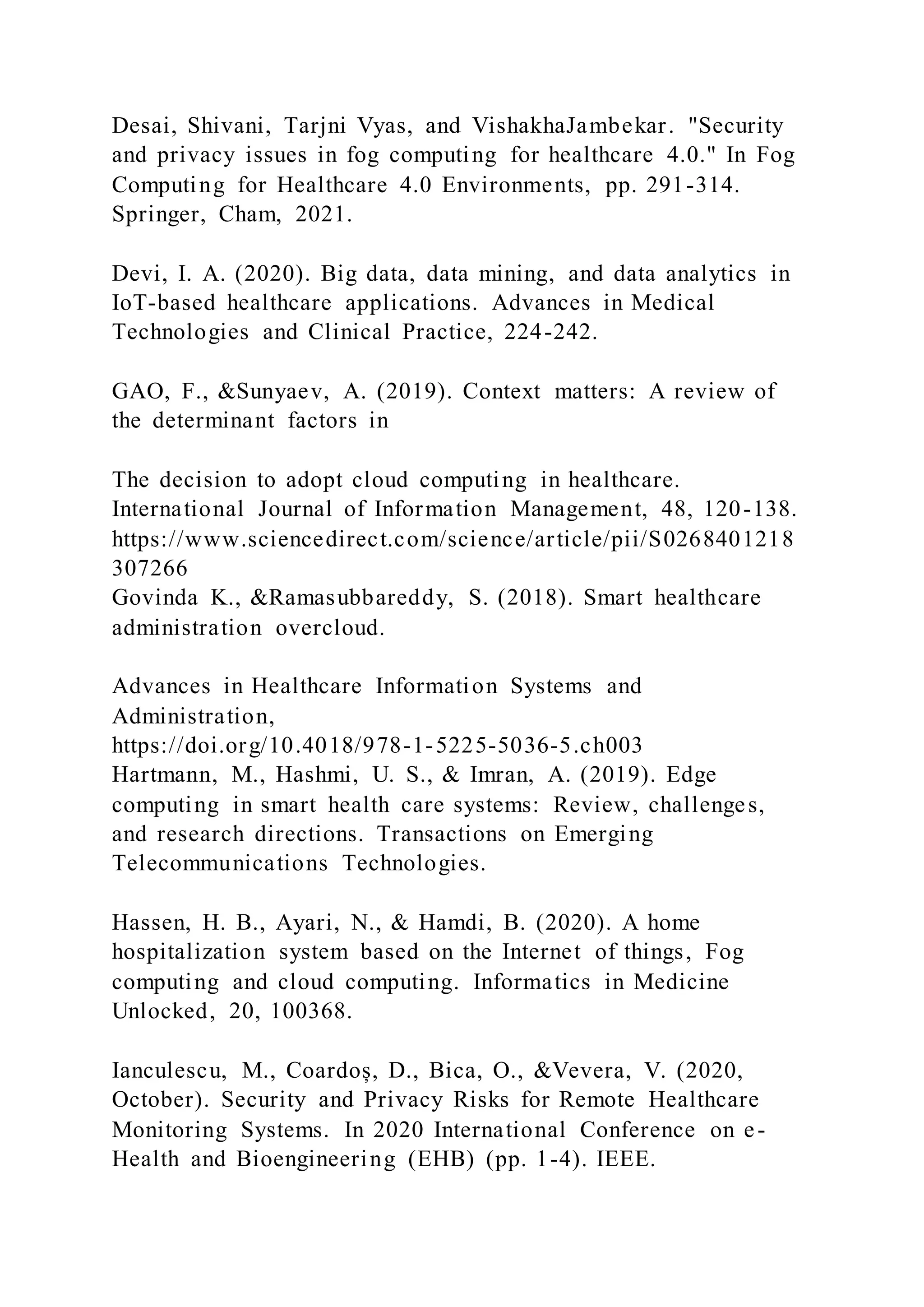 Desai, Shivani, Tarjni Vyas, and VishakhaJambekar. "Security
and privacy issues in fog computing for healthcare 4.0." In Fog
Computing for Healthcare 4.0 Environments, pp. 291-314.
Springer, Cham, 2021.
Devi, I. A. (2020). Big data, data mining, and data analytics in
IoT-based healthcare applications. Advances in Medical
Technologies and Clinical Practice, 224-242.
GAO, F., &Sunyaev, A. (2019). Context matters: A review of
the determinant factors in
The decision to adopt cloud computing in healthcare.
International Journal of Information Management, 48, 120-138.
https://www.sciencedirect.com/science/article/pii/S0268401218
307266
Govinda K., &Ramasubbareddy, S. (2018). Smart healthcare
administration overcloud.
Advances in Healthcare Information Systems and
Administration,
https://doi.org/10.4018/978-1-5225-5036-5.ch003
Hartmann, M., Hashmi, U. S., & Imran, A. (2019). Edge
computing in smart health care systems: Review, challenges,
and research directions. Transactions on Emerging
Telecommunications Technologies.
Hassen, H. B., Ayari, N., & Hamdi, B. (2020). A home
hospitalization system based on the Internet of things, Fog
computing and cloud computing. Informatics in Medicine
Unlocked, 20, 100368.
Ianculescu, M., Coardoș, D., Bica, O., &Vevera, V. (2020,
October). Security and Privacy Risks for Remote Healthcare
Monitoring Systems. In 2020 International Conference on e-
Health and Bioengineering (EHB) (pp. 1-4). IEEE.
 