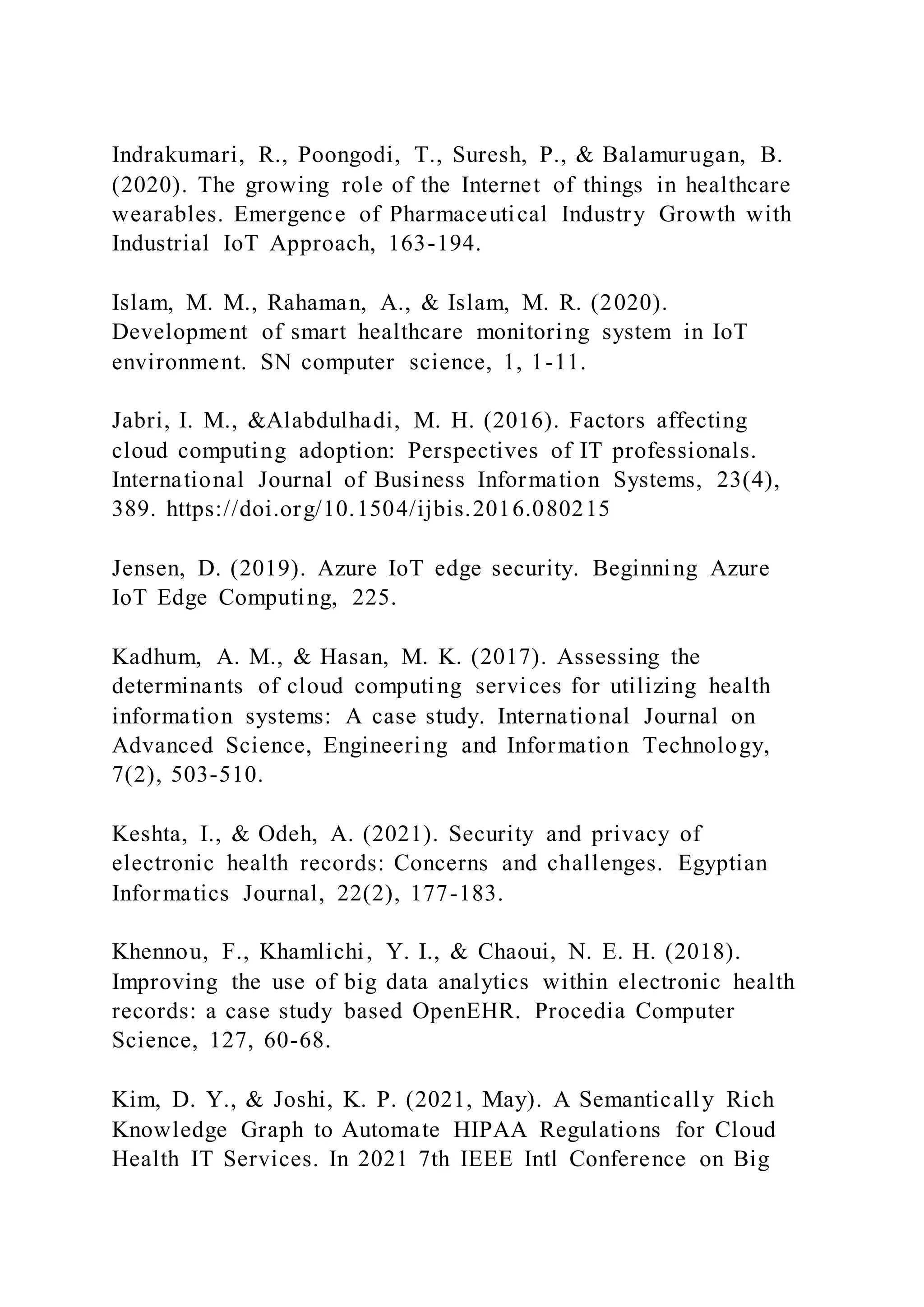 Indrakumari, R., Poongodi, T., Suresh, P., & Balamurugan, B.
(2020). The growing role of the Internet of things in healthcare
wearables. Emergence of Pharmaceutical Industry Growth with
Industrial IoT Approach, 163-194.
Islam, M. M., Rahaman, A., & Islam, M. R. (2020).
Development of smart healthcare monitoring system in IoT
environment. SN computer science, 1, 1-11.
Jabri, I. M., &Alabdulhadi, M. H. (2016). Factors affecting
cloud computing adoption: Perspectives of IT professionals.
International Journal of Business Information Systems, 23(4),
389. https://doi.org/10.1504/ijbis.2016.080215
Jensen, D. (2019). Azure IoT edge security. Beginning Azure
IoT Edge Computing, 225.
Kadhum, A. M., & Hasan, M. K. (2017). Assessing the
determinants of cloud computing services for utilizing health
information systems: A case study. International Journal on
Advanced Science, Engineering and Information Technology,
7(2), 503-510.
Keshta, I., & Odeh, A. (2021). Security and privacy of
electronic health records: Concerns and challenges. Egyptian
Informatics Journal, 22(2), 177-183.
Khennou, F., Khamlichi, Y. I., & Chaoui, N. E. H. (2018).
Improving the use of big data analytics within electronic health
records: a case study based OpenEHR. Procedia Computer
Science, 127, 60-68.
Kim, D. Y., & Joshi, K. P. (2021, May). A Semantically Rich
Knowledge Graph to Automate HIPAA Regulations for Cloud
Health IT Services. In 2021 7th IEEE Intl Conference on Big
 