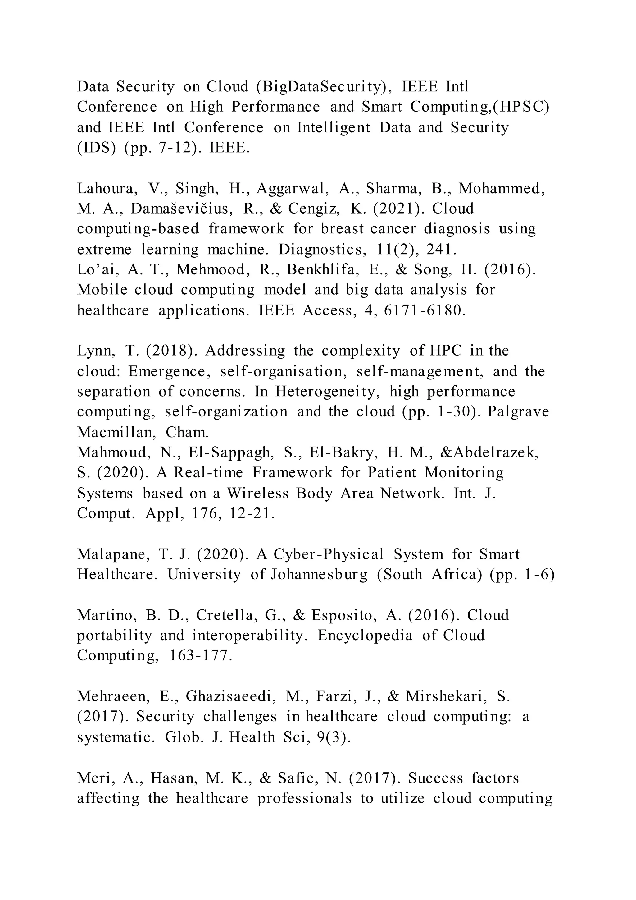Data Security on Cloud (BigDataSecurity), IEEE Intl
Conference on High Performance and Smart Computing,(HPSC)
and IEEE Intl Conference on Intelligent Data and Security
(IDS) (pp. 7-12). IEEE.
Lahoura, V., Singh, H., Aggarwal, A., Sharma, B., Mohammed,
M. A., Damaševičius, R., & Cengiz, K. (2021). Cloud
computing-based framework for breast cancer diagnosis using
extreme learning machine. Diagnostics, 11(2), 241.
Lo’ai, A. T., Mehmood, R., Benkhlifa, E., & Song, H. (2016).
Mobile cloud computing model and big data analysis for
healthcare applications. IEEE Access, 4, 6171-6180.
Lynn, T. (2018). Addressing the complexity of HPC in the
cloud: Emergence, self-organisation, self-management, and the
separation of concerns. In Heterogeneity, high performance
computing, self-organization and the cloud (pp. 1-30). Palgrave
Macmillan, Cham.
Mahmoud, N., El-Sappagh, S., El-Bakry, H. M., &Abdelrazek,
S. (2020). A Real-time Framework for Patient Monitoring
Systems based on a Wireless Body Area Network. Int. J.
Comput. Appl, 176, 12-21.
Malapane, T. J. (2020). A Cyber-Physical System for Smart
Healthcare. University of Johannesburg (South Africa) (pp. 1-6)
Martino, B. D., Cretella, G., & Esposito, A. (2016). Cloud
portability and interoperability. Encyclopedia of Cloud
Computing, 163-177.
Mehraeen, E., Ghazisaeedi, M., Farzi, J., & Mirshekari, S.
(2017). Security challenges in healthcare cloud computing: a
systematic. Glob. J. Health Sci, 9(3).
Meri, A., Hasan, M. K., & Safie, N. (2017). Success factors
affecting the healthcare professionals to utilize cloud computing
 