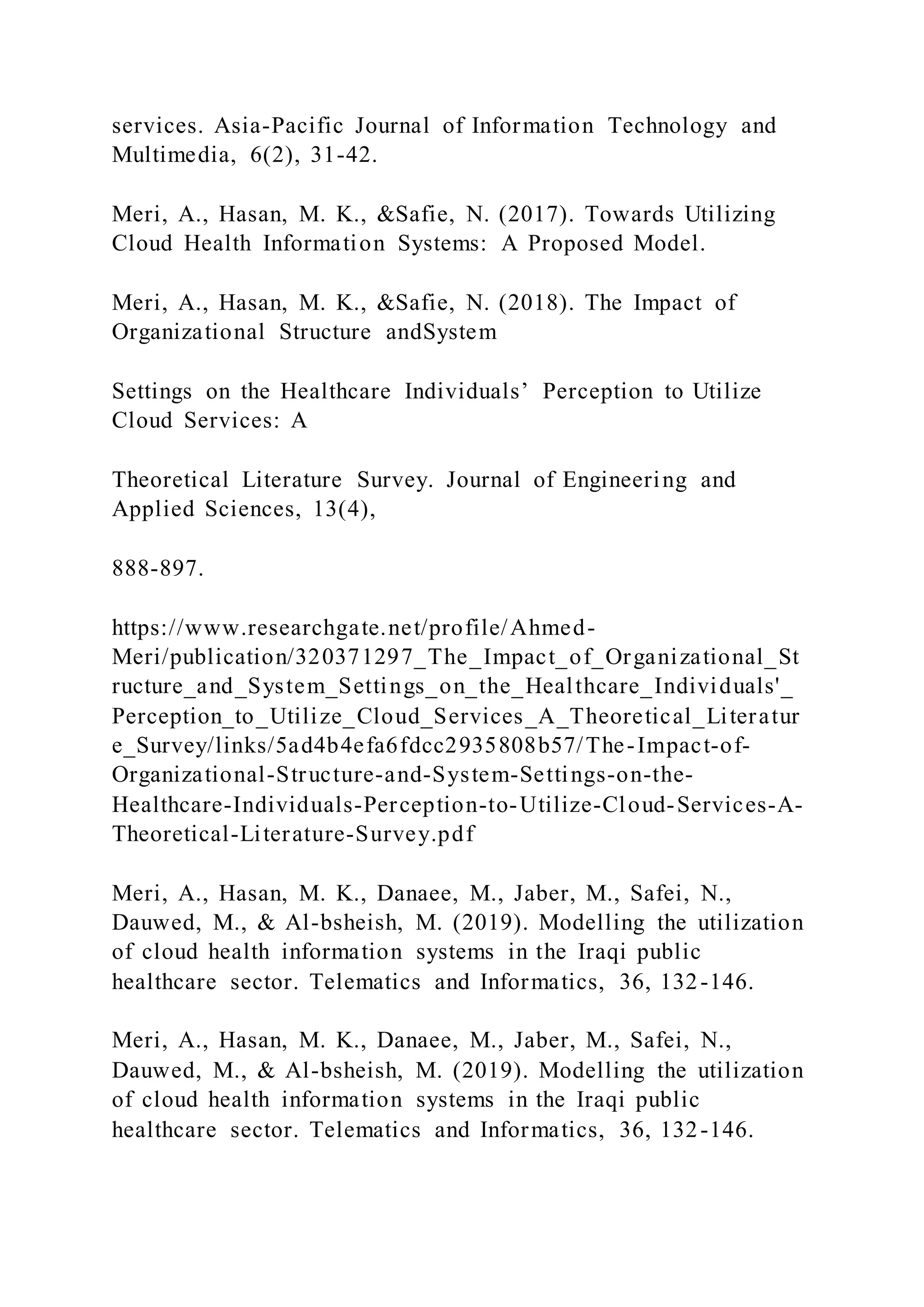services. Asia-Pacific Journal of Information Technology and
Multimedia, 6(2), 31-42.
Meri, A., Hasan, M. K., &Safie, N. (2017). Towards Utilizing
Cloud Health Information Systems: A Proposed Model.
Meri, A., Hasan, M. K., &Safie, N. (2018). The Impact of
Organizational Structure andSystem
Settings on the Healthcare Individuals’ Perception to Utilize
Cloud Services: A
Theoretical Literature Survey. Journal of Engineering and
Applied Sciences, 13(4),
888-897.
https://www.researchgate.net/profile/Ahmed-
Meri/publication/320371297_The_Impact_of_Organizational_St
ructure_and_System_Settings_on_the_Healthcare_Individuals'_
Perception_to_Utilize_Cloud_Services_A_Theoretical_Literatur
e_Survey/links/5ad4b4efa6fdcc2935808b57/The-Impact-of-
Organizational-Structure-and-System-Settings-on-the-
Healthcare-Individuals-Perception-to-Utilize-Cloud-Services-A-
Theoretical-Literature-Survey.pdf
Meri, A., Hasan, M. K., Danaee, M., Jaber, M., Safei, N.,
Dauwed, M., & Al-bsheish, M. (2019). Modelling the utilization
of cloud health information systems in the Iraqi public
healthcare sector. Telematics and Informatics, 36, 132-146.
Meri, A., Hasan, M. K., Danaee, M., Jaber, M., Safei, N.,
Dauwed, M., & Al-bsheish, M. (2019). Modelling the utilization
of cloud health information systems in the Iraqi public
healthcare sector. Telematics and Informatics, 36, 132-146.
 