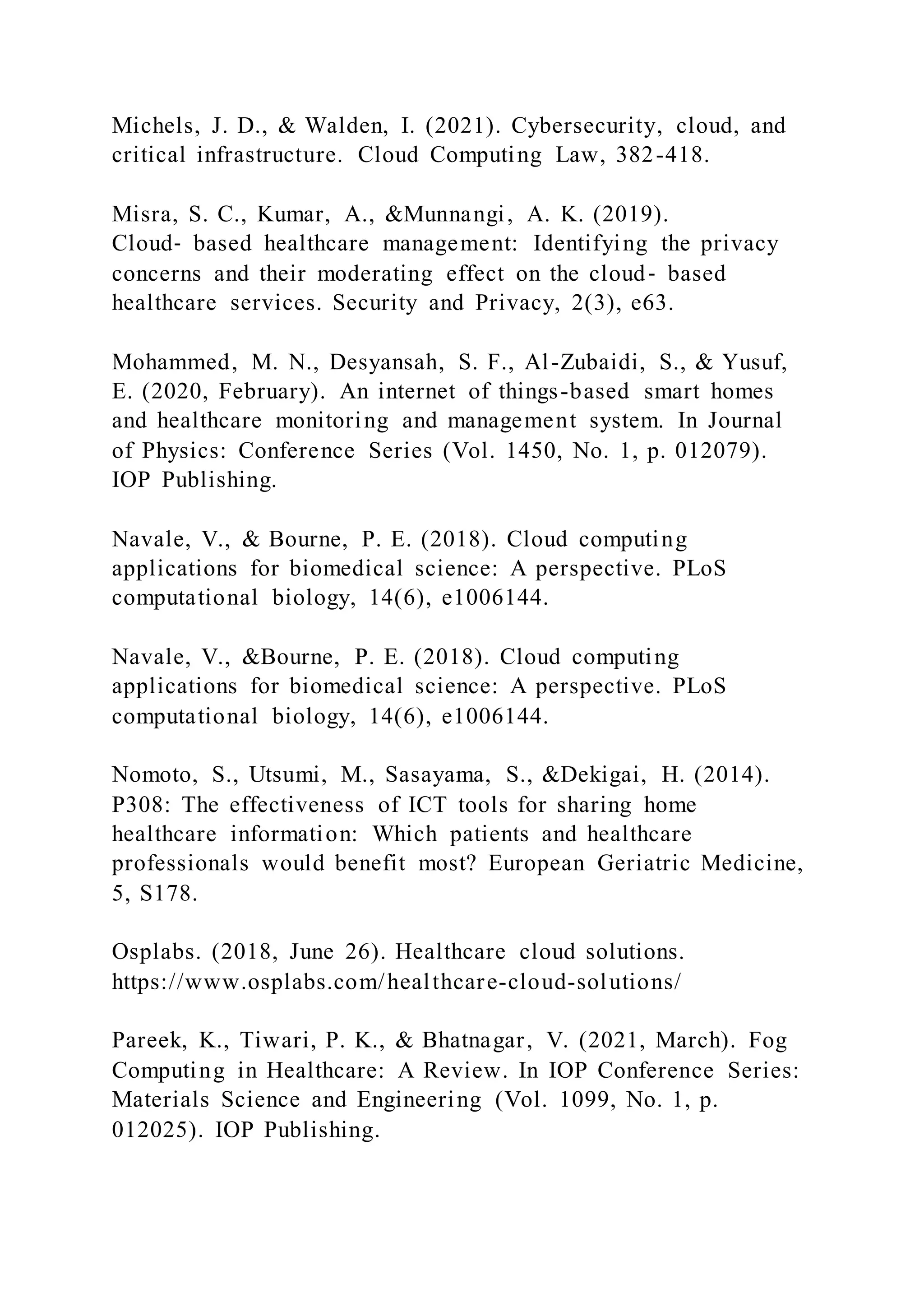 Michels, J. D., & Walden, I. (2021). Cybersecurity, cloud, and
critical infrastructure. Cloud Computing Law, 382-418.
Misra, S. C., Kumar, A., &Munnangi, A. K. (2019).
Cloud‐ based healthcare management: Identifying the privacy
concerns and their moderating effect on the cloud‐ based
healthcare services. Security and Privacy, 2(3), e63.
Mohammed, M. N., Desyansah, S. F., Al-Zubaidi, S., & Yusuf,
E. (2020, February). An internet of things-based smart homes
and healthcare monitoring and management system. In Journal
of Physics: Conference Series (Vol. 1450, No. 1, p. 012079).
IOP Publishing.
Navale, V., & Bourne, P. E. (2018). Cloud computing
applications for biomedical science: A perspective. PLoS
computational biology, 14(6), e1006144.
Navale, V., &Bourne, P. E. (2018). Cloud computing
applications for biomedical science: A perspective. PLoS
computational biology, 14(6), e1006144.
Nomoto, S., Utsumi, M., Sasayama, S., &Dekigai, H. (2014).
P308: The effectiveness of ICT tools for sharing home
healthcare information: Which patients and healthcare
professionals would benefit most? European Geriatric Medicine,
5, S178.
Osplabs. (2018, June 26). Healthcare cloud solutions.
https://www.osplabs.com/healthcare-cloud-solutions/
Pareek, K., Tiwari, P. K., & Bhatnagar, V. (2021, March). Fog
Computing in Healthcare: A Review. In IOP Conference Series:
Materials Science and Engineering (Vol. 1099, No. 1, p.
012025). IOP Publishing.
 