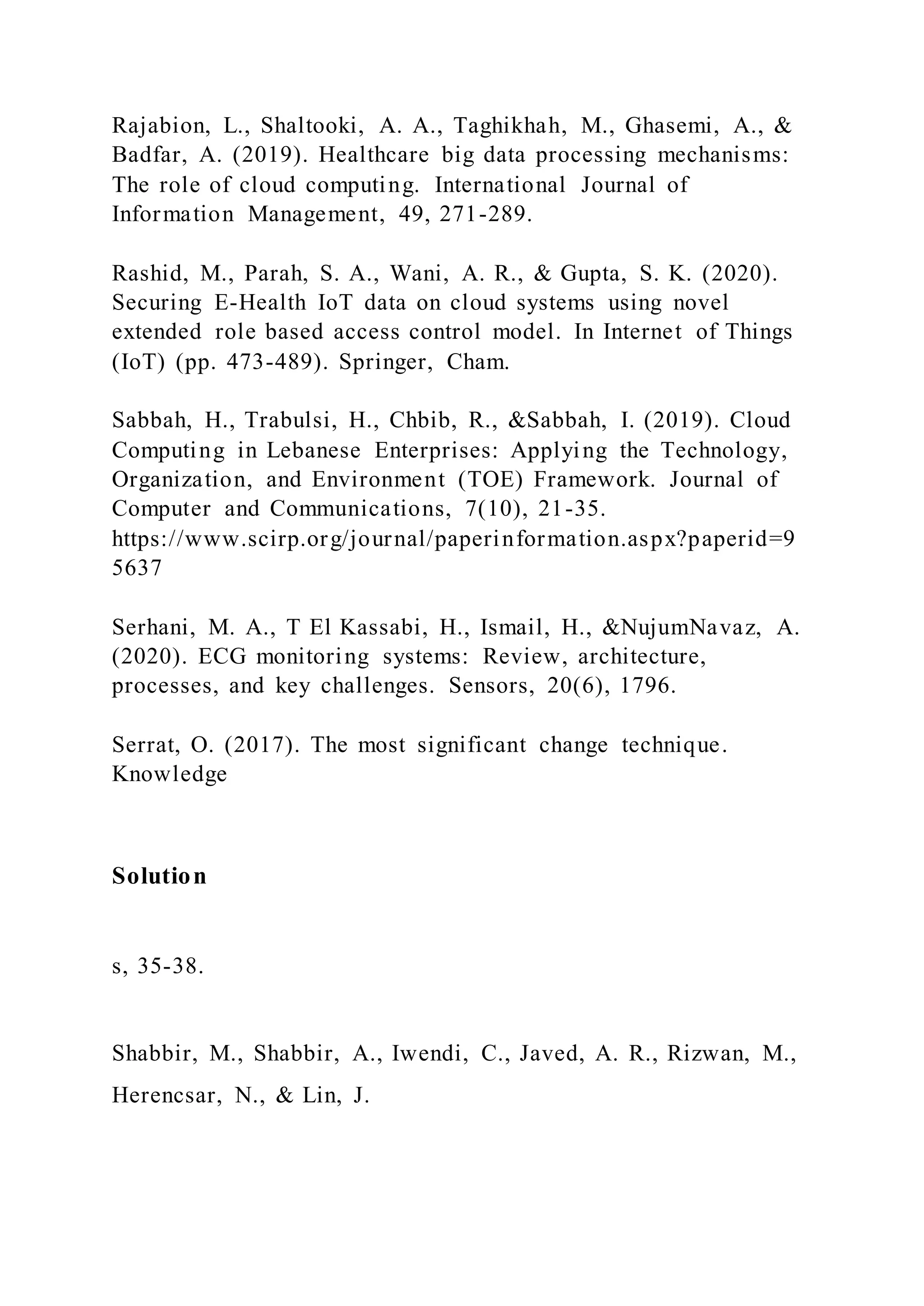 Rajabion, L., Shaltooki, A. A., Taghikhah, M., Ghasemi, A., &
Badfar, A. (2019). Healthcare big data processing mechanisms:
The role of cloud computing. International Journal of
Information Management, 49, 271-289.
Rashid, M., Parah, S. A., Wani, A. R., & Gupta, S. K. (2020).
Securing E-Health IoT data on cloud systems using novel
extended role based access control model. In Internet of Things
(IoT) (pp. 473-489). Springer, Cham.
Sabbah, H., Trabulsi, H., Chbib, R., &Sabbah, I. (2019). Cloud
Computing in Lebanese Enterprises: Applying the Technology,
Organization, and Environment (TOE) Framework. Journal of
Computer and Communications, 7(10), 21-35.
https://www.scirp.org/journal/paperinformation.aspx?paperid=9
5637
Serhani, M. A., T El Kassabi, H., Ismail, H., &NujumNavaz, A.
(2020). ECG monitoring systems: Review, architecture,
processes, and key challenges. Sensors, 20(6), 1796.
Serrat, O. (2017). The most significant change technique.
Knowledge
Solution
s, 35-38.
Shabbir, M., Shabbir, A., Iwendi, C., Javed, A. R., Rizwan, M.,
Herencsar, N., & Lin, J.
 