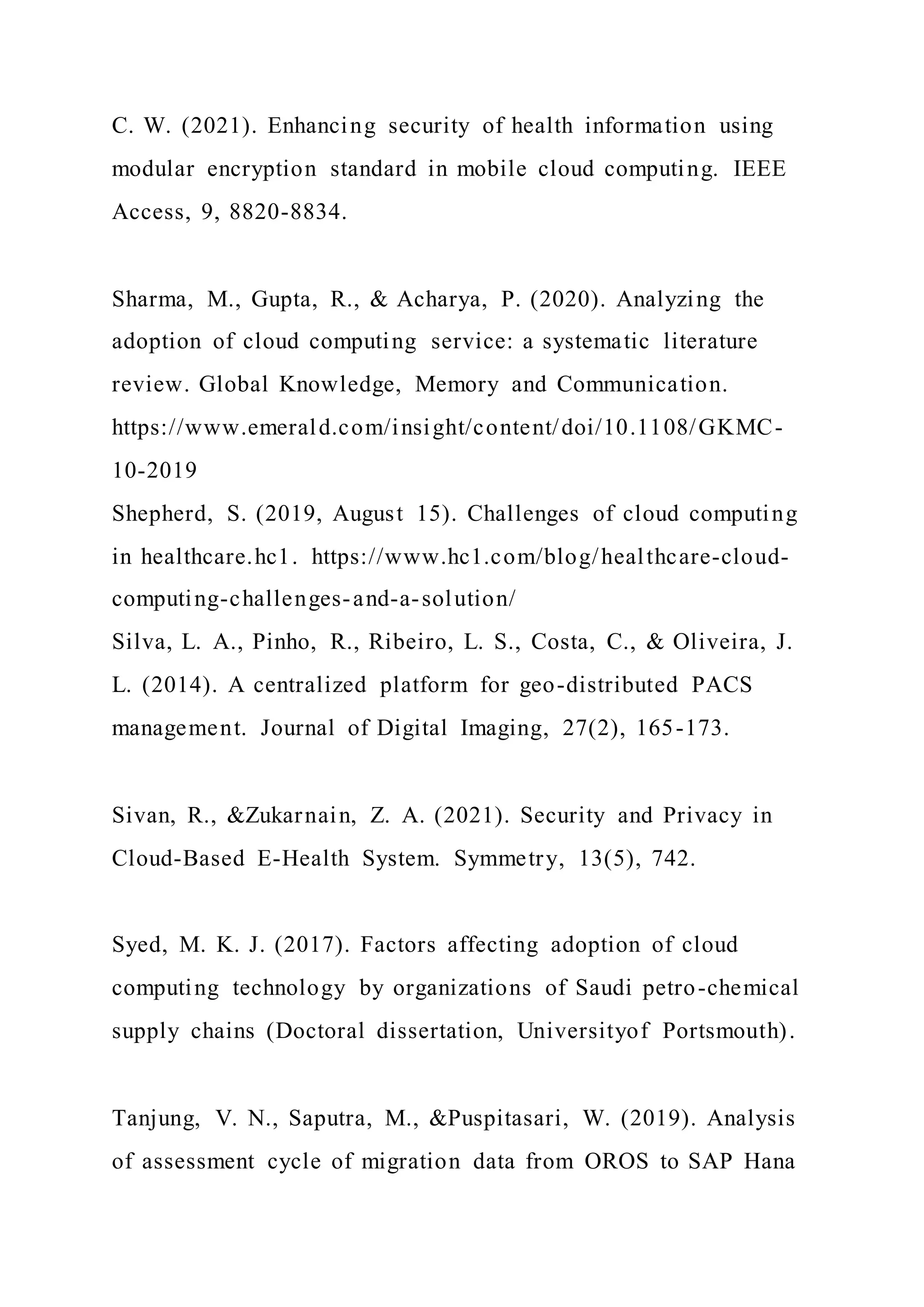 C. W. (2021). Enhancing security of health information using
modular encryption standard in mobile cloud computing. IEEE
Access, 9, 8820-8834.
Sharma, M., Gupta, R., & Acharya, P. (2020). Analyzing the
adoption of cloud computing service: a systematic literature
review. Global Knowledge, Memory and Communication.
https://www.emerald.com/insight/content/doi/10.1108/GKMC-
10-2019
Shepherd, S. (2019, August 15). Challenges of cloud computing
in healthcare.hc1. https://www.hc1.com/blog/healthcare-cloud-
computing-challenges-and-a-solution/
Silva, L. A., Pinho, R., Ribeiro, L. S., Costa, C., & Oliveira, J.
L. (2014). A centralized platform for geo-distributed PACS
management. Journal of Digital Imaging, 27(2), 165-173.
Sivan, R., &Zukarnain, Z. A. (2021). Security and Privacy in
Cloud-Based E-Health System. Symmetry, 13(5), 742.
Syed, M. K. J. (2017). Factors affecting adoption of cloud
computing technology by organizations of Saudi petro-chemical
supply chains (Doctoral dissertation, Universityof Portsmouth).
Tanjung, V. N., Saputra, M., &Puspitasari, W. (2019). Analysis
of assessment cycle of migration data from OROS to SAP Hana
 