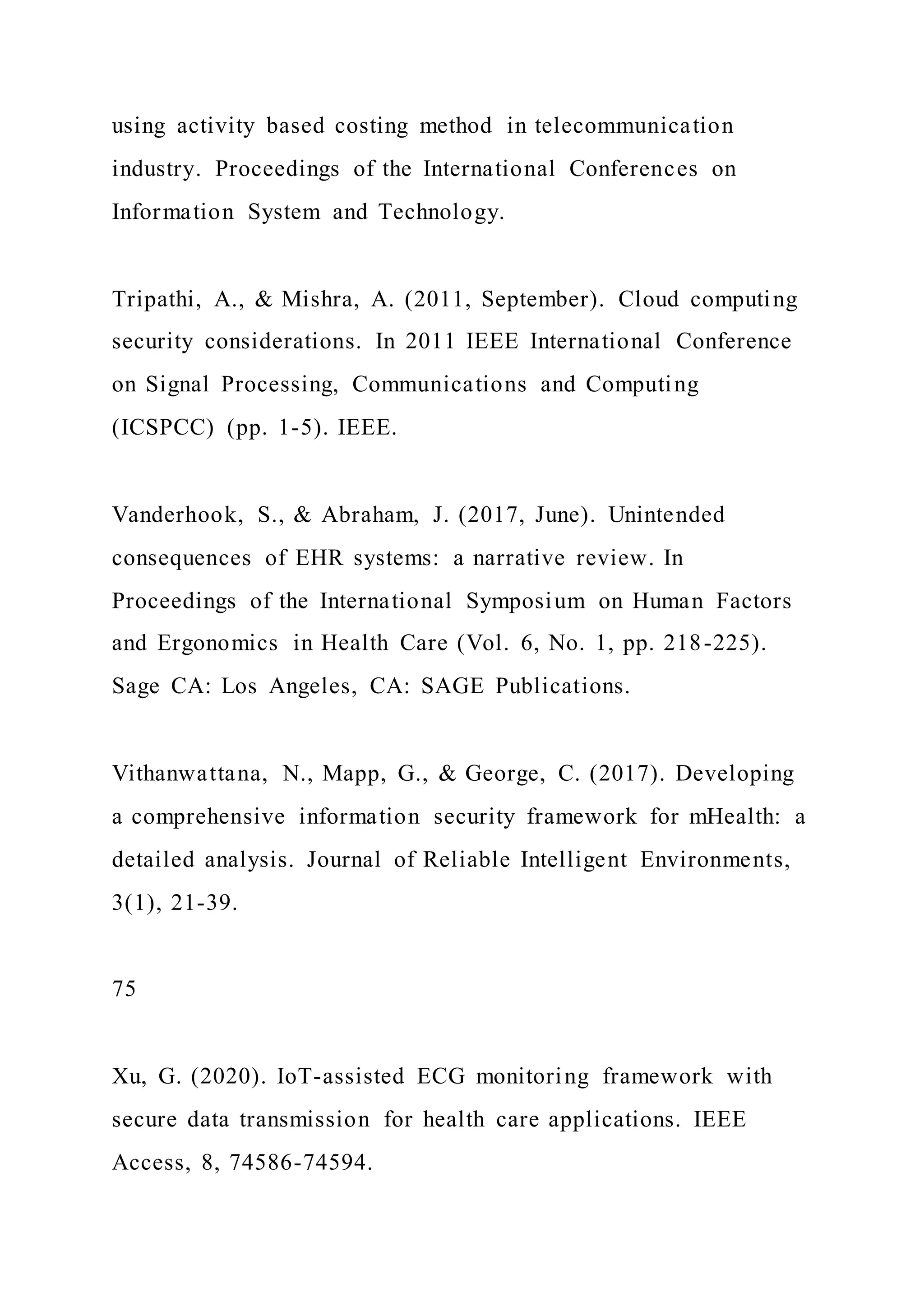 using activity based costing method in telecommunication
industry. Proceedings of the International Conferences on
Information System and Technology.
Tripathi, A., & Mishra, A. (2011, September). Cloud computing
security considerations. In 2011 IEEE International Conference
on Signal Processing, Communications and Computing
(ICSPCC) (pp. 1-5). IEEE.
Vanderhook, S., & Abraham, J. (2017, June). Unintended
consequences of EHR systems: a narrative review. In
Proceedings of the International Symposium on Human Factors
and Ergonomics in Health Care (Vol. 6, No. 1, pp. 218-225).
Sage CA: Los Angeles, CA: SAGE Publications.
Vithanwattana, N., Mapp, G., & George, C. (2017). Developing
a comprehensive information security framework for mHealth: a
detailed analysis. Journal of Reliable Intelligent Environments,
3(1), 21-39.
75
Xu, G. (2020). IoT-assisted ECG monitoring framework with
secure data transmission for health care applications. IEEE
Access, 8, 74586-74594.
 
