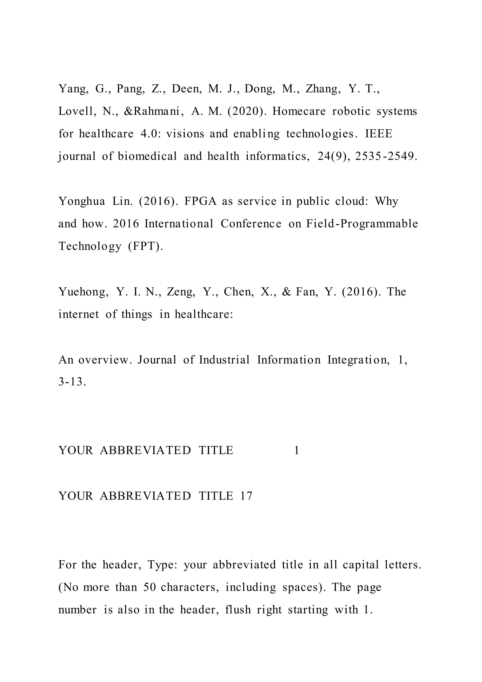Yang, G., Pang, Z., Deen, M. J., Dong, M., Zhang, Y. T.,
Lovell, N., &Rahmani, A. M. (2020). Homecare robotic systems
for healthcare 4.0: visions and enabling technologies. IEEE
journal of biomedical and health informatics, 24(9), 2535-2549.
Yonghua Lin. (2016). FPGA as service in public cloud: Why
and how. 2016 International Conference on Field-Programmable
Technology (FPT).
Yuehong, Y. I. N., Zeng, Y., Chen, X., & Fan, Y. (2016). The
internet of things in healthcare:
An overview. Journal of Industrial Information Integration, 1,
3-13.
YOUR ABBREVIATED TITLE 1
YOUR ABBREVIATED TITLE 17
For the header, Type: your abbreviated title in all capital letters.
(No more than 50 characters, including spaces). The page
number is also in the header, flush right starting with 1.
 