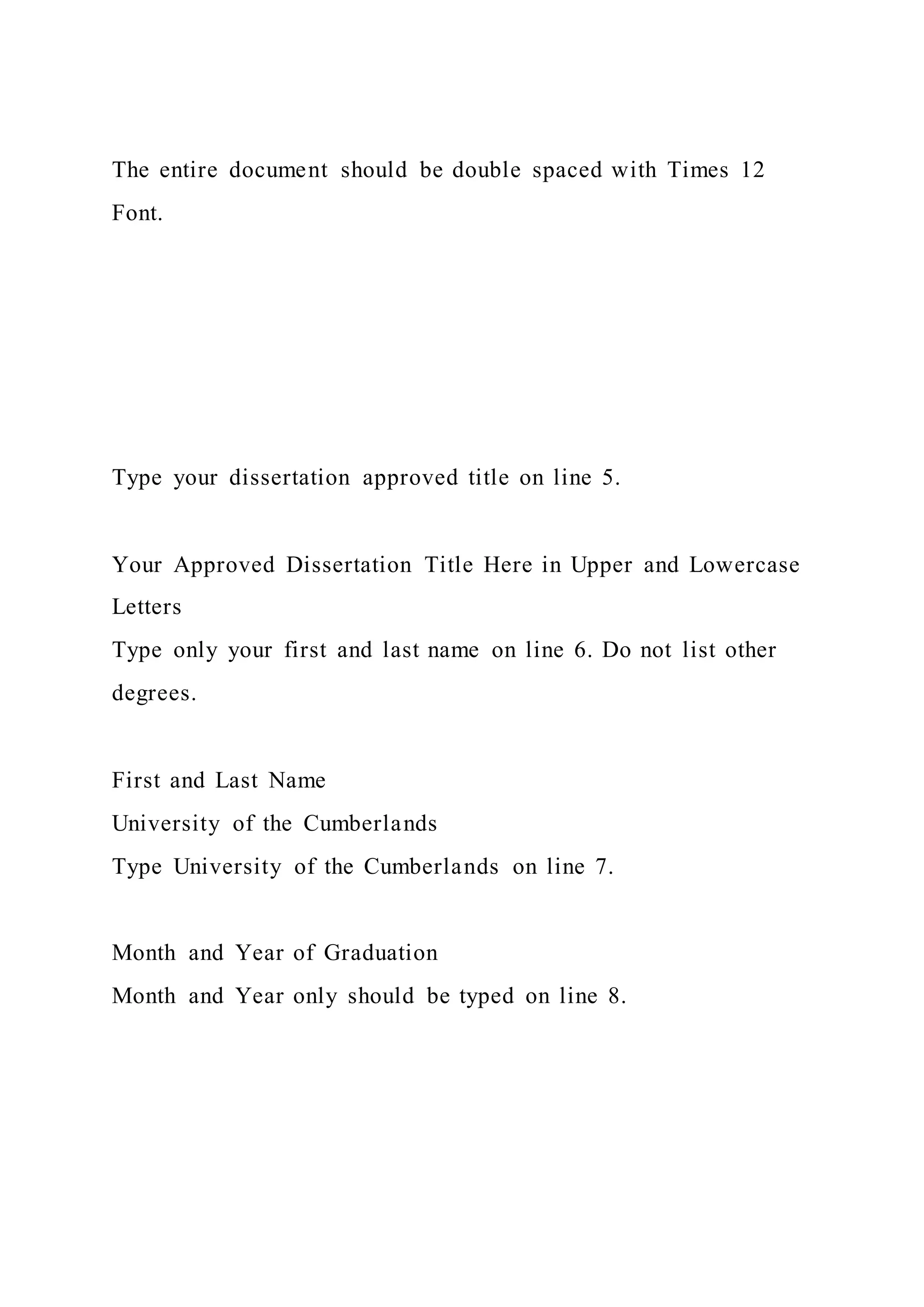 The entire document should be double spaced with Times 12
Font.
Type your dissertation approved title on line 5.
Your Approved Dissertation Title Here in Upper and Lowercase
Letters
Type only your first and last name on line 6. Do not list other
degrees.
First and Last Name
University of the Cumberlands
Type University of the Cumberlands on line 7.
Month and Year of Graduation
Month and Year only should be typed on line 8.
 