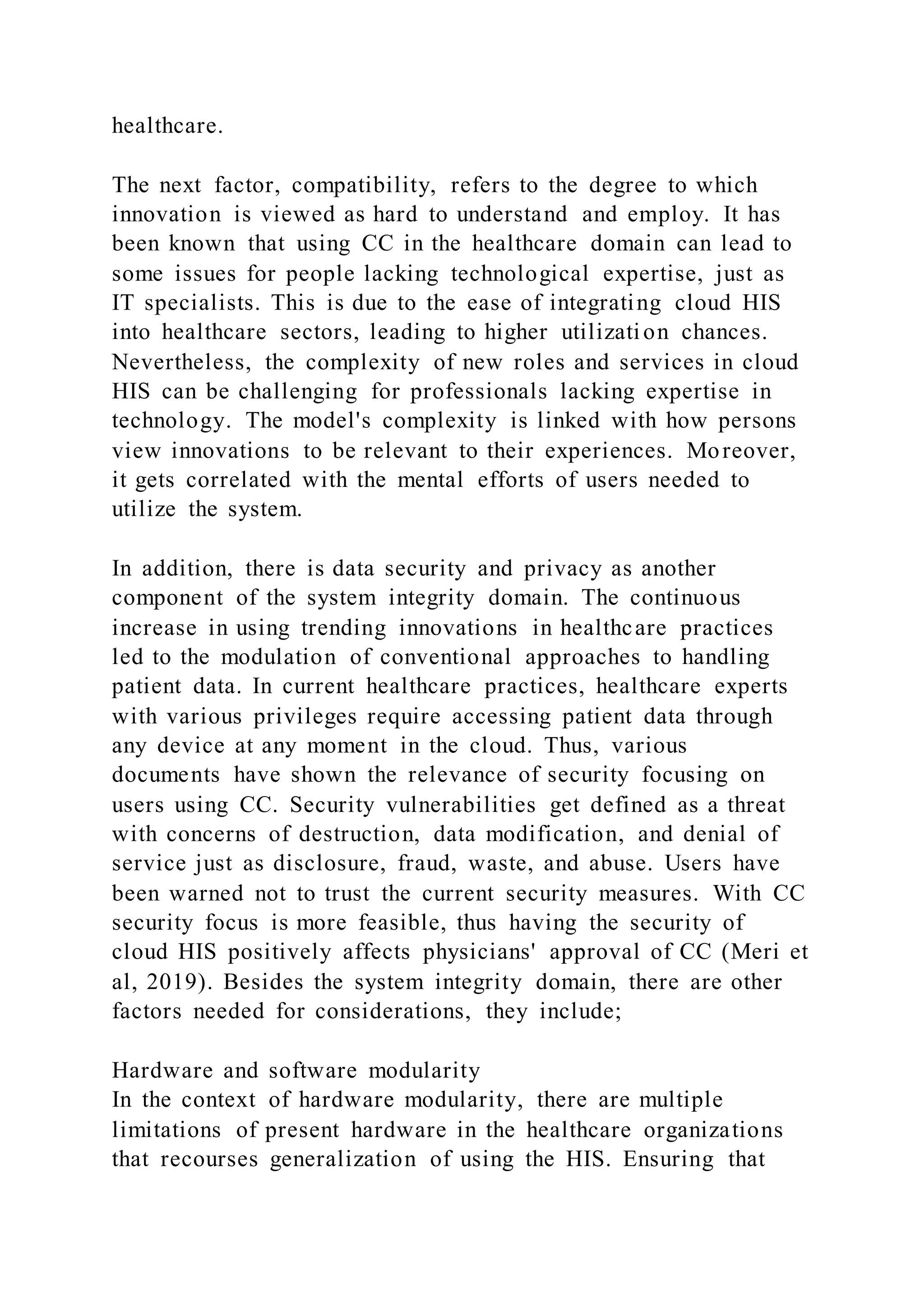 healthcare.
The next factor, compatibility, refers to the degree to which
innovation is viewed as hard to understand and employ. It has
been known that using CC in the healthcare domain can lead to
some issues for people lacking technological expertise, just as
IT specialists. This is due to the ease of integrating cloud HIS
into healthcare sectors, leading to higher utilization chances.
Nevertheless, the complexity of new roles and services in cloud
HIS can be challenging for professionals lacking expertise in
technology. The model's complexity is linked with how persons
view innovations to be relevant to their experiences. Moreover,
it gets correlated with the mental efforts of users needed to
utilize the system.
In addition, there is data security and privacy as another
component of the system integrity domain. The continuous
increase in using trending innovations in healthcare practices
led to the modulation of conventional approaches to handling
patient data. In current healthcare practices, healthcare experts
with various privileges require accessing patient data through
any device at any moment in the cloud. Thus, various
documents have shown the relevance of security focusing on
users using CC. Security vulnerabilities get defined as a threat
with concerns of destruction, data modification, and denial of
service just as disclosure, fraud, waste, and abuse. Users have
been warned not to trust the current security measures. With CC
security focus is more feasible, thus having the security of
cloud HIS positively affects physicians' approval of CC (Meri et
al, 2019). Besides the system integrity domain, there are other
factors needed for considerations, they include;
Hardware and software modularity
In the context of hardware modularity, there are multiple
limitations of present hardware in the healthcare organizations
that recourses generalization of using the HIS. Ensuring that
 