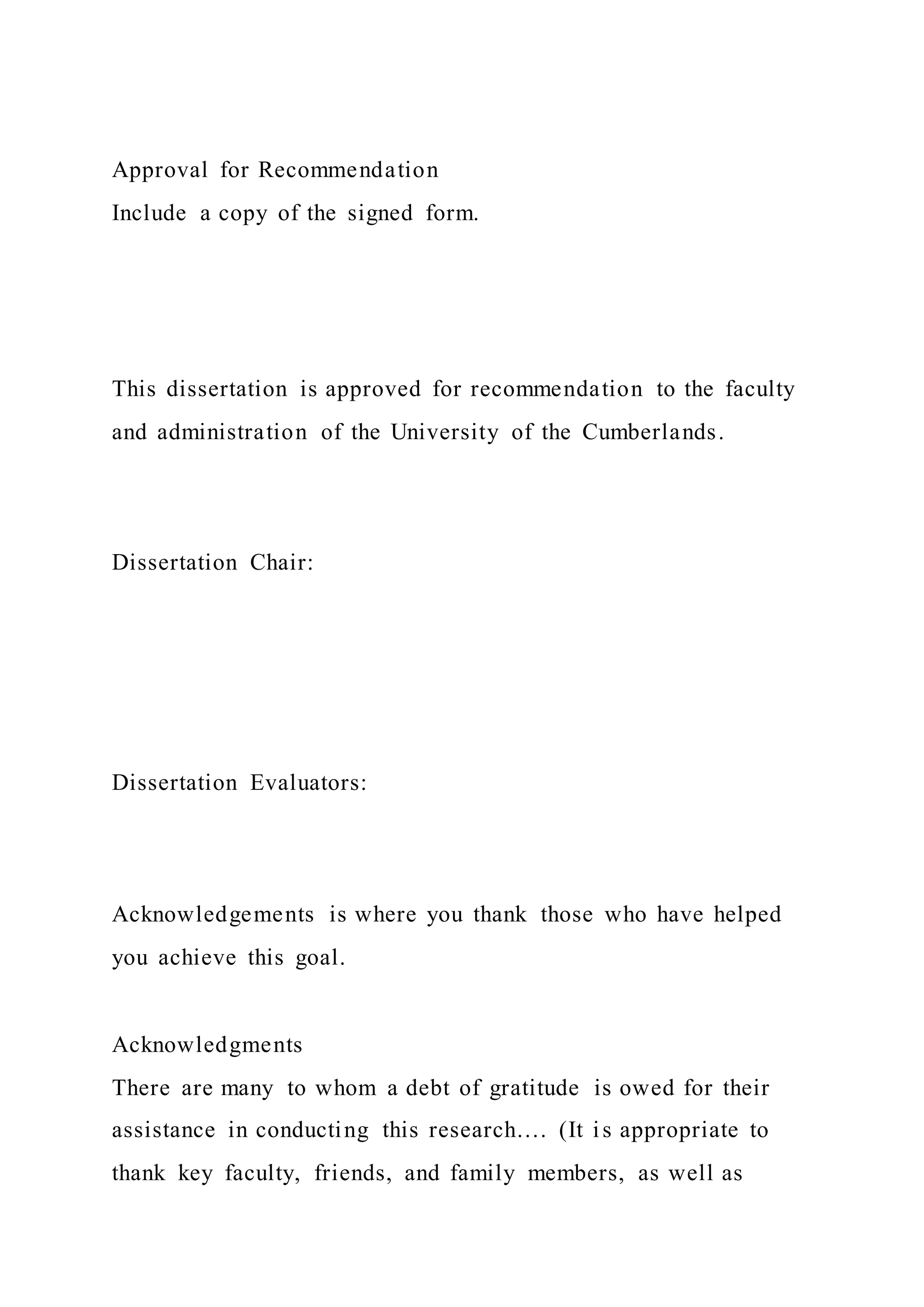Approval for Recommendation
Include a copy of the signed form.
This dissertation is approved for recommendation to the faculty
and administration of the University of the Cumberlands.
Dissertation Chair:
Dissertation Evaluators:
Acknowledgements is where you thank those who have helped
you achieve this goal.
Acknowledgments
There are many to whom a debt of gratitude is owed for their
assistance in conducting this research…. (It is appropriate to
thank key faculty, friends, and family members, as well as
 