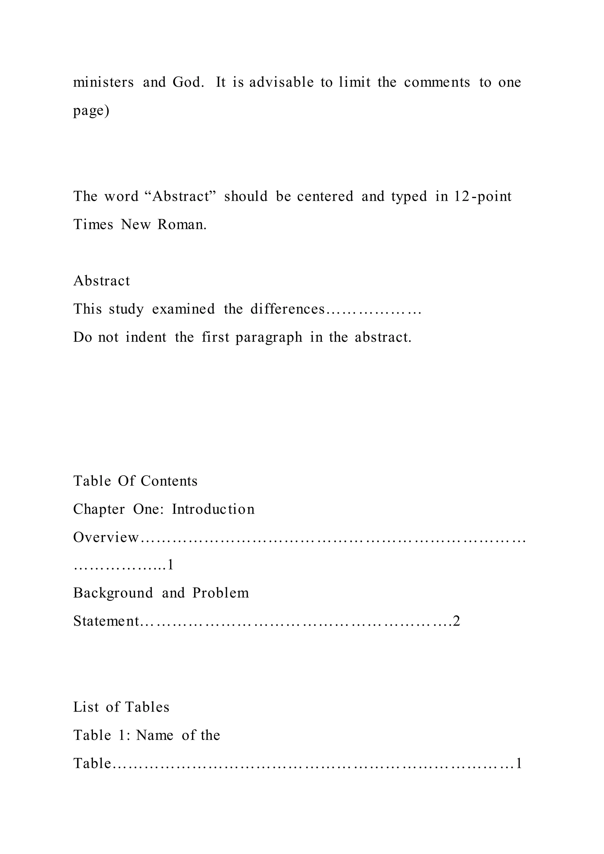 ministers and God. It is advisable to limit the comments to one
page)
The word “Abstract” should be centered and typed in 12-point
Times New Roman.
Abstract
This study examined the differences………………
Do not indent the first paragraph in the abstract.
Table Of Contents
Chapter One: Introduction
Overview………………………………………………………………
……………...1
Background and Problem
Statement………………………………………………….2
List of Tables
Table 1: Name of the
Table…………………………………………………………………1
 