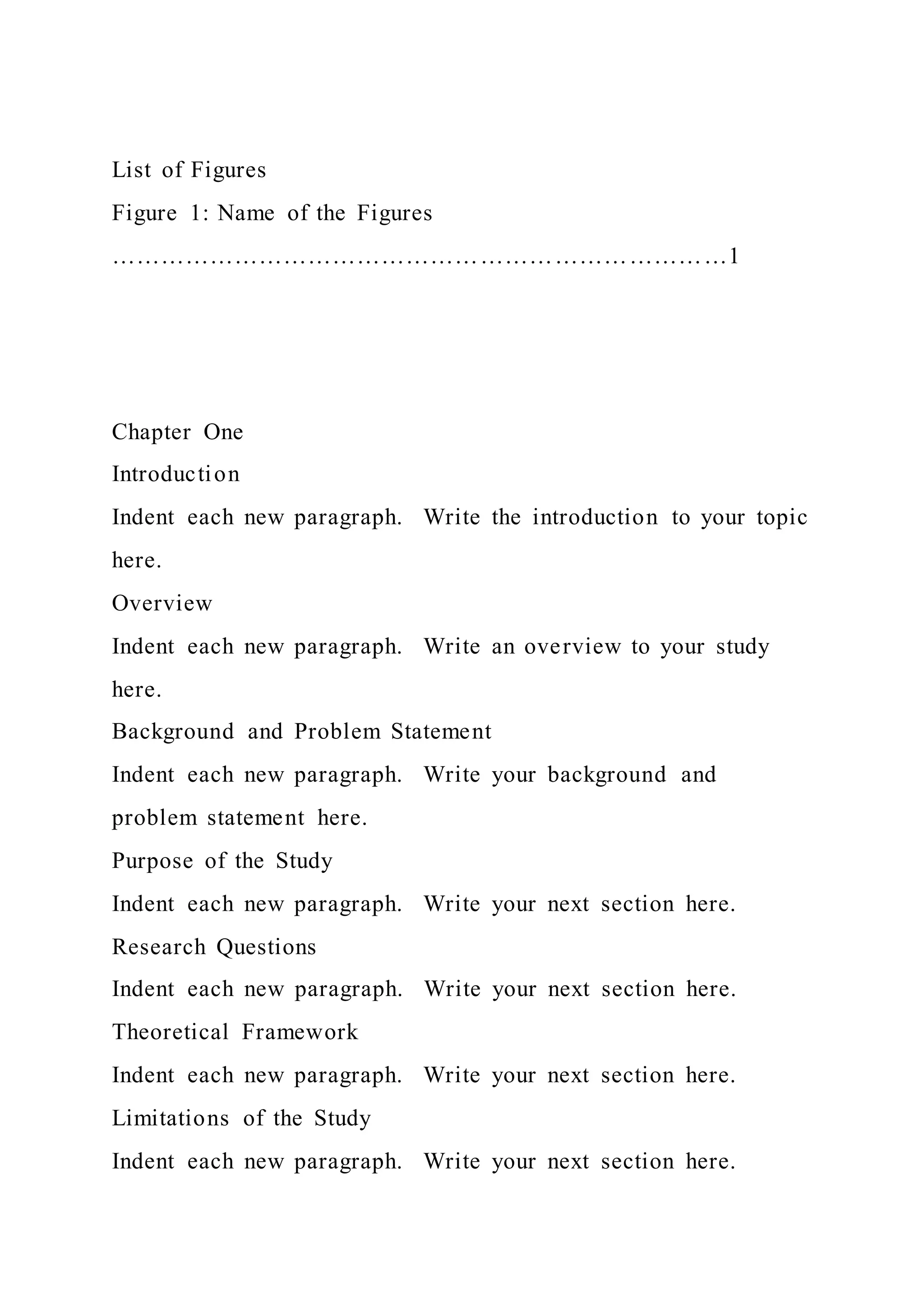 List of Figures
Figure 1: Name of the Figures
…………………………………………………………………1
Chapter One
Introduction
Indent each new paragraph. Write the introduction to your topic
here.
Overview
Indent each new paragraph. Write an overview to your study
here.
Background and Problem Statement
Indent each new paragraph. Write your background and
problem statement here.
Purpose of the Study
Indent each new paragraph. Write your next section here.
Research Questions
Indent each new paragraph. Write your next section here.
Theoretical Framework
Indent each new paragraph. Write your next section here.
Limitations of the Study
Indent each new paragraph. Write your next section here.
 