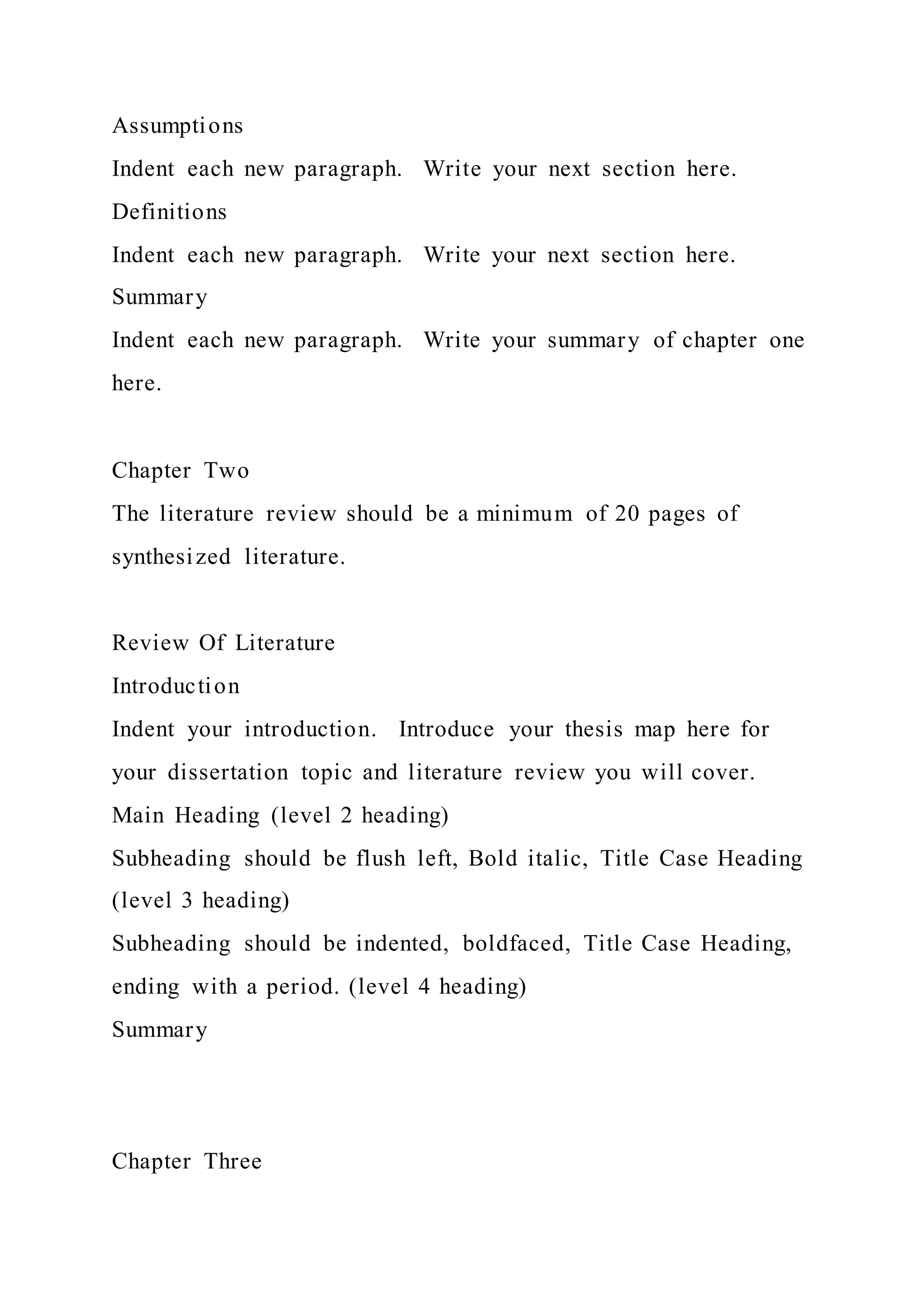Assumptions
Indent each new paragraph. Write your next section here.
Definitions
Indent each new paragraph. Write your next section here.
Summary
Indent each new paragraph. Write your summary of chapter one
here.
Chapter Two
The literature review should be a minimum of 20 pages of
synthesized literature.
Review Of Literature
Introduction
Indent your introduction. Introduce your thesis map here for
your dissertation topic and literature review you will cover.
Main Heading (level 2 heading)
Subheading should be flush left, Bold italic, Title Case Heading
(level 3 heading)
Subheading should be indented, boldfaced, Title Case Heading,
ending with a period. (level 4 heading)
Summary
Chapter Three
 